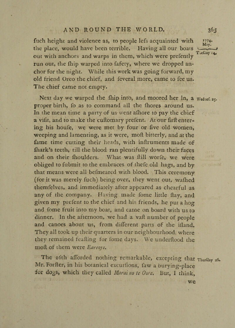 fuch height and violence as, to people lefs acquainted with J774* the place, would have been terrible. Having all our boars »-> out with anchors and warps in them, which were prefently Teraay “*• run out, the fhip warped into fafety, where we dropped an¬ chor for the night. While this work was going forward, my old friend Oreo the chief, and feveral more, came to fee us. The chief came not empty. Next day we warped the fhip into, and moored her in, a Wednef. 25. proper birth, fo as to command all the fhores around us. In the mean time a party of us went afhore to pay the chief a vifit, and to make the cuflomary prefent. At our firft enter¬ ing his houfe, we were met by four or five old women, weeping and lamenting, as it were, mod bitterly, and at the fame time cutting their heads, with infiruments made of fhark’s teeth, till the blood ran plentifully down their faces and on their fhoulders. What was dill worfe, we were obliged to fubmit to the embraces of thefe old hags, and by that means were all befmeared with blood. This ceremony (for it was merely fuch) being over, they wrent out, wafhed themfelves, and immediately after appeared as chearful as any of the company. Having made fome little flay, and given my prefent to the chief and his friends, he put a hog and fome fruit into my boat, and came on board with us to dinner. In the afternoon, we had a vaft number of people and canoes about us, from different parts of the illand. They all took up their quarters in our neighbourhood, where they remained fealling for fome days. We underflood the mofl of them were Earcoys. The 26th afforded nothing remarkable, excepting that Thurfday 26. Mr. Forfler, in his botanical excurfions, faw a burying-place for dogs, which they called Marai no te Oorc, But, I think, we