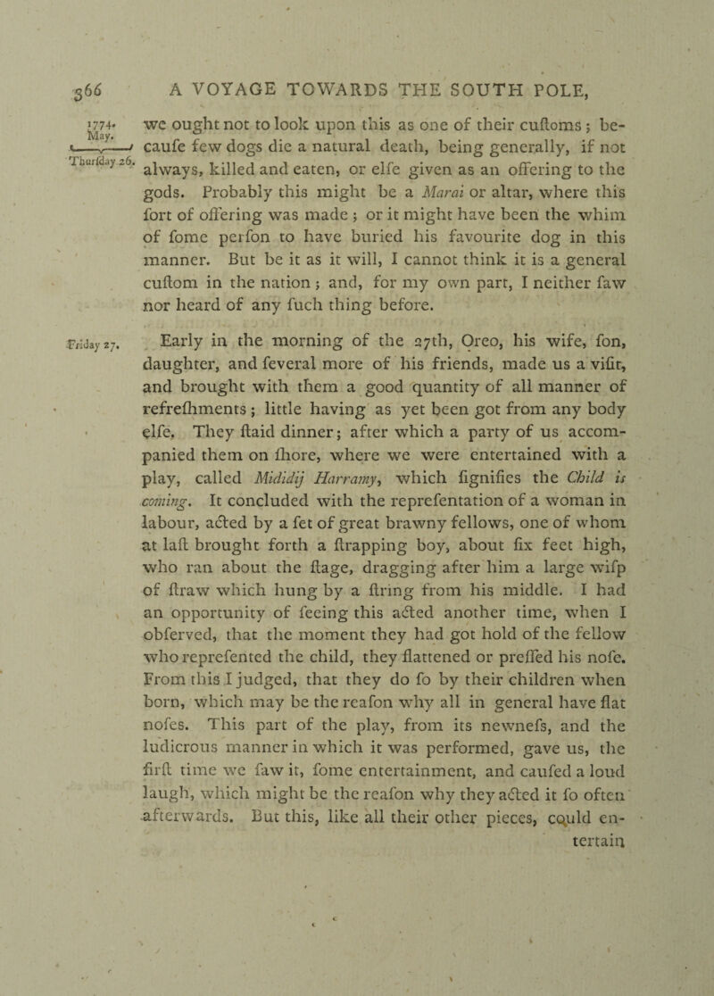 1774* we ought not to look upon this as one of their cufloms ; bc- *—^-/ caufe few dogs die a natural death, being generally, if not rm.ii'day-6. ajwayS> kqueci and eaten, or elfe given as an offering to the gods. Probably this might be a Marai or altar, where this fort of offering was made ; or it might have been the whim of fome perfon to have buried his favourite dog in this manner. But be it as it will, I cannot think it is a general cuflom in the nation; and, for my own part, I neither faw nor heard of any fuch thing before. . ■ i - - 1 . • * FHday 27. Early in the morning of the 27th, Oreo, his wife, fon, daughter, and feveral more of his friends, made us a vifit, and brought with them a good quantity of all manner of refrefhments ; little having as yet been got from any body elfe. They Raid dinner; after which a party of us accom¬ panied them on fhore, where we were entertained with a play, called Mididij Harrainy, which fignifies the Child is coming. It concluded with the reprefentation of a woman in labour, acted by a fet of great brawny fellows, one of whom at lafl brought forth a {trapping boy, about fix feet high, who ran about the Rage, dragging after him a large wifp of draw which hung by a Rring from his middle. I had an opportunity of feeing this adted another time, when I obferved, that the moment they had got hold of the fellow who reprefented the child, they Rattened or preffed his nofe. From this I judged, that they do fo by their children when born, which may be the reafon why all in general have flat nofes. This part of the play, from its newnefs, and the ludicrous manner in which it was performed, gave us, the firR time we faw it, fome entertainment, and caufed a loud laugh, which might be the reafon why they added it fo often -afterwards. But this, like all their other pieces, cquld en¬ tertain c c