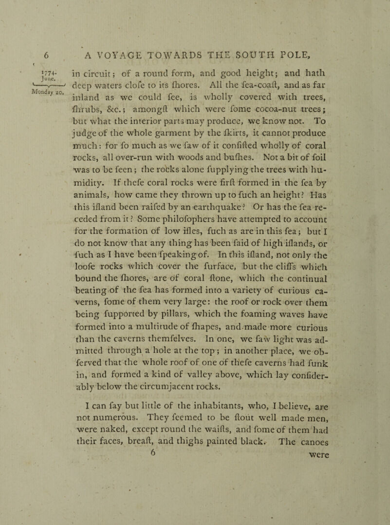 in circuit; of a round form, and good height; and hath deep waters clofe to its fhores. All the fea-coad, and as far inland as we could fee, is wholly covered with trees, fhrubs, &c.; amongd which were fome cocoa-nut trees; but what the interior parts may produce, we know not. To judge of the whole garment by the fkirts, it cannot produce / much: for fo much as we faw of it confided wholly of coral rocks, all over-run with woods and bufhes. Not a bit of foil was to be feen; the robks alone fupplying the trees with hu¬ midity. If thefe coral rocks were firfl formed in the fea by animals, how came they thrown up to fuch an height? Has this ifland been raifed by an earthquake ? Or has the fea re¬ ceded from it ? Some philofophers have attempted to account for the formation of low ifles, fuch as are in this fea; but I do not know that any thing has been faid of high iflands, or fuch as I have been fpeakingof. In this ifland, not only the loofe rocks which cover the furface, but the cliffs which bound the fhores, are of coral done, which the continual beating of the fea has formed into a variety of curious ca¬ verns, fome of them very large: the roof or rock over them being fupported by pillars, which the foaming waves have formed into a multitude of fhapes, and-made more curious than the caverns themfelves. In one, we faw light was ad¬ mitted through a hole at the top ; in another place, we ob- ferved that the whole roof of one of thefe caverns had funk in, and formed a kind of valley above, which lay confider- ably below the circumjacent rocks. \ I can fay but little of the inhabitants, who, I believe, are not numerous. They feemed to be dout well made men, were naked, except round the waids, and fome of them had their faces, bread, and thighs painted black. The canoes were