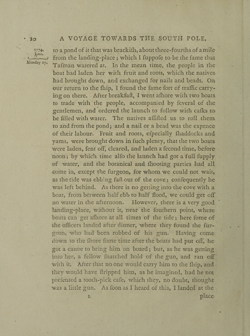 * to *77+» Monday z7. w A VOYAGE TOWARDS THE SOUTH POLE, to a pond of it that was brackifh, about three-fourths of a mile from the landing-place ; which I fuppofe to be the fame that Tafman watered at. In the mean time, the people in the boat had laden her with fruit and roots, which the natives had brought down, and exchanged for nails and beads. On our return to the fhip, I found the fame fort of traffic carry- ingon there. After breakfaft, I went afhore with two boats to trade with the people, accompanied by feveral of the gentlemen, and ordered the launch to follow with calks to be filled with water. The natives affifted us to roll them to and from the pond; and a nail or a bead was the expence of their labour. Fruit and roots, efpecially fhaddocks and yams, were brought down in fuch plenty, that the two boats •were laden, fent off, cleared, and laden a fecond time, before noon; by which time alfo the launch had got a full fupply of water, and the botanical and fhooting parties had all come in, except the furgeon, for whom we could not wait, as the tide was ebb:ng faft out of the cove ; confequently he was left behind. As there is no getting into the cove with a boat, from between half ebb to half flood, we could get off no water in the afternoon. However, there is a very good landing-place, without it, near the fouthern point, where boats can get afhore at all times of the tide; here fome of the officers landed after dinner, where they found the fur¬ geon, who had been robbed of his gun. Having come down to the fhore fome time after the boats had put off, he got a canoe to bring him on board; but, as he v/as getting into her, a fellow fnatchcd hold of the gun, and ran off with it. After that no one would carry him to the fhip, and they would have firipped him, as he imagined, had he not prefented a tooth-pick cafe, which they, no doubt, thought was a little gun. As foon as I heard of this, I landed at the