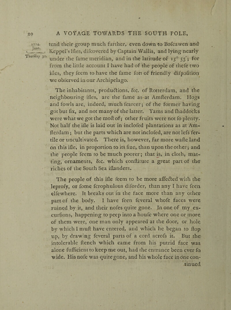 *774- June. \___; Thurfday 30. 1 / A A VOYAGE TOWARDS THE SOUTH POLE, tend their group much farther, even down to Bofcawen and Keppel’s Hies, difcovered by Captain Wallis, and lying nearly under the fame meridian, and in the latitude of 15° 53'; for from the little account I have had of the people of thefe two ides, they feem to have the fame fort of friendly difpofition we obierved in our Archipelago. The inhabitants, productions, &c. of Rotterdam, and the neighbouring ides, are the fame as at Amderdam. Hogs and fowls are, indeed, muchfearcer; of the former having got but fix, and not many of the latter. Yams and fhaddocks were what we got the mod of; other fruits were not fo plenty. Not half the ide is laid out in inclofed plantations as at Am- flerdam; but the parts which are not inclofed, are not lefs fer¬ tile or uncultivated. There is, however, far more wade land on this ide, in proportion to its fize, than upon the other; and the people feem to be much poorer; that is, in cloth, mat¬ ting, ornaments, &c. which conditute a great part of ther riches of the South Sea Blunders^ The people of this ide feem to be more alFe&ed with the leprofy, or fome fcrophulous diforder, than any I have feen elfewhere. It breaks out in the face more than any other part of the body. I have feen feveral whofe faces were ruined by it, and their nofes quite gone. In one of my ex- eurdons, happening to peep into a houfe where one or more of them were, one man only appeared at the door, or hole by which I mud have entered, and which he began to dop up, by drawing feveral parts of a cord acrofs it. But the intolerable dench which came from his putrid face was alone diffident to keep me out, had the entrance been ever fo wide. His nofe was quite gone, and his whole face in one con- tinned