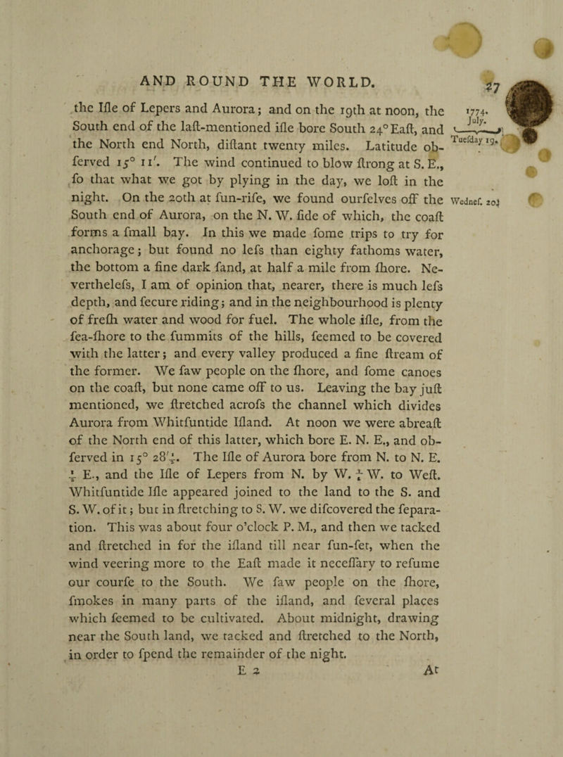 k-4 *• / 9 the Ifle of Lepers and Aurora; and on the iqth at noon, the *774. 7 South end of the lad-mentioned ifle bore South 24°Eafl, and the North end North, diftant twenty miles. Latitude ob- Tuerdayl9‘ ferved 150 iT. The wind continued to blow flrong at S. E., fo that what we got by plying in the day, we lofl in the night. On the 20th at fun-rife, we found ourfelves off the Wednef. zoi South end of Aurora, on the N. W. fide of which, the coafl forms a fmall bay. In this we made fome trips to try for anchorage; but found no lefs than eighty fathoms water, the bottom a fine dark fand, at half a mile from fhore. Ne- verthelefs, I am of opinion that, nearer, there is much lefs depth, and fecure riding; and in the neighbourhood is plenty of fre£h water and wood for fuel. The whole ifle, from the fea-fhore to the fummits of the hills, feemed to be covered with the latter; and every valley produced a fine ftream of the former. We faw people on the fhore, and fome canoes on the coafl, but none came ofF to us. Leaving the bay juft mentioned, we ftretched acrofs the channel which divides Aurora from Whitfuntide Ifland. At noon we were abreaft of the North end of this latter, which bore E. N. E., and ob- ferved in 150 28/.i. The Ifle of Aurora bore from N. to N. E. 4. E-, and the Ifle of Lepers from N. by W. f W. to Wefl. Whitfuntide Ifle appeared joined to the land to the S. and 5. W. of it; but in flretching to S. W. we difeovered the fepara- tion. This was about four o’clock P. M., and then we tacked and flretched in for the ifland till near fun-fet, when the wind veering more to the Eafi made it neceflary to refume our courfe to the South. We faw people on the fhore, fmokes in many parts of the ifland, and feveral places which feemed to be cultivated. About midnight, drawing near the South land, we tacked and flretched to the North, in order to fpend the remainder of the night. E 2 At