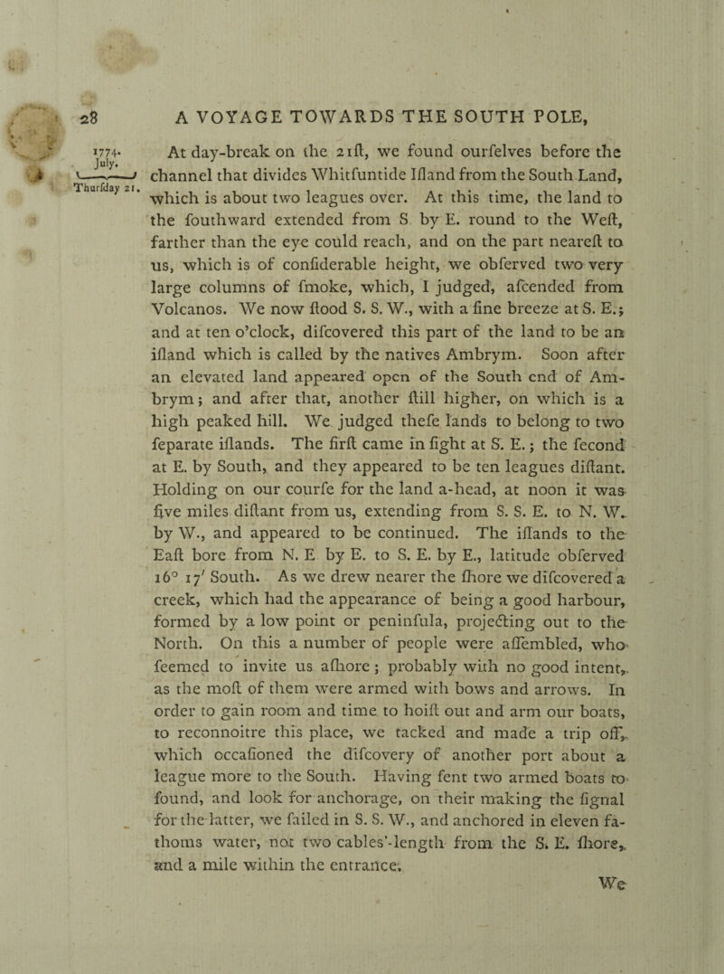 * «, : ■’ *»■* • ^^ % J 1774- At day-break on the 21ft, we found ourfelves before the July. . v.—-j channel that divides Whitfuntide I Hand from the South Land, Thurfday 21. -g about tw0 leagues over. At this time, the land to the fouthward extended from S by E. round to the Weft, farther than the eye could reach, and on the part neareft to us, which is of confiderable height, we obferved two very large columns of fmoke, which, I judged, alcended from Volcanos. We now flood S. S. W., with a fine breeze at S. E.; and at ten o’clock, difcovered this part of the land to be an iftand which is called by the natives Ambrym. Soon after an elevated land appeared open of the South end of Am¬ brym ; and after that, another ftill higher, on which is a high peaked hill. We judged thefe lands to belong to two feparate iflands. The firft came in fight at S. E.; the fecond at E. by South, and they appeared to be ten leagues diftant. Holding on our courfe for the land a-head, at noon it was five miles diftant from us, extending from S. S. E. to N. W_ by W., and appeared to be continued. The iflands to the Eaft bore from N. E by E. to S. E. by E., latitude obferved 160 17' South. As we drew nearer the fhore we difcovered a creek, which had the appearance of being a good harbour, formed by a low point or peninfula, projecting out to the North. On this a number of people were aftembled, who* feemed to invite us afhore ; probably with no good intent,, as the moft of them were armed with bows and arrows. In order to gain room and time to hoift out and arm our boats, to reconnoitre this place, we tacked and made a trip off,, which occafioned the difeovery of another port about a league more to the South. Having fent two armed boats to found, and look for anchorage, on their making the fignal for the latter, we failed in S. S. W., and anchored in eleven fa¬ thoms water, not two cables’-length from the S. E. fliors,. and a mile within the entrance.
