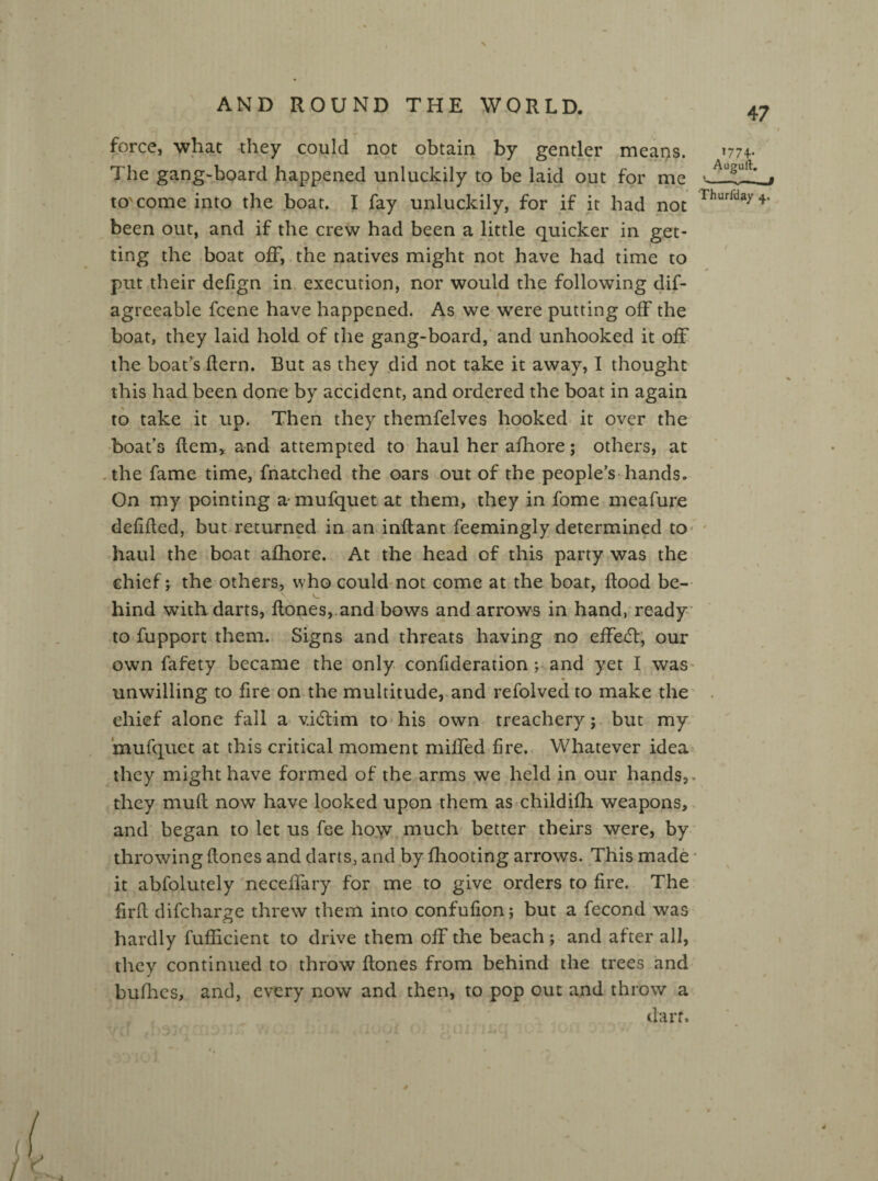 force, what they could not obtain by gentler means. 1774. The gang-board happened unluckily to be laid out for me A—,-Q to come into the boat. I fay unluckily, for if it had not rhurlda>'4‘ been out, and if the crew had been a little quicker in get¬ ting the boat off, the natives might not have had time to put their defign in execution, nor would the following dif- agreeable fcene have happened. As we were putting off the boat, they laid hold of the gang-board, and unhooked it off the boat's Hern. But as they did not take it away, I thought this had been done by accident, and ordered the boat in again to take it up. Then they themfelves hooked it over the boat’s item* and attempted to haul her afhore; others, at the fame time, fnatched the oars out of the people’s hands. On my pointing a * mufquet at them, they in fome meafure defiRed, but returned in an inflant feemingly determined to haul the boat afhore. At the head of this party was the chief; the others, who could not come at the boat, Rood be¬ hind with darts, Rones, and bows and arrows in hand, ready to fupport them. Signs and threats having no eRedt, our own fafety became the only confideration ; and yet I was unwilling to fire on the multitude, and refolved to make the chief alone fall a v.idtim to his own treachery; but my mufquet at this critical moment miffed fire. Whatever idea they might have formed of the arms we held in our hands,. they muR now have looked upon them as childifli weapons, and began to let us fee how much better theirs were, by throwing Rones and darts, and by fhooting arrows. This made it abfolutely neceffary for me to give orders to fire. The firR difeharge threw them into confufion; but a fecond was hardly fuflicient to drive them off the beach ; and after all, they continued to throw Rones from behind the trees and bullies, and, every now and then, to pop out and throw a dart.