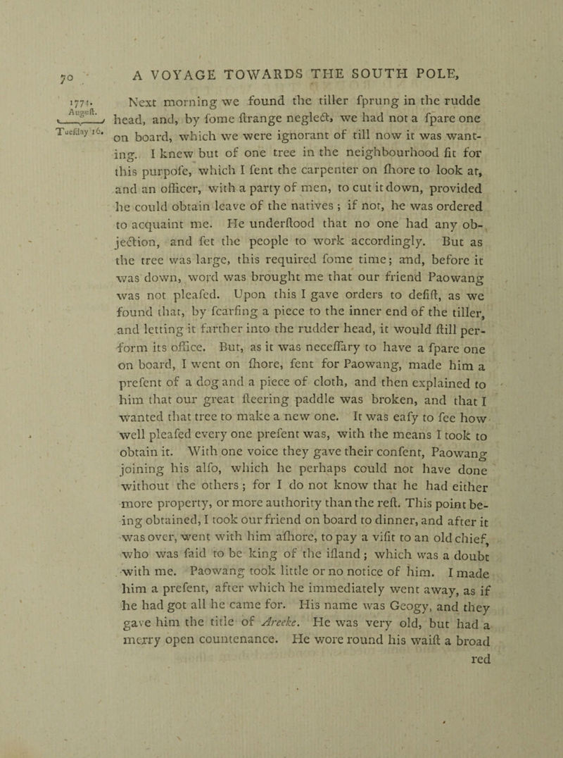 Next morning we found the tiller fprung in the rudde head, and, by fome ftrange neglect, we had not a fpare one on board, which we were ignorant of till now it was want¬ ing. I knew but of one tree in the neighbourhood fit for this pur pole, which I lent the carpenter on fhore to look at, and an officer, with a party of men, to cut it down, provided he could obtain leave of the natives ; if not, he was ordered to acquaint me. He underftood that no one had any ob¬ jection, and fet the people to work accordingly. But as the tree was large, this required fome time; and, before it „ t was down, word was brought me that our friend Paowang was not pleafed. Upon this I gave orders to defift, as we found that, by fcarfing a piece to the inner end of the tiller, and letting it farther into the rudder head, it would ftill per¬ form its office. But, as it was nccefiary to have a fpare one on board, I went on fhore, fent for Paowang, made him a prefent of a dog and a piece of cloth, and then explained to him that our great fleering paddle was broken, and that I wanted that tree to make a new one. It was eafy to fee how well pleafed every one prefent was, with the means I took to obtain it. With one voice they gave their confent, Paowang joining his alfo, which he perhaps could not have done without the others ; for I do not know that he had either more property, or more authority than the reft. This point be¬ ing obtained, I took our friend on board to dinner, and after it was over, went with him afhore, to pay a vifit to an old chief who was faid to be king of the ifiand; which was a doubt . with me. Paowang took little or no notice of him. I made him a prefent, after which he immediately went away, as if he had got all he came for. His name was Geogy, and they gave him the title of Areekc. He was very old, but had a mcjry open countenance. He wore round his waift a broad red