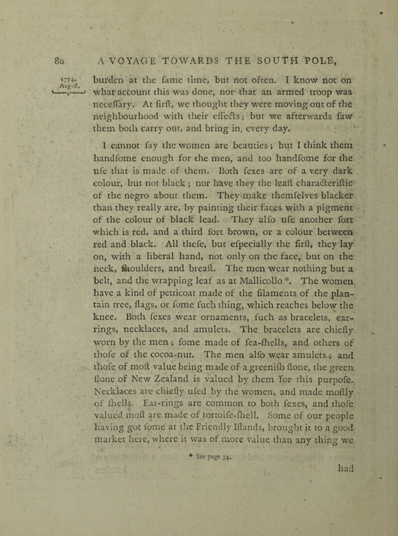 1774- Auguft. burden at the fame time, but not often. I know not on what account this was done, nor that an armed troop was neceffary. At firft, we thought they were moving out of the neighbourhood with their effects; but we afterwards faw them both carry out, and bring in, every day. I cannot fay the women are beauties; but I think them hand feme enough for the men, and too handfome for the ufe that is made of them. Both fexes are of a very dark colour, but not black ; nor have they the leait charadteriftic of the negro about them. They make themfelves blacker than they really are, by painting their faces with a pigment of the colour of black lead. They alfo ufe another fort which is red, and a third fort brown, or a colour between red and black. All thefe, but efpecially the fird, they lay on, with a liberal hand, not only on the face, but on the neck, fiaoulders, and bread:. The men wear nothing but a belt, and the wrapping leaf as at Mallicollo *. The women have a kind of petticoat made of the filaments of the plan¬ tain tree, flags, or fome fuch thing, which reaches below the knee. Both fexes wear ornaments, fuch as bracelets, ear¬ rings, necklaces, and amulets. The bracelets are chiefly worn by the men; fome made of fea-fhells, and others of thofe of the cocoa-nut. The men alfo wear amulets.; and thofe of moil value being made of a greenifh done, the green done of New Zealand is valued by them for this purpofe. Necklaces are chiefly ufed by the women, and made moflly of fhells. Ear-rings are common to both fexes, and thofe valued mod are made of tortoife-fhell. Some of our people having got fome at the Friendly Iflands, brought it to a good market here, where it was of more value than any thing we * See ?aSe 34* had