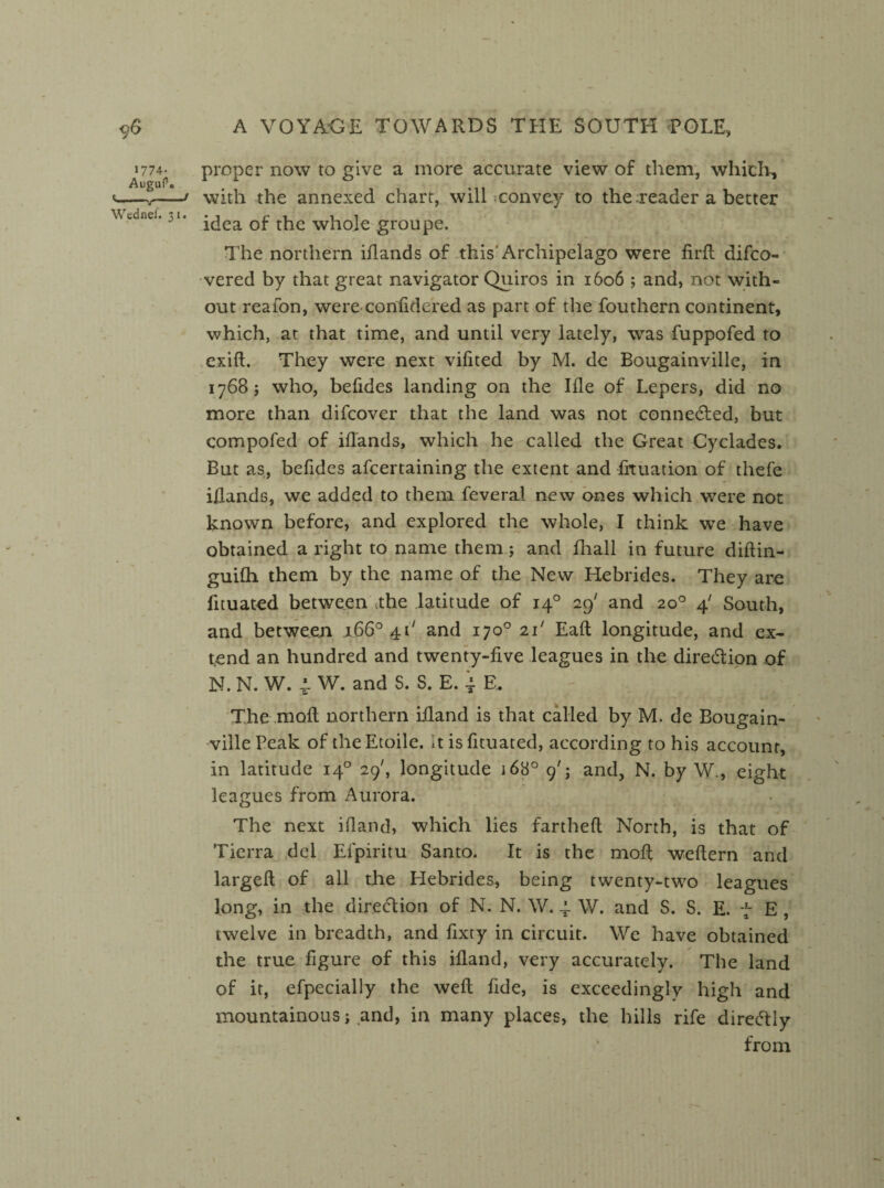 proper now to give a more accurate view of them, which, with the annexed chart, will convey to the .reader a better idea of the whole groupe. The northern iflands of this Archipelago were firfl difco- vered by that great navigator Quiros in 1606 ; and, not with¬ out reaion, were confidered as part of the fouthern continent, which, at that time, and until very lately, was fuppofed to exift. They were next vilited by M. de Bougainville, in 1768 j who, befides landing on the Ille of Lepers, did no more than difcover that the land was not connected, but compofed of iflands, which he called the Great Cyclades. But as, befides afcertaining the extent and frtuation of thefe iflands, we added to them feveral new ones which were not known before, and explored the whole, I think we have obtained a right to name them; and fhall in future diftin- guifh them by the name of the New Hebrides. They are fituated between a:he latitude of 140 29' and 20° 4' South, and between 1660 41' and 170° 21' Eaft longitude, and ex* tend an hundred and twenty-five leagues in the dire&ion of N. N. W. 4 W. and S. S. E. ~ E. - ’ r < . The moll northern ifland is that called by M. de Bougain¬ ville Peak of theEtoile. it is fituated, according to his account, in latitude 140 29', longitude 168° 9'; and, N. by W., eight leagues from Aurora. The next ifland, which lies fartheft North, is that of Ticrra del Efpiritu Santo. It is the moR weftern and largefl of all the Hebrides, being twenty-two leagues long, in the direction of N. N. \V. 4 W. and S. S. E. 7 E , twelve in breadth, and fixty in circuit. We have obtained the true figure of this ifland, very accurately. The land of it, efpecially the well fide, is exceedingly high and mountainous i and, in many places, the hills rife direcTly from