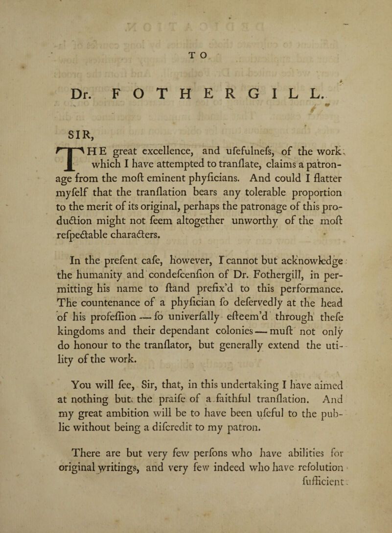 T O Dr. F O T H E R G I L L. ■ ..% - y W SIR, r I AHE great excellence, and ufefulnefs, of the work, which I have attempted to tranflate, claims a patron¬ age from the moll eminent phyficians. And could I flatter myfelf that the tranflation bears any tolerable proportion to the merit of its original, perhaps the patronage of this pro¬ duction might not feem altogether unworthy of the moft reipeCtable characters. In the prefent cafe, however, I cannot but acknowledge ; the humanity and condefcenfion of Dr. Fothergill, in per¬ mitting his name to ftand prefix’d to this performance. The countenance of a phyfician fo defervedly at the head of his profeflion — fo univerfally efteem’d through thefe kingdoms and their dependant colonies — mud not only do honour to the tranflator, but generally extend the uti¬ lity of the work. You will fee, Sir, that, in this undertaking I have aimed at nothing but, the praife of a.faithful tranflation. And my great ambition will be to have been ufeful to the pub¬ lic without being a difcredit to my patron. There are but very few perfons who have abilities for original writings, and very few indeed who have refolution > fufficient.