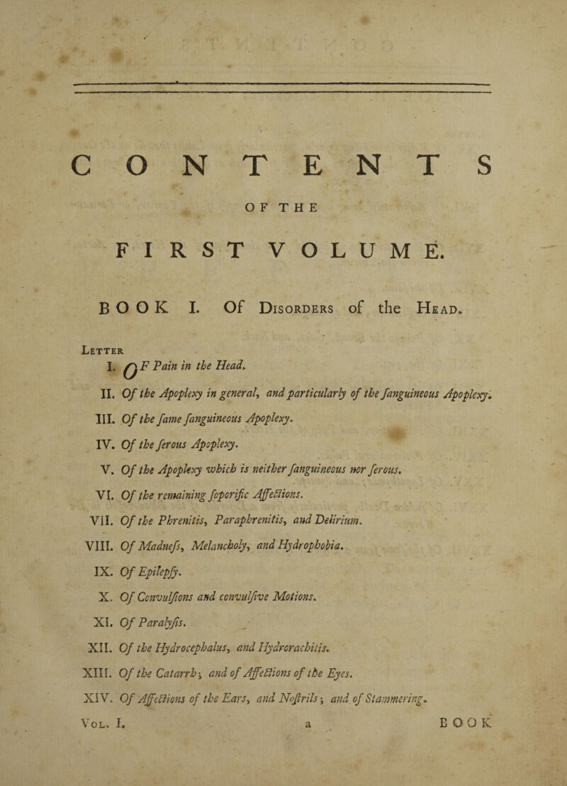 f CONTE NTS O F T H E FIRST VOLUME. BOOK I. Of Disorders of the Head* Letter L Q F Pain in the Head. II. Of the Apoplexy in general, and particularly of the fanguineous Apoplexy„ III. Of the fame fanguineous Apoplexy. • S . i IV. Of the ferous Apoplexy. V. Of the Apoplexy which is neither fanguineous nor ferous. VI. Of the remaining foporific Ajfefiions. Vi I. Of the Phrenitis, Paraphrenitis, and Delirium, VIII. Of Madnefs, Melancholy, and Hydrophobia. IX. Of Epilepfy. X. Of Ccnvulfwns and ccnvulfive Motions, XI. Of Paralyfis. XII. Of the Hydrocephalus, and Hydrorachitis. XIII. Of the Catarrh-, and of AffeElions of the Eyes. XIV. Of Affections of the Ears, and Nofrrils and of Stammering» Vol. I. a BOOK