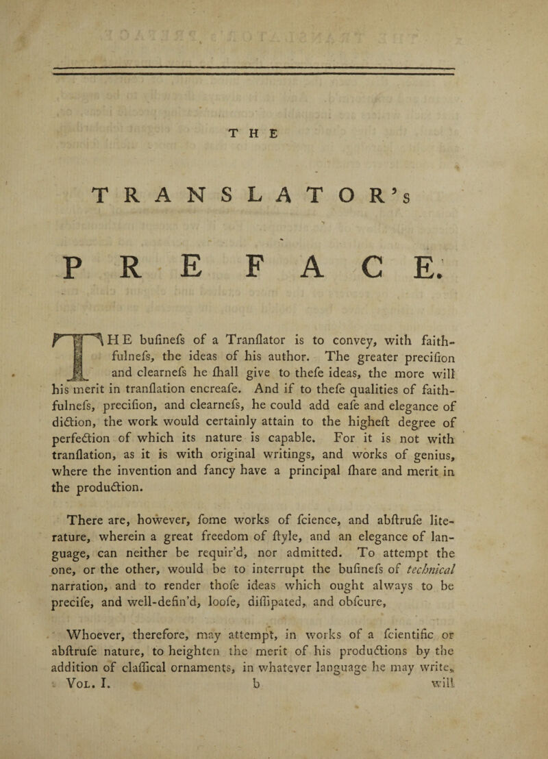 THE TRANSLATOR’S iHE buiinefs of a Translator is to convey, with faith» fulnefs, the ideas of his author. The greater precision and clearnefs he Shall give to thefe ideas, the more will his merit in translation encreafe. And if to thefe qualities of faith- fulnefs, precifion, and clearnefs, he could add eafe and elegance of di&ion, the work would certainly attain to the higheSt degree of perfection of which its nature is capable. For it is not with translation, as it is with original writings, and works of genius, where the invention and fancy have a principal Share and merit in the production. There are, however, fome works of fcience, and abftrufe lite¬ rature, wherein a great freedom of Style, and an elegance of lan¬ guage, can neither be requir’d, nor admitted. To attempt the one, or the other, would be to interrupt the bufinefs of technical narration, and to render thofe ideas which ought always to be precile, and well-defin’d, loofe, diffipated* and obfcure, i ' . •* » Whoever, therefore, may attempt, in works of a fcientific or abStrufe nature, to heighten the merit of his productions by the addition of claSftcal ornaments, in whatever language he may write,, Vol. I. b will r