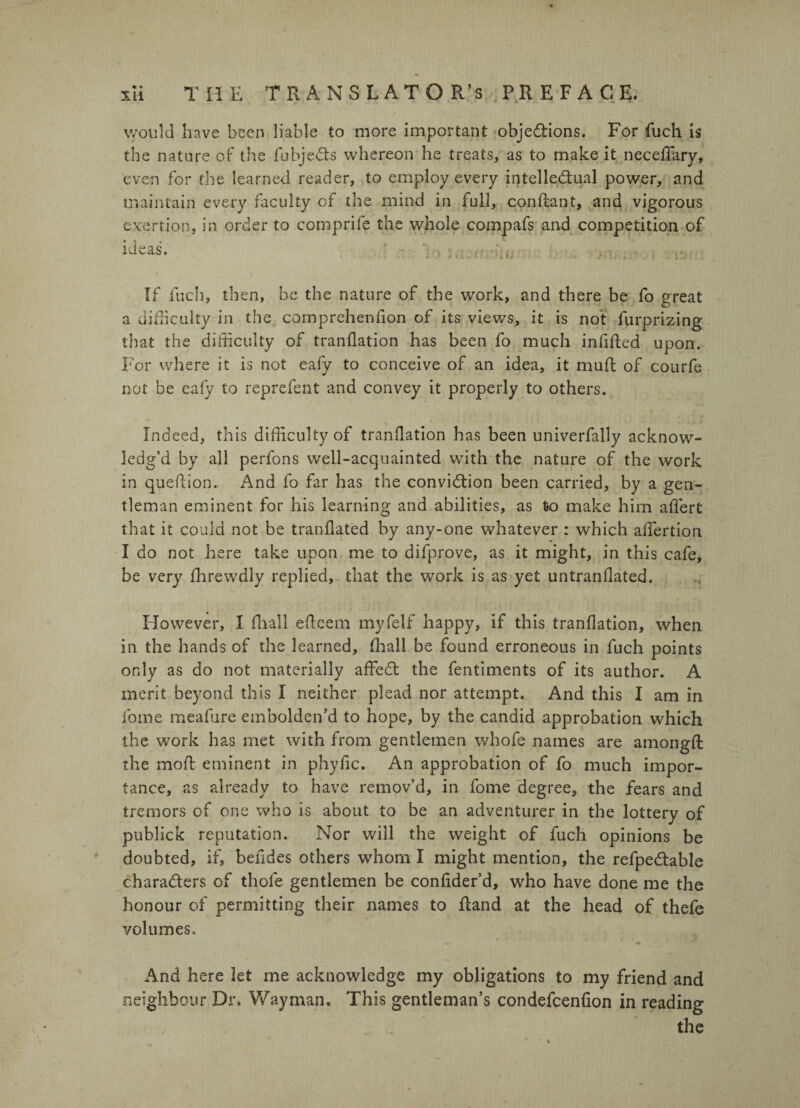 would have been liable to more important objections. For fuch is the nature of the fubjeCts whereon he treats, as to make it necelfary, even for the learned reader, to employ every intellectual power, and maintain every faculty of the mind in full, confiant, and vigorous exertion, in order to comprife the whole compafs and competition of ideas. ’ ' > ■ If inch, then, be the nature of the work, and there be fo great a difficulty in the comprehenfion of its views, it is not furprizing that the difficulty of tranflation has been fo much infilled upon. For where it is not eafy to conceive of an idea, it mull of courfe not be eafy to reprefent and convey it properly to others. \ Indeed, this difficulty of tranflation has been univerfally acknow¬ ledg’d by all perfons well-acquainted with the nature of the work in queflion. And fo far has the conviction been carried, by a gen¬ tleman eminent for his learning and abilities, as fro make him alfert that it could not be tranllated by any-one whatever : which aflertion I do not here take upon me to difprove, as it might, in this cafe, be very Ihrewdly replied, that the work is as yet untranllated. However, I lhall elteem myfelf happy, if this tranflation, when in the hands of the learned, fhall be found erroneous in fuch points only as do not materially affeCl the fentiments of its author. A merit beyond this I neither plead nor attempt. And this I am in fome meafure embolden’d to hope, by the candid approbation which the work has met with from gentlemen whofe names are arnongll the moll eminent in phyfic. An approbation of fo much impor¬ tance, as already to have remov’d, in fome degree, the fears and tremors of one who is about to be an adventurer in the lottery of publick reputation. Nor will the weight of fuch opinions be doubted, if, befides others whom I might mention, the refpeClable characters of thole gentlemen be confider’d, who have done me the honour of permitting their names to Rand at the head of thefe volumes. And here let me acknowledge my obligations to my friend and neighbour Dr. Way man. This gentleman’s condefcenfion in reading the