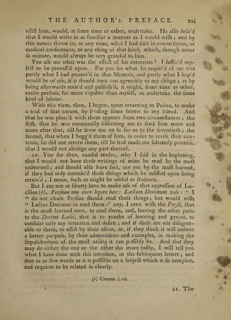 THE AUTHOR’S PREFACE. xsi aflifl him, would, at Tome time or other, undertake. He alfo defir’d that I would write in as familiar a manner as I would wifh; and by this means throw in, at any time, what I had faid in conversion, or medical conferences, or any thing of that kind, which, though never, fo minute, would always be very grateful to him. You afk me what was the effedt of his entreaties ? I fuffer’d my- felf to be prevail'd upon. For you fee what he requir’d of me was partly what I had promis’d in that Memoir, and partly what I hop’d would be of ufe, if it fhould turn out agreeably to my defig n,;. as by being afterwards revis’d and publifh’d, it might, feme time or other, excite perfons, far more capable than myfelf, to undertake the fame kind of labour. With this view, then, I began, upon returning to Padua, to make a trial of that nature, by fending fome letters to my friend. And that he was pleas’d with them appears from two circumflances; the firft, that he was continually folliciting me to fend him more and more after that, till he drew me on fo far as to the feventieth ; the fecond, that when I begg’d them of him, in order to revife their con¬ tents, he did not return them, till he had made me folemnly promife, that I would not abridge any part thereof. io. You fee then, candid reader, why I faid in the beginning, that I would not have thefe writings of mine be read by the mofl unlearned; and fhould alfo have faid, nor yet by the mofl; learned, if they had only contain’d thofe things which he infilled upon being retain’d ; I mean, fuch as might be ufeful to ffudents. But I am not at liberty here to make ufe of that expreffion of Lu¬ cilius (<£), Perjium non curo legere hcec: Lcelium Decimum volo: “ I “ do not chufe Perfius fhould read thefe things; but would wifh t( Laelius Decimus to read them nay, I even wifh the Perfii, that is the mofl learned men, to read them, and, leaving the other parts to the Decimi Lcelii, that is to youths of learning and genius, to confider only my intention and defire ; and if thefe are not difagree- able to them, to affifl by their affent, or, if they think it will anfwer a better purpofe, by their admonitions and examples, in making the Sepulchretum of the mofl utility it can poffibly be. And that they may do either the one or the other the more eafily, I will tell you what I have done with this intention, in the fubfequent letters; and that in as few words as it is. poffible on a fubjed which is fo complex,, and requires to be related fo clearly. (6) Ciceron. L cit. 31. The