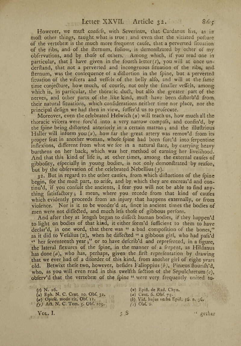 However, we muft confefs, with Severinus, that Cardan us h as, as in moft other things, taught what is true : and even that the vitiated pollure of the vertebras is the much more frequent caufe, that a perverted fituation of the ribs, and of the fternum, follow, is demonftrated by other of my obfervations, and by thofe of others. Among which, if you read one in particular, that I have given in the fourth letter(/), you will at once un¬ derhand, that not a perverted and incongruous fituation of the ribs, and fternum, was the consequence of a diftortion in the fpine, but a perverted fituation of the vifeera and veficls of the belly alfo, and will at the fame time conjecture, how much, of courfe, not only the fmaller veffels, among which is, in particular, the thoracic duCt, but alfo the greater part of the nerves, and other parts of the like kind, muff have been difturb’d from their natural fituations, which confiderations neither time nor place, nor the principal defign we had then in view, fuller’d us to profecute. Moreover, even the celebrated Helwich («) will teach us, how much all the thoracic vifeera were forc’d into a very narrow compafs, and confin’d, by the fpine being diftorted anteriorly in a certain matron •, and the illuftrious Haller will inform you (x), how far the great artery was remov’d from its proper feat in another woman, whofe fpine had been forc’d into ferpentine inflexions, different from what we fee in a natural ftate, by carrying heavy burthens on her back, which was her method of earning her livelihood. And that this kind of life is, at other times, among the external caules of gibbofity, efpecially in young bodies, is not only demonftrated by reafon, but by the obfervation of the celebrated Nebellius (jy). 32. But in regard to the other caules, from which diftortions of the fpine begin, for the moft part, to arife, and by which they are encreas’d and con¬ tinu’d, if you confult the ancients, I fear you will not be able to find any¬ thing fatisfa&ory *, I mean, where you recede from that kind of caufes which evidently proceeds from an injury that happens externally, or from violence. Nor is it to be wonder’d at, fince in ancient times the bodies of men were not difie&ed, and much lets thofe of gibbous perfons. And after they at length began to difiedt human bodies, if they happen’d to light on bodies of that kind, it either feem’d luflicient to them to have declar’d, in one word, that there was “ a bad compofition of the bones,” as it did to Vefalius (z), when he difledted “ a gibbous girl, who had pafs’d “ her feventeenth year j” or to have deferib’d and reprefenced, in a figure, the lateral flexures of the fpine, in the manner of a ferpent, as Hildanus has done (a), who has, perhaps, given the firft representation by drawing that we ever had of a diforder of this kind, from another girl of eight years old. Betwixt thefe two, however, befides Falloppius {b)% Pinsus flourilh’d, who, as you will even read in this twelfth fedtion of the Sepulchretum (<r), obferv’d that the vertebrae of the fpine “ were very frequently united to- (/) N. 16. (») Eph. N. C. Cent. io. Obf. 32. (at) Opufc. modo cit. Obf. 11. (y) Aft. N. C. Tom. 5. Obf. log. Vol. I. 5 S (a:) Epift. de Rad. Cliyn. (a) Cent. 6. Obf. 75. (b) Vid. hujus verba Epi ft. 56. n. 36. (c) Obf. 6. gethtr