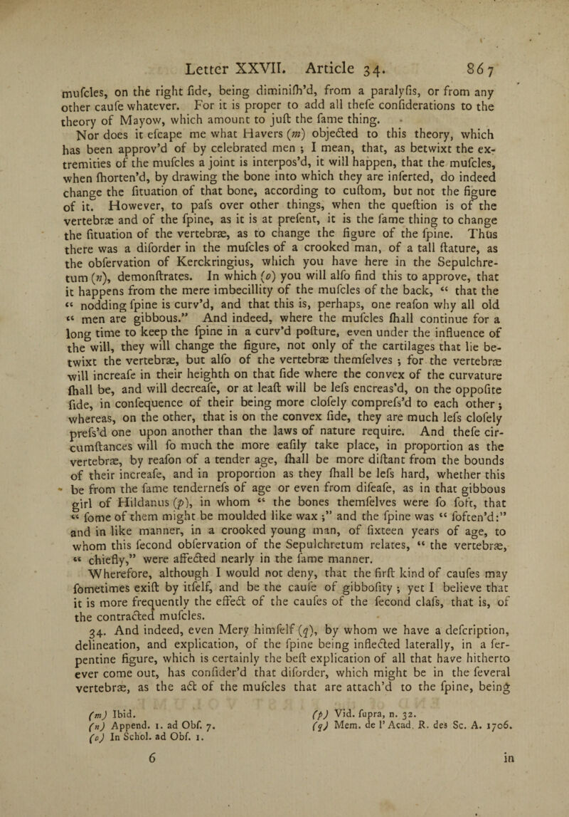 mufcles, on the right fide, being diminifh’d, from a paralyfis, or from any other caufe whatever. For it is proper to add all thefe confiderations to the theory of Mayow, which amount to juft the fame thing. Nor does it efcape me what Havers (m) objedted to this theory, which has been approv’d of by celebrated men ; I mean, that, as betwixt the ex¬ tremities of the mufcles a joint is interpos’d, it will happen, that the mufcles, when fhorten’d, by drawing the bone into which they are inferted, do indeed change the fituation of that bone, according to cuftom, but not the figure of it. However, to pafs over other things, when the queftion is of the vertebrae and of the fpine, as it is at prefent, it is the fame thing to change the fituation of the vertebrae, as to change the figure of the fpine. Thus there was a diforder in the mufcles of a crooked man, of a tall ftature, as the obfervation of Kerckringius, which you have here in the Sepulchre- turn (»), demonftrates. In which (0) you will alfo find this to approve, that it happens from the mere imbecillity of the mufcles of the back, “ that the “ nodding lpine is curv’d, and that this is, perhaps, one reafon why all old <c men are gibbous.” And indeed, where the mufcles (hall continue for a long time to keep the fpine in a curv’d pofture, even under the influence of the will, they will change the figure, not only of the cartilages that lie be¬ twixt the vertebrae, but alfo of the vertebrae themfelves •, for the vertebra will increafe in their heighth on that fide where the convex of the curvature (hall be, and will decreafe, or at leaft will be lefs encreas’d, on the oppofite fide, in confequence of their being more clofely comprefs’d to each other; whereas, on the other, that is on the convex fide, they are much lefs clofely prefs’d one upon another than the laws of nature require. And thefe cir- cumftances will fo much the more eafily take place, in proportion as the vertebra, by reafon of a tender age, (hall be more diftant from the bounds of their increafe, and in proportion as they (hall be lefs hard, whether this - be from the fame tendernefs of age or even from difeafe, as in that gibbous girl of Hildanus (p), in whom “ the bones themfelves were fo foft, that “ fome of them might be moulded like wax and the fpine was “ loften’d:” and in like manner, in a crooked young man, of fixteen years of age, to whom this fecond obfervation of the Sepulchretum relates, “ the vertebra, “ chiefly,” were afledted nearly in the fame manner. Wherefore, although I would not deny, that the firft kind of caufes may fometimes exift by itfelf, and be the caufe of gibbofity ; yet I believe that it is more frequently the eftedt of the caufes of the fecond clafs, that is, of the contracted mufcles. 34. And indeed, even Mery himfelf (q), by whom we have a defeription, delineation, and explication, of the fpine being infledled laterally, in a fer- pentine figure, which is certainly the beft explication of all that have hitherto ever come out, has confider’d that diforder, which might be in the feveral vertebra, as the adt of the mufcles that are attach’d to the fpine, being (m) Ibid. (P) Vid. fupra, n. 32. (n) Append. 1. ad Obf. 7. (q) Mem. de 1’Acad, R. des Sc. A. 1706. (0) In Schol. ad Obf. 1. 6 in