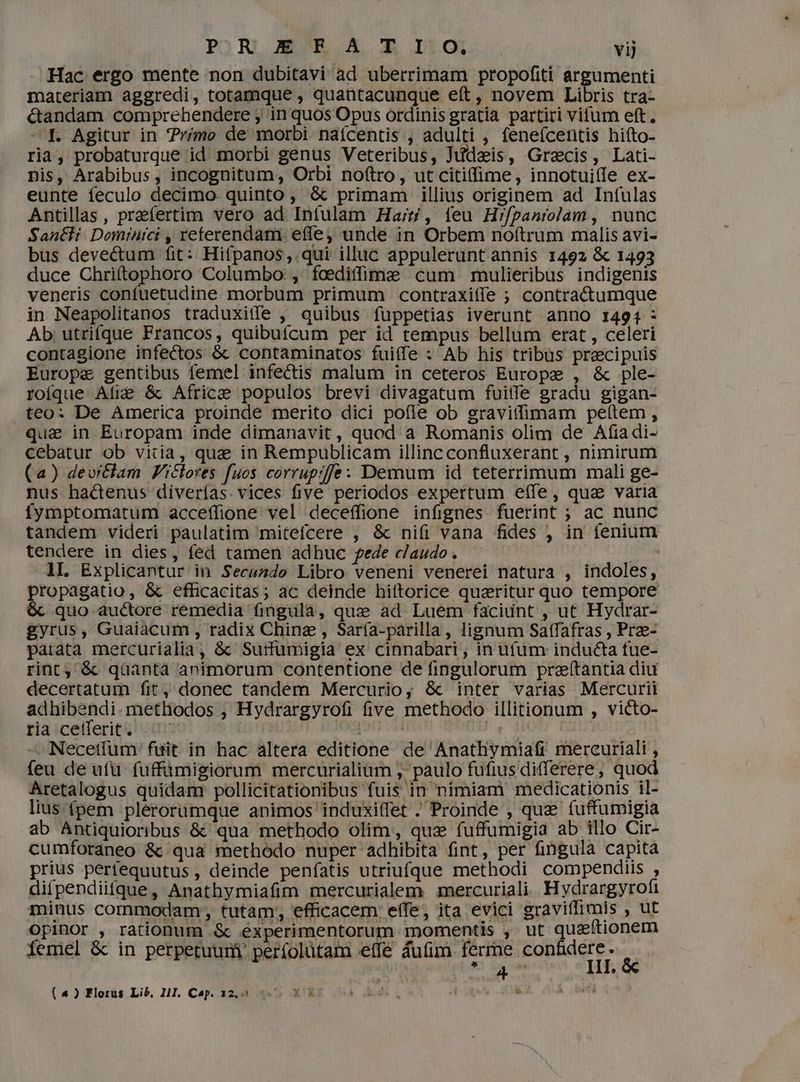 Hac ergo mente non dubitavi ad uberrimam propofiti argumenti materiam aggredi, totamque , quantacunque eft, novem Libris tra- &andam comprehendere ; in quos Opus ordinis gratia partiri vitum eft. — f. Agitur in rimo de morbi naícentis , adulti , feneícentis hiíto- ria, probaturque id. morbi genus Veteribus, Judais, Grecis, Lati- nis, Arabibus, incognitum, Orbi noftro, ut citiffime, innotui(fe ex- eunte feculo decimo. quinto; & primam illius originem ad Infulas Antillas, praefertim vero ad Intulam Ha;t/, feu Hr/paniojam , nunc Santli. Dominici , reterendam. efe unde in Orbem noftrum malis avi- bus devectum fit: Hifpanos,.qui illuc appulerunt annis 1492 & 1493 duce Chrittophoro Columbo: , focedifime cum mulieribus indigenis veneris confuetudine morbum primum contraxiffe ; contra&tumque in Neapolitanos traduxitfe , quibus fuppetias iverunt anno 1494 - Ab utrifque Francos, quibuícum per id tempus bellum erat , celeri contagione infectos & contaminatos fuiffe : Ab his tribus praecipuis Europe gentibus femel infectis malum in ceteros Europe , & ple- roíque Ali& &c Africe populos brevi divagatum fuiffe gradu gigan- teo: De America proinde merito dici pofle ob gravitfimam pelítem , qua in Europam inde dimanavit, quod a Romanis olim de Afiadi- cebatur ob vitia, qua in Rempublicam illinc confluxerant , nimirum (a) devrtclam Ficlores fuos corruprffe: Demum id teterrimum mali ge- nus hadenus diverías. vices five periodos expertum effe, qua varia fymptomatum acceffione vel deceffione infignes fuerint ; ac nunc tandem videri paulatim mitefcere , & ni(i vana fides , in fenium tendere in dies, fed tamen adhuc fede claudo. : 1I. Explicantur in Secundo Libro veneni venerei natura , indoles, propagatio, & efficacitas; ac deinde hittorice quaritur quo tempore & quo auctore remedia fingula, quxe ad. Luem facidnt , ut Hydrar- gyrus, Guaiàcum , radix Chine , Sar(a-parilla, lignum Satfafras , Prze- parata mercurialia, & Sutrfumigia ex cinnabari ; in ufum inducta fue- rint, & qüantà animorum contentione de fingulorum prafítantia diu decertatum fit, donec tandem Mercurio, & inter varias Mercurii adhibendi.metliodos , Hydrargyrofi five methodo illitionum , victo- ria cetferit. ^ Org ad i | - Necetfum' füit in hac altera editione de Anathymiafr mercuriali , feu de ufü fuffümigiorum mercurialium , paulo fufius differere; quod Aretalogus quidam pollicitationibus fuis in nímiam medicationis il- lius (pem .plérorumque animos induxiffet . Proinde , que fuffumigia ab Antiquioribus &: qua methodo olim, qus fuffumigia ab illo Cir- cumforaneo & qua methodo nuper adhibita fint, per fingula capita prius perfequutus, deinde penfatis utriufque methodi compendiis , difpendiifque, Anathymiafim mercurialem mercuriali. Hydrargyrofi minus commodam, tutam; efficacem effe, ita evici graviffimis Sal opinor , rationum .& éxperimentorum momentis ,' ut queftionem iemel & in perpetuum per(olütam effe áuíim fée. confidere s 4 , e NJ