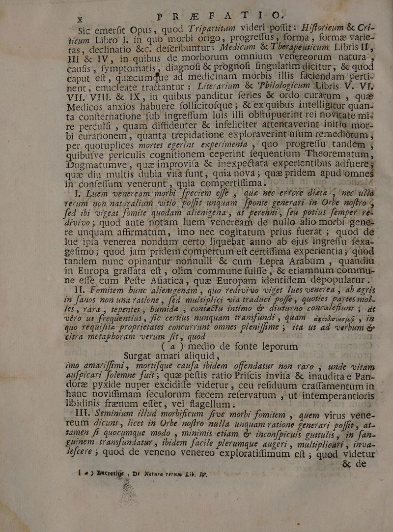 Sic emerfit Opus, quod Tripartitum videri poffit: Hiffarieum & Cri- Wcum Libro Ll in quo morbi origo, progreffus , forma , formze varie- tas, declinatio &c. defcribuntur: Medicum GT berapeusicum. Libris lE HI & IV, in quibus de morborum omnium venereorum natura , caufis, fymptomatis , diagnofi & prognofi fingulatim dicitur , & quod caput e£, quaecumdtie ad. medicinam morbis illis fáciendarn 'perti- nent, enucleate tractantur : L/terarium & Pbilologicum 'tibris V. VI. VIf. VHI. & IX, in quibus panditur feries & ordo curàtum , que Medicos ahxios habuere follicitofque ; & ex quibus intelligitur quan- ta contternatione fub ingreffum luis illi obftupuerint rei novitate mi: re perculfi , quam diffidenter & infeliciter artentaverint initio mor- bi curationem , quanta trepidatione exploraverint üfüum remediorum , per quotuplices mortes egerizt. experrmenta , quo progreffu tandem ; quibufve periculis cognitionem ceperint fequentium Theorematum, Dogmatumve, quz improviía & inexpectata experientibus adfuere; qua dia multis dubia vifa funt, quia nova; qua pridem apud'omnes in confeffum venerunt, quia compertifima. «^ ^ ^ ' sedit .L Luem veazeream morbi fpeciem effe , qua nec errore diete, neci ulló rerum non naturalium -oitto. poffit unquam fponte generari. 7n: Orbe noflro E fed ibi vigeat fomite quodam alienigena, at perennr, [eu potius femper. ve drvrvo; quod ante notam luem veneream de' nullo alio morbi .:gene- re unquam affirmatum, imo nec cogitatum prius fuerat ; quod de lue ipta venerea nondum: certo liquebat anno ab ejus ingreflu texa- gefimo; quod jam pridem compertum eft certiffima experientia; quod tandem nunc opinantur nonnulli & cum Lépra Arabüm , quandiu in Europa gra(fata eft , olim commune fuiffe , & etiamnum commu- ne eíffe cum Peíte Afiatica, quz Europam identidem depopulatur .' lI. Fomitem bunc aliemgenam , quo redroruo vrget lues venerea , ab agris in fanos non una ratione , fed multiplici «ia traduci poffe, quotres partes mol- Je$ , rara , tepentes , bumide , contactu intimo & diuturno cohcalefiunt i gt véro ut frequentius , fic certius nunquam transfundi , quam edgpodimimequd » 172 quo requifie proprietates concurrunt omnes pleniffime y. ta ut ad verbum & citra metaphoram verum fit, quod ( 4 ) medio de fonte leporum Surgat amari aliquid , mo amariffini , mortif[que caufa ibidem. offendatur mom raro , unde oitam au[picari folemne fuit; qus peftis ratio Prifcis invifa & inaudita e Pan- dore pyxide nuper excidille videtur, ceu refiduum craffamentumin - hanc noviíffimam feculorum fzcem refervatum ,'ut intemperantioris. libidinis frenum effet, vel flagellum ; ! . MV. Seminium il/sd morbificum. frve morbi fomitem ,. quem virus vené- reum dicunt, Jicet in Orbe. noflro nulla unauam ratione generari po|fit , at- jamen ff quocumque modo , minimis etiam. & incon[prcuis guttulis y in fan- guinem transfundatur , ibidem facile plerumque augeri , multiplicari , inva- Jlefcere ; quod de veneno venereo exploratiffimum eft ; quod videtur : & de ( 5») Escretiüs , Dé Natura rerum Lib, Iy. DEBE SM