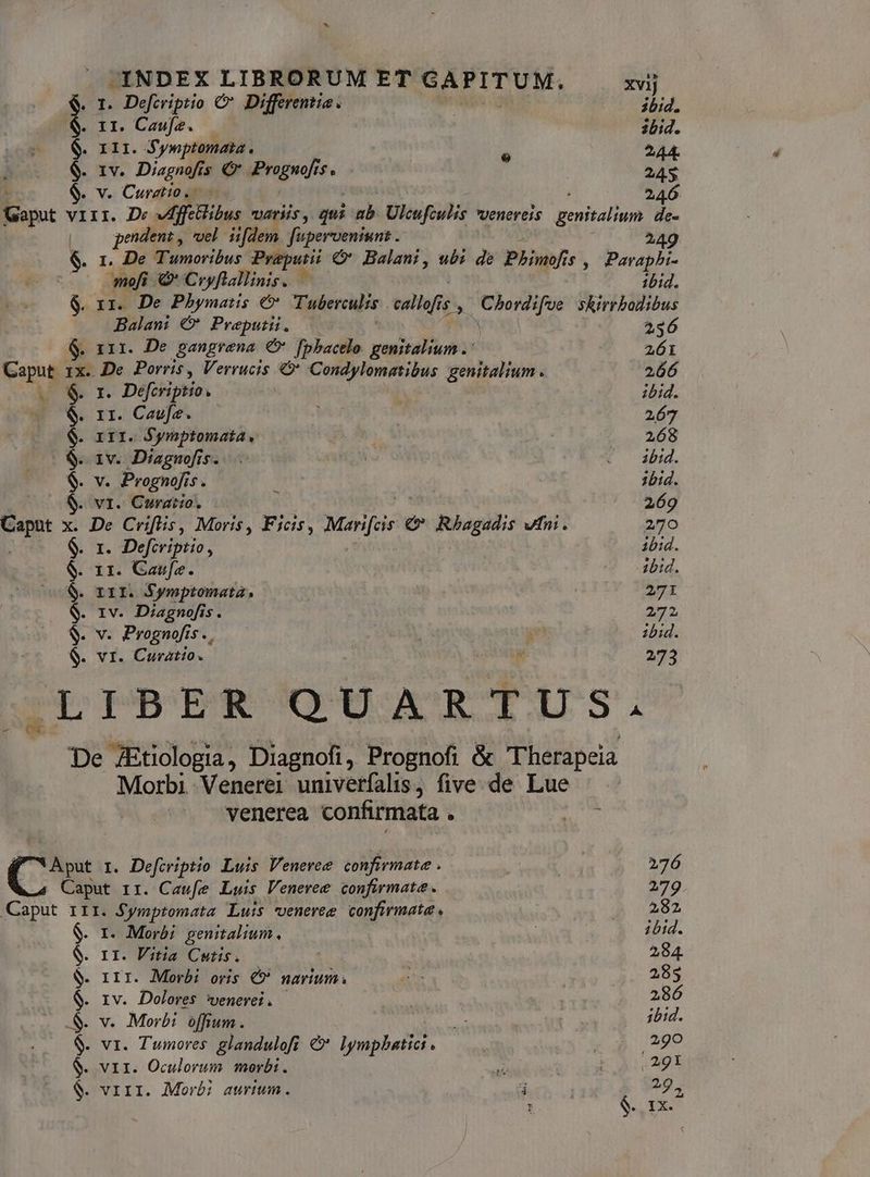 $. 1. Defcriptio & Differentia. ibid. $. 11. Cawfe. —— ibid. 111. Sywptomata. ^44. e IV. Disp sec drugs. f. SM $. v. Curzio. 246 Gaput vIII. De Vdffetlibus SPSHÀ qui m Ulcufzulis venereis Menit an de- | pendent , voel. iifdem. fuperveniwnt . ' 249 $. 1. De Tumoribus Preputii €&* Balani, ub: de Phys, $, Parapbi- | -mefi € Coyflallinis. | ibid. $. 1x1. De Phymats € Tuberculis eallofis $ eq rà skirrbodibus Balami €&* Preputü. . 256 G. x11. De pangrena € fphacelo genitalium . 261 ke 1x. De Porris , Verrucis «* Condylomatibus genitalium. 266 $- 1. Defcriptio | ibid. $. 1r. Caufz. i | 267 $. rrr. Symptomata. ! 268 $.. 1v. Diagnofis. . iu : O dbi. $. v. Prognofis. . 1bid. (08S. vi. Curatio, 269 Caput x. De Criflis, Moris, Ficis, Meri €& Rhagadis vni. 270 $. 1. Defcriptio, ibid. $. 11. Caufa. Abid. $. rir. Symptomata, 271 $. 1v. Diagnofis. 272 $- v. Prognofís . 165 E zbid. $- vr. Curatio. | SUM 273 LIBER ODORE MTMMITS De ZEtiologia, Diagnofi, Prognofi & T herapeia Morbi Venerei univerfalis, five. de Lue — venerea confirmata . gi C I. Defiviptio Luis Veneree confirmate .— 276 hz Caput rr. Caufe Luis Venevee confirmat . 279. Caput 1II. Symptomata Luis veneree confirmata. | 282 $. r. Morbi genitalium. 1bid. $. 1r. Vitia Cutis. | 284. $. rrr. Morbi oris €? narium. os 285 $. IV. Dolores ?Uenevet . i ; 286 &. v. Morbi offium. 5o ibid. $. vr. Tumores. glandulofi &* lympbatici . | : UE MU $. vir. Oculorum morbi. ad bou 9 $. viri. Morái aurium. 4 | 29,
