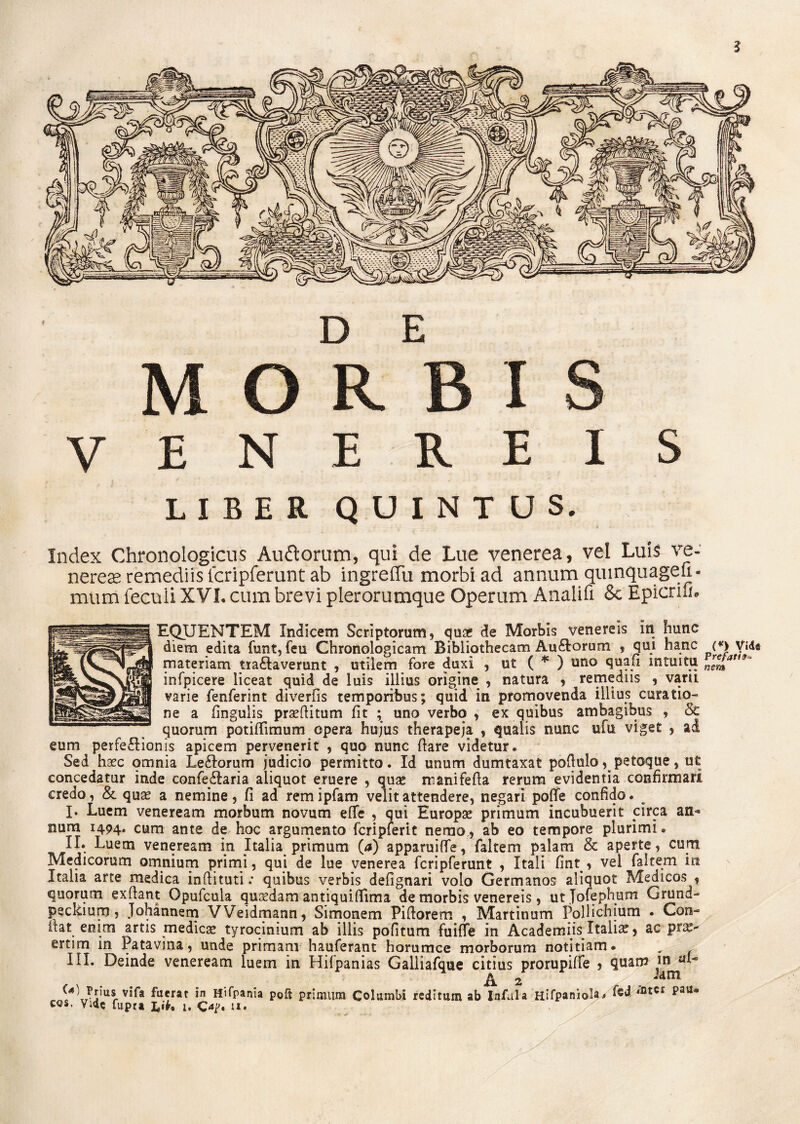 D E MORBIS VENEREIS LIBER QUINTUS. Index Chronologicus Au&orum, qui de Lue venerea, vel Luis ve¬ neres remediis fcripferunt ab ingreffu morbi ad annum quinquageu- mum feculi XVI. cum brevi plerorumque Operum Analifi 8c Epicriu. EQUENTEM Indicem Scriptorum, quae de Morbis venereis m hunc diem edita funt, feu Chronologicam Bibliothecam Au&orum , qui hanc (*) Vide materiam traftaverunt , utilem fore duxi , ut ( * ) uno quafi intuitu nrseJiat>9 infpicere liceat quid de luis illius origine , natura , remediis , varu varie fenferint diverfis temporibus; quid in promovenda illius curatio¬ ne a fingulis praeftitum fit ; uno verbo , ex quibus ambagibus , 8c quorum potifiimum opera hujus therapeja , qualis nunc ufu viget , ad eum perfe&ionis apicem pervenerit , quo nunc fiare videtur. Sed haec omnia Le&orum judicio permitto. Id unum dumtaxat pofiulo * petoque, ut concedatur inde confe£Iaria aliquot eruere , quae manifefta rerum evidentia confirmari credo, & quae a nemine, fi ad remipfam velit attendere, negari poffe confido. I» Luem veneream morbum novum effe , qui Europae primum incubuerit circa an* num 1494. cum ante de hoc argumento fcripferit nerao, ab eo tempore plurimi • II. Luem veneream in Italia primum (a) apparuifle, faltem palam & aperte, cum Medicorum omnium primi, qui de lue venerea fcripferunt , Itali fint , vel faltem in Italia arte medica inftituti .* quibus verbis defignari volo Germanos aliquot Medicos , quorum exfiant Opufcula quaedam antiquififima de morbis venereis, utjofephum Grund- peckium, Johannem VVeidmann, Simonem Piftorem , Martinum Pollichium . Con- fiat enim artis medicae tyrocinium ab illis pofitum fuiffe in Academnsltalia?, ac pra> ertim in Patavina, unde primani hauferant horumce morborum notitiam. „ f III. Deinde veneream luem in Hifpanias Galliafque citius prorupiffe , quam J4)JiIus,vifa fu*rat in Hifpania Poft primum Columbi reditum abinfui a Hifpaniola* l’atu pau* Vide fupra lt Oj>. 1*.