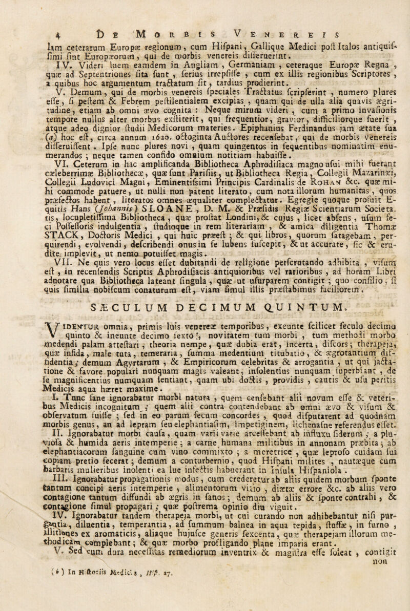 lam ceterarum Europa regionum, cum Hifpani, Gallique Medici pofi Italos antiqufi* fimi fint Europaeorum, qui de morbis venereis difieruerint. IV. Videri luem eamdem in Angliam , Germaniam , ceteraque Europa Regna 5 quas ad Septentriones fita funt , ferius irrepfiffe , cum ex illis regionibus Scriptores , a quibus hoc argumentum tra£atum fit, tardius prodierint. V. Demum, qui de morbis venereis fpeciales lra&atus fcripferint , numero plures effe, fi peftem & Febrem peftilentialem excipias, quam qui de ulla alia quavis aegri¬ tudine, etiam ab omni sevo cognita : Neque mirum videri , cum a primo invafionis tempore nullus alter morbus exfliterit, qui frequentior, gravior, difficiliorque fuerit , atque adeo dignior (ludii Medicorum materies. Epiphanius Ferdinandus jam setate fua (a) hoc eft, circa annum 1620, o&oginta Auctores receafebat, qui de morbis venereis dilferuiffent . ipfe nunc plures novi , quam quingentos in fequentibus nominatim enu¬ merandos ; neque tamen confido omnium notitiam habuiffe. VI. Ceterum in hac amplificanda Bibliotheca Aphrodifiaca magno ufui mihi fuerant caele berrimaj Bibliothecae, quse funt Parifiis, ut Bibliotheca Regia, Collegii Mazarinaei, Collegii Ludovici Magni, Eminentifsimi Principis Cardinalis de Rohan &c. qusemi¬ hi commode patuere , ut nulli non patent literato, cum nota illorum humanitas, quos praefe&os habent , literatos omnes aequaliter comple&atur. Egregie quoque profuit E- quitis Hans (Jcbannis) S LO ANE , D. M. & Praefidis Regiae Scientiarum Societa. tis, locupledllima Bibliotheca, quse prodat Londini,&: cujus , licet abfens, ufum fe¬ ci Poffefioris indulgentia , dudioque in rem literariam , & amica diligentia Thomae STACK, Do£loris Medici , qui huic prseed : & qui libros, quorum fatagebam, per¬ quirendi, evolvendi, deferibendi onus in fe lubens lufcepit, & ut accurate, fic & eru¬ dite implevit, ut nemo potuiffet magis. VII. Ne quis vero locus effet dubitandi de religione perferutando adhibita , vifura e(l , in recenfendis Scriptis Aphrodifiacis antiquioribus vel rarioribus , ad horam Libri adnotare qua Bibliotheca lateant fingula , quse ut ufurparem contigit ; quo confilio, fi quis fimilia nobifeum conaturum ed, viam fimul illis prsedabimus faciliorem. SICULUM DECIMUM QUINTUM, Videntur omnia, primis luis venerea? temporibus, exeunte fcilicet fecula decima quinto & ineunte decimo fexto f, novitatem tum morbi , tum methodi morbo medendi palam attedari , theoria nempe, quse dubia erat, incerta, difeors; therapeja, quse infida, male tuta, temeraria, fumma medentium titubatio, & aegrotantium dif¬ fidentia,* demum Agyrtarum , & Empiricorum celebritas & arrogantia , ut qui ja£Ia- tione & favore populari nunquam magis valeant, infolentius nunquam fuperbiant , de fe magnificentius numquam lentiant, qnam ubi doSlis , providis , cautis &, ufu peritis Medicis aqua hseret maxime. I. Tunc fane ignorabatur morbi natura , quem cenfebant alii novum effe & veteri¬ bus Medicis incognitum ; quem alii contra contendebant ab omni sevo & vifum & obfervatum fuiffe ; fed in eo parum fecum concordes , quod difputarent ad quodnam morbis genus, an ad lepram feuelephantiafim, impetiginem, lichenafne referenduselfet. II. Ignorabatur morbi caufa, quam varii varie arcelfebant ab influxu fiderum ; a pln- yiofa &. humida aeris intemperie ; a carne humana militibus in annonam praebita ^ ab elephantiacorum fanguine cum vino commixto ; a meretrice , quse lepTofo cuidam fui copiam pretio fecerat; demum a conturbernio, quod Hifpani milites , nautseque cum barbaris mulieribus inolenti ea lue infe&is habuerant in infula Hifpaniola . III. Ignorabatur propagationis modus, cum crederetur ab aliis quidem morbum fponte fcantum concipi aeris intemperie , alimentorum vitio , disetse errore &c. ab aliis vero contagione tantum diffundi ab segris in fanos; demum ab aliis & fponte contrahi, & contagione fimui propagari; quse poftrema opinio dm viguit. IV. Ignorabatur tandem therapeja morbi, ut cui curando non adhibebantur nifi pur- f^ntia, diluentia, temperantia, ad fummum balnea in aqua tepida, ftuffse > in fumo , illitioues ex aromaticis, aliaque hujufce generis fexcenta, quse therapejam illorum me¬ thodica^ complebant; & quse morbo profligando plane imparia erant. V. Sed cum dura necefhcas remediorum inventrix & magitlra effe foieat > contigit non ( * ) In K ftoriis Aitdicis , Hift. 47.