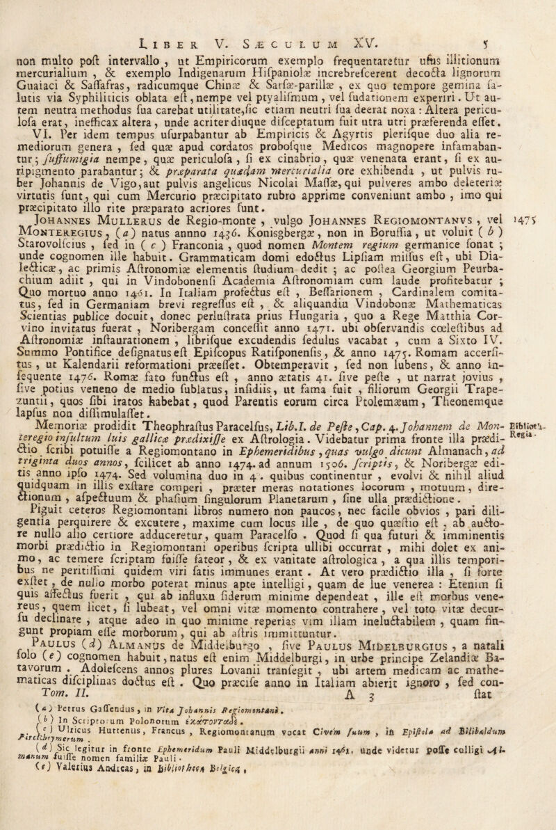 non multo poft intervallo , ut Empiricorum exemplo frequentaretur ufus illitionum mercurialium , & exemplo Indigenarum Hifpanioiae increbrefcerent decolla lignorum Guaiaci & Saffafras, radicumque Chinse & Sarfae-parillae , ex quo tempore gemina fa- lutis via Syphiliticis oblata eft, nempe vel ptyalifmum , vel fudationem experiri. Ut au¬ tem neutra methodus fua carebat utilitate,fic etiam neutri fua deerat noxa : Altera pericu- lofa erat, inefficax altera, unde acriterdiuque difceptatum fuit utra utri praeferenda effiet. VI. Per idem tempus ufurpabantur ab Empiricis & Agyrtis plerifque duo alia re¬ mediorum genera , fed quae apud cordatos proboique Medicos magnopere infamaban¬ tur ; fuffumigia nempe, quae periculofa , fi ex cinabrio, quae venenata erant, fi ex au¬ ripigmento parabantur; & prjeparata quaedam 'mercurialia ore exhibenda , ut pulvis ru¬ ber Johannis de Vigo,aut pulvis angelicus Nicolai Maffiae, qui pulveres ambo deleteriae virtutis funt, qui cum Mercurio pricipitato rubro apprime conveniunt ambo , imo qui praecipitato illo rite praeparato acriores funt. ^Johannes Mullerus de Regio-monte , vulgo Johannes Regiomontanvs , vel 147s Monteregius , (tf) natus annno 1436. Konisgbergee, non in Boruffiia, ut voluit ( b ) Starovolicius , fed in ( c ) Franconia , quod nomen Montem regium germanice fonat ; unde cognomen ille habuit. Grammaticam domi edo£lus Lipfiam miffius eft, ubi Dia- ledlicae, ac primis Aftronomise elementis ftudium dedit ; ac poftea Georgium Peurba- chium adiit , qui in Vindobonenfi Academia Affironomiam cum laude profitebatur ; Quo mortuo anno 14-61. In Italiam profedlus effi , Beffiarionem , Cardinalem comita¬ tus, fed in Germaniam brevi regreffius eft , & aliquandiu Vindobonae Mathematicas Scientias publice docuit, donec periuftrata prius Hungaria , quo a Rege Matthia Cor¬ vino invitatus fuerat , Noribergam conceffit anno 1471. ubi obfervandis cceleftibus ad Aftronomiae inftaurationem , librifque excudendis feduius vacabat , cum a Sixto IV. Summo Pontifice defignatus eft Epifcopus Ratifponenfis, & anno 1475. Romam accerfi- tus, ut Kalendarii reformationi praeeffet. Obtemperavit , fed non lubens, & anno in- iequente 147*5. Romae fato funddus eft , anno astatis 41. five pefte , ut narrat jovius , five potius veneno de medio fublatus, infidiis, ut fama fuit , filiorum Georgii Trape- zuntii, quos fibi iratos habebat, quod Parentis eorum circa Ptolemaeum, Theon em que lapfus non diffiimulaffiet. Memoris prodidit Theophraftus Paraceifus, Lib.I. de Pefte ,Cap. ^.Johannem de Mon- BibUot teregio infui tum luis gallicae praedixijje ex Aftrologia. Videbatur prima fronte ilia praedi- clio fcribi potuiffe a Regiomontano in Ephemeridibus,quas vulgo dicunt Almanach,#^ triginta duos annos, fcilicet ab anno 1474. ad annum 1506. /criptis, & Noribergae edi¬ tis anno lpfo 1474. Sed volumina duo in 4 . quibus continentur , evolvi & nihil aliud quidquam in illis exftare comperi , prjEter meras notationes locorum , motuum, dire- auonutn , afpeftuum & phafium Pinguiorum Planetarum, fine ulla praediddione. Piguit ceteros Regiomontani libros numero non paucos, nec facile obvios , pari dili¬ gentia perquirere <Sc excutere, maxime cum locus ille , de quo quaeftio eft , ab ausio¬ re nullo alio certiore adduceretur, quam Paracelfo . Quod fi qua futuri & imminentis morbi prasdiddio in Regiomontani operibus fcripta ullibi occurrat , mihi dolet ex ani¬ mo, ac temere feriptam fuiffie fateor , & ex vanitate aftrologica , a qua illis tempori¬ bus ne peritiffiimi quidem viri fatis immanes erant . At vero praedidlio illa , fi forte exftet , de nubo morbo poterat minus apte intelligi, quam de lue venerea : Etenim fi quis aifeaus fuerit , qui ab influxu fiderum minime dependeat , ille eft morbus vene- reus, quem licet, fi lubeat, vel omni vitae momento contrahere, vel toto vitae decur- , lu declinare , atque adeo in quo minime reperias vim illam ineluddabiiem , quam fin~- gunt propiam effie morborum, qui ab aftris immittuntur. 1aulus Almanus de Middelburgo , five Paulus Mi^elburgius , a natali iolo (e) cognomen habuit,natus eft enim Middeiburgi, in urbe principe Zelandiae Ba¬ tavorum . Adoiefcens annos plures Lovanii tranfegit , ubi artem medicam ac mathe¬ maticas difciplinas dodlus eft . Quo praeciie anno in Italiam abierit ignoro , fed con- Tom. II. A 3 fiat f ll A ^ ' « /Fa An . -4 '1 » /% < m 1 * n * . ^ Vocat Civem fuum ? Ifi Epiftol* ad Bilibalctun» * ume nomen laminas Fauii • GJ Valerius Aadicas, in Jbikliofhwt ,