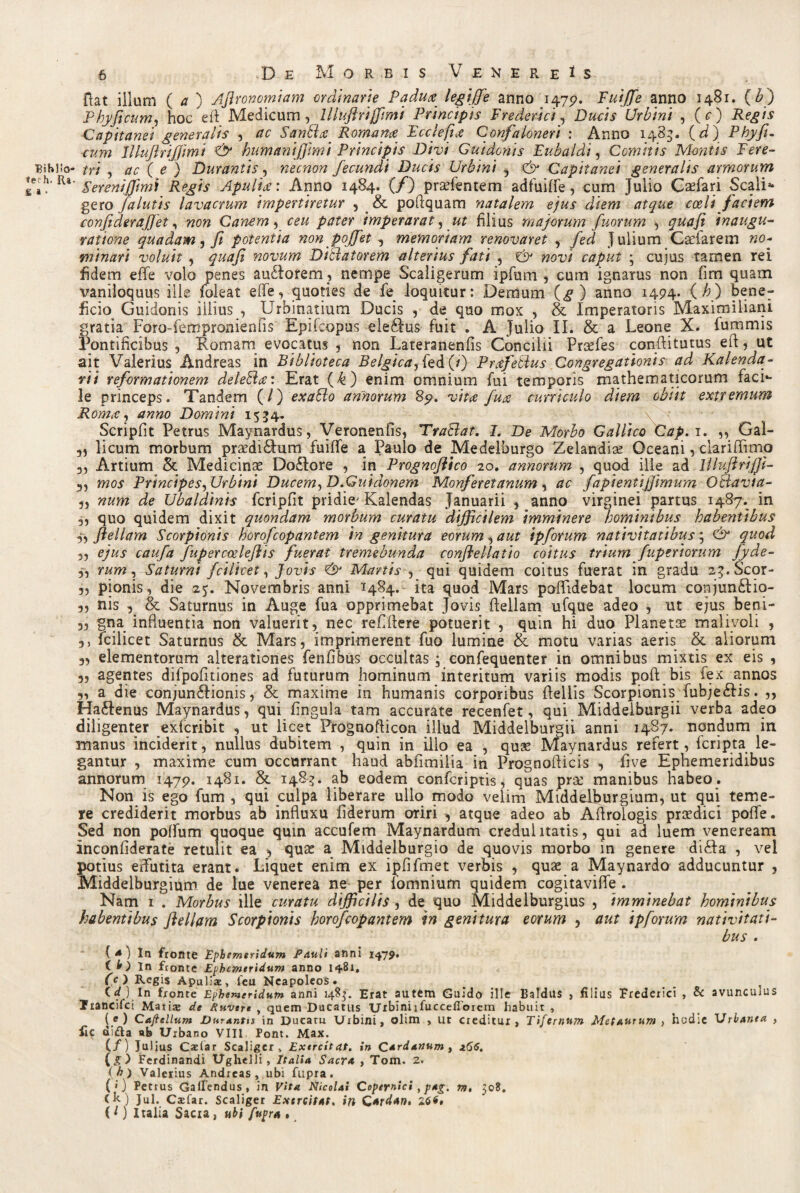 Bshlio* »ech. Ra £ a ■ 6 De Morbis Venereis Hat illum ( a ) Aflronomiam ordinarie Padua, legiffe anno 1479. Fuijfe anno 1481. {bj Pbyjicum, hoc eft Medicum, llluftrijfmi Principis Frederici, Ducis Urbini , (O Capitanei generalis , ac SanElre Romam Fcciefja Confaloneri : Anno 1483. (d) Phyfl. cum lllujlrifjimi & humaniffvmi Principis Divi Guidonis Eubaldi, Comitis Montis Fere¬ tri , ac ( e ) Durantis, necnon fecundi Ducis Urbini , & Capitanei generalis armorum ' Serenijjimi Regis Apulia: Anno 1484. (/) praffentem adfuiffe, cum Julio Caefari Scali* gero /alutis lavacrum impertiretur , & poftquam natalem ejus diem atque coeli faciem confideraffet, non Canem, ceu pater imperarat, ut filius majorum fuorum , quafi inaugu¬ ratione quadam, fi potentia non poffet , memoriam renovaret , fed Julium Caelarem no¬ minari voluit, quafi novum Dittatorem alterius fati , & novi caput ; cujus tamen rei fidem effe volo penes au£Iorem, nempe Scaligerum ipfum , cum ignarus non fim quam vaniloquus ille foieat effe, quoties de fe loquitur: Demum (g ) anno 1494. {h) bene¬ ficio Guidonis illius , Urbinatium Ducis , de quo mox , & Imperatoris Maximiliani gratia Foro-fempronienfis Epikopus eleftus fuit . A Julio II. & a Leone X. fummis Pontificibus , Romam evocatus , non Lateranenfis Concilii Praefes conffitutus efi, ut ait Valerius Andreas in Biblioteca Belgica, fed (*) Prafeblus Congregationis ad Kalenda- rii reformationem delebla: Erat (k) enim omnium fui temporis mathematicorum facia¬ le princeps. Tandem (/) exaBo annorum 85?. vita fua curriculo diem obiit extremum Roma, anno Domini 1534« Scripfit Petrus Maynardus, Veronenfis, TraBat. I. De Morbo Gallico Cap. 1. ,, Gal- „ licum morbum praedi£him fuiffe a Paulo de Medelburgo Zelandise Oceani, clariffimo 3, Artium & Medicinae Do£lore , in Prognoflico 20. annorum , quod ille ad llluftrijjl- 3, mos Principes, Urbini Ducem, D.Guidonem Monferetanum , ac fapientijjimum Oclavta- „ num de Ubaldinis fcripfit pridie' Kalendas Januarii , anno virginei partus 1487. in 3, quo quidem dixit quondam morbum curatu difficilem imminere hominibus habentibus 3, flellam Scorpionis korofcopantem in genitura eorum, aut ipforum nativitatibus; & quod ,, ejus caufa fupercoeleflis fuerat tremebunda conflellatio coitus trium fuptriorum fyde- 3, rum, Saturni fcilicet, Jovis <& Martis , qui quidem coitus fuerat in gradu sg.Scor- 3, pionis, die 25. Novembris anni 1484. ita quod Mars poffidebat locum conjun&io- 3, nis 3 & Saturnus in Auge fua opprimebat Jovis ffellam ufque adeo , ut ejus beni- 3, gna influentia non valuerit, nec reffflere potuerit , quin hi duo Planetae malivoli , 3, fcilicet Saturnus & Mars, imprimerent fuo lumine & motu varias aeris & aliorum 3, elementorum alterationes fenfibus occultas; confequenter in omnibus mixtis ex eis , 3, agentes difpofitiones ad futurum hominum interitum variis modis poft bis fex annos 3, a die conjun£fionis, & maxime in humanis corporibus ffellis Scorpionis fubje&is. ,, Ha£Ienus Maynardus, qui fingula tam accurate recenfet, qui Middelburgii verba adeo diligenter exfcribit , ut licet Prognofticon illud Middelburgii anni 1487. nondum in manus inciderit, nullus dubitem , quin in illo ea , quae Maynardus refert, {cripta le¬ gantur , maxime cum occurrant haud abfimilia in Prognofticis , five Ephemeridibus annorum 1479. 1481. & 148?. ab eodem confcriptis, quas prse manibus habeo. Non is ego fum , qui culpa liberare ullo modo velim Middelburgium, ut qui teme¬ re crediderit morbus ab influxu fiderum oriri , atque adeo ab Aftroiogis prsedici poffe. Sed non poffum quoque quin accufem Maynardum credulitatis, qui ad luem veneream inconfiderate retulit ea , quae a Middelburgio de quovis morbo in genere di£Ia , vel potius effutita erant. Liquet enim ex ipfifmet verbis , quae a Maynardo adducuntur , Middelburgium de lue venerea ne per fomnium quidem cogitaviffe . Nam 1 . Morbus ille curatu difficilis , de quo Middelburgius , imminebat hominibus habentibus flellam Scorpionis horofcopantem in genitura eorum , aut ipforum nativitati¬ bus . ( * ) In fronte Ephemeridum Pauli anni 1479. t h ) \n fronte Ephemeridum anno 1481. O.) Regis Apuliae, leu Neapoleos. (<G In fronte Ephemeridum anni 1483. Erat autem Guido ille Baldus , filius Frederici , & avuncurus Trancifct Matire de Ruvert , quem Ducatus Uxbiniifuccefiorem habuit , (e) Caftcllum Durantis in Ducatu Urbini, olim , ut creditur, Tifernum Metaurum , hodie Urbanea , lic difta ab Urbano VIII Pont. Max. (/) Julius Caelar Scaligcr „ Exercitat, in Cardanum , 266. {g) Ferdinandi Ughelli, Italia Sacra , Tom. 2. (k ) Valerius Andreas, ubi fupra. (0 Petrus Gallendus, in Vita Nicolai Copernici, pag. m, 50?. Ch) Jul. C$far. Scaliger Exercitat, in Qeerdan» (l) Italia Sacia, ubi fupr* ,