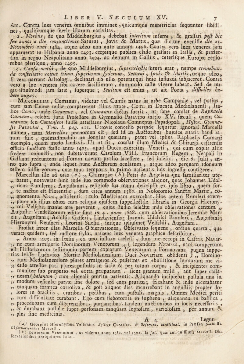 bus * Contra lues venerea omnibus imminet , quicumque meretricias feqauntur libidi¬ nes, quaiifcumque fuerit illorum nativitas. 2 . Morbus, de quo Middelburgius , debebat Interitum inferre , & graflari pofl bis fex annos a die conjunctionis Saturni , Jovis & Martis, qua? dicitur eveniffe die 25. Novembris anni 1484. atque adeo non ante annum 1496. Gontra vero lues venerea jam apparuerat in Hifpania anno 1495. ccepitque publica clade gradari in Italia, &, praefer- tim in regno Neapolitano anno 1494. ac demum in Galliis , ceterifque Europae regio¬ nibus plerifque., anno 1495. 3 . Qaufa morbi , de quo Middelburgius, fupercoelejlis futura erat , nempe tremebun¬ da conflellatio coitus trium fuperiorum fyderum, Saturni, Jovis & Martis, neque adeo * fi vera narrant Aftrologi, declinari ab ullo poterat qui huic influxui fubjaceret. Contra, vero a lue venerea fibi cavere facillimam , dummodo cade vivere lubeat. Sed de nu- |is idiufmodi jam fatis , fuperque m% Stultum eft enim , ut ait Poeta % difficiles ha¬ bere nugas. Marcellus , Cumanus , videtur vel Cumis natus in urbe Campania? , vel potius 9 cum jam Cumae nullae comparerent illius aetate, Comi in Ducatu Mediolanenli , Ita¬ lice Como., unde Comanus , vel Cumanus di-£ius fuerit , ut fane condat de Raphaele Cumano, celebri Juris ProfeUore in Gymnafio Patavino initio XV. faeculi , quem Co- manum feu Camenfem fuiffe attedatur Nicolaus. Comnenus Papadopoli , Hijlor. Gymna- fti Patavini ,, Tom. L pag. 211. Utrovis concedo perinde fequitur ignorari Marcelli nomen, nam Marcellus prasnomen ed , fed id in Au£loribus hujufce astatis haud ra¬ rum fuit , quemadmodnm ne longius quasram , patet vel ipfius Raphaelis Cumani exemplo, quem modo laudavi. Ut ut fit , condat illum Medici & Chirurgi cadrenfis officio fun&um fuiffe anno 1495. apud Duces exercitus Veneti , qui cum copiis aliis foedere conjundii, non dubitaverunt Carolum VIII. Francorum Regem , Neapoli in Galliam redeuntem ad Forum novum praelia laceffere , fed infelici , die 6. Julii , an¬ no quo fupra unde liquet hunc Audforem oculatum , atque adeo, perquam idoneum tedem fu i de eorum, qua?' tunc temporis in primo nafcentis iuis ingredu contigere. Marcellus, ille ad oras {a) ,, Chirurgiae (£) Petri de Argelata qua familiariter ute* „ batur, notaverat hinc inde fuo commodo obfervationes aliquot, quas Johannes Udal- ,, ricus Rumlerus, Augudanus, religiofe fua manu defcripfit ex ipfo libro, quem for- ,, te naclus ed Florentia , dum circa annum 1580. in Nofocomio Sandice Mari ce, co- ,, gnomenta Nov£y adfidentis titulo Medicinam exercebat. Hoc autem Rumleri exem- ,, pium ab illius obitu cum reliqua ejufdem fuppelledlile libraria in Georgii Hierony- „ mi VeLfchit manus aere pervenit , cujus dudio feledla? inde obfervationes centum „ Augudce Vindelicorum editae funt in 4 .. anno 1668. cum obfervationibus Jeremia? Mar¬ tii , Augudani; Achillis Gafferi, Lindavienfis; Joannis Udairici Rumkri , Augudani 5 Hieronymi Reufheri, Leorini Silefiii, fuifque ipfiufmet Velfchii, Augudani. Prodat inter illas Marcelli 0 bfervationes, Obfervatio fequens , ordine quarta , qua veraci quidem, fed rudiore dvlo, nafcens lues venerea graphice defcribitur. „ Anno 1495. in Italia , ex uno influxu coeledi , dum me recepi in Cadris Na.var- „ ree cum armigeris Dominorum Venetorum „ ( legendum Novam, nam compertura, ed Hiftoricorum tedimonio partem copiarum Venetarum a Foronovana pugna fuppe- tias iville Ludovico, Sfortias Mediolanendum Duci Novariam obfidenti ) ,, Domino- „ rum Mediolanendum plures armigeros pededres ex ebullitione humorum me vi- „ diffe attedor pati plures pudulas in facie & per totum corpus , & incipientes com- ,, muniter fub prseputio vel extra praeputium , ficut granum milii , aut fuper cafta- „ neam ( balanum ) cum aliquali pruritu patientis . Aliquando incipiebat pudula una in „ modum veficulae parvae fine dolore , fed cum pruritu; fricabant & inde ulcerabatur „ tanquam formica corrodva , & pod aliquot dies incurrebant in angudiis propter do- , lores in brachiis , cruribus , pedibus , cum pudulis magnis Omnes Medici periti ,, cum difficultate curabant. Ego cum flebotomia in fuphena , aliquando in bafilica , „ procedebam cum digerentibus, purgantibus, tandem unblionibus in locis neceffariis , ,, & durabant pudula? fuper perfonam tanquam leprofam , variolofam , per annum &. 33 plus fine medicinis ., , , . . A 4 . Legunr ? \ Georgius Hieronymus, Vclfchilis Syllogt- Qaratlon,. & ObjervAt» mcdlclntl, in Profar, primula,, ObfervAt ion ibus Marcelli . ; ( b ) Editionum Venetarum , ut viderur anno vel 1592. in foL quae antiq.uifiimis Bxarcelh. Ob*» fervationibns antiquiores funt. >