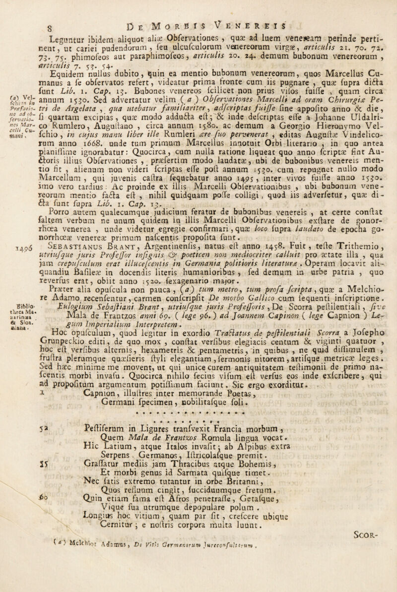 (a) Vel- fchi”s in Prafatio- ne ad ob- fervatio- nes Mar¬ celli Cu- mani y 34 96 ■Biblio¬ theca Ma« i;srinaa & S!os.  SU3B8 > De Morbis Venereis Leguntur ibidem aliquot aliae Obfervationes , qua? ad luem ve ne neam perinde perti¬ nent , ut cariei pudendorum , feu ulcufculorum Venereorum virga;, articulis 21. 70. 72. 75. 75. phimofeos aut paraphimofeos, articulis 20. 24. demum bubonum venereorum , articulis 7. 5^. 54* Equidem nullus dubito, quin ea mentio bubonum venereorum, quos Marcellus Cu¬ manus a fe obfervatos refert, videatur prima fronte cum iis pugnare , quas fupra dicfia funt Lib. 1. Cap. 15. Bubones venereos fciiicet non prius vifos fuiffe , quam circa annum 1550. Sed advertatur velim ( a ) Obfervationes Marcelli ad oram Chirurgiae Pe¬ tri de Argelata , qua utebatur familiariter, adfcriptas fuiffe fine appofito anno & die, fi quartam excipias, quas modo addu£ta efi; & inde defcriptas eiTe a Johanne Uldalri- co Rumlero, Augufiano , circa annum 1580. ac demum a Georgio Hieronymo Vel- fchio , in cujus manu liber ille Rumleri aere fuo pervenerat , editas Augufias Vindelico¬ rum anno 1668. unde tum primum Marcellus innotuit Orbi literano , in quo antea pianifiirne ignorabatur: Quocirca, cum nulla ratione liqueat quo anno fcriptae fint Au- fioris illius Obfervationes , prasfertim modo laudatas, ubi de bubonibus venereis men¬ tio fit , alienum non videri fcriptas effe pofi annum (520. cum repugnet nullo modo Marcellum , qui juvenis caftra fequebatur anno 1495, inter vivos fuifie anno 153°» imo vero tardius; Ac proinde ex iliis Marcelli Oblervationibus , ubi bubonum Vene¬ reorum mentio fa&a efi , nihil quidquam pofie colligi, quod iis adverfetur, quas di- £fa^funt fupra Lib. 1. Cap. 13. Porro autem quaiecumque judicium feratur de bubonibus venereis , at certe confiat faltem verbum ne unum quidem in illis Marcelli Obfervationibus exfiare de gonor¬ rhoea venerea , unde videtur egregie confirmari, quce loco fupra laudato de epocha go¬ norrhoeae venereas primum nafcentis propofita funt. Sesastianus Brant, Argentinenfis, natus efi anno 1458. Fuit, tefie Trithemio , utriufque juris Profeffor infignis & poeticen non mediocriter calluit pro asta te ilia , qua jam crepufculum erat illucefcentis in Germania politioris literaturae . Operam locavit ali- quandiu Bafiieas in docendis literis humanioribus , fed demum in urbe patria , quo reverfus erat, obiit anno 3520. fexagenario major. Praeter alia opufcula non pauca, (tf) tum metro, tum profa fcripta, quas a Melchio- re Adamo recenfentur, carmen confcripfit De morbo Gallico cum fequenti infcriptione. Fulogium Sebaftiani Brant, utriufque juris Profefforis , De Scorra peftiientiali, ftve Mala de Frantzos anni 6p. ( lege 96.) ad Joannem Capinon ( lege Capnion ) Le¬ gum Imperialium Interpretem. Hoc opufculum, quod legitur in exordio TraBatus de peftiientiali Scorra_ a Jofepho Grunpeckio editi, de quo mox , confiat verlihus elegiacis centum &, vigint! quatuor , Foc efi verfibus alternis, hexametris & pentametris, in quibus , ne quid diffimulem , frufira plerumque quaefieris fiyli elegantiam , fermonis nitorem, artifque metricas leges. Sed haec minime me movent, ut qui unice curem antiquitatem teftimpnii de primo na¬ fcentis morbi invafu. Quocirca nihilo fecius vifum efi verfus eos inde exfcribere, qui ad propofitum argumentum potifiimum faciunt. Sic ergo exorditur. * Capnion, illuftres inter memorande Poetas, Germani fpecimen, cobiiitafque foli. 52 Pefiiferum in Ligures tranfvexit Francia morbum 9 Quem Mala de Frantzos Romula lingua vocat. Hic Latium, atque Italos invafit; ab Alpibus extra Serpens Germanos, Iftricolafque premit. S5 Graffatur mediis jam Thracibus atque Bohemis, Et morbi genus id Sarmata quifque timet. Nec fatis extremo tutantur in orbe Britanni, Quos refluum cingit, fucciduumque fretum. Quin etiam fama efi Afros penetrafie, Getafque, Vique fua utrumque depopulare polum . Longius hoc vitium , quam par fit , crefcere ubique Cernitur i e noftris corpora multa luunt. (*•'.* MelcVnoj A damus, Ds vitis Germxnsrum )nreconfuh cruvt . SCOR-