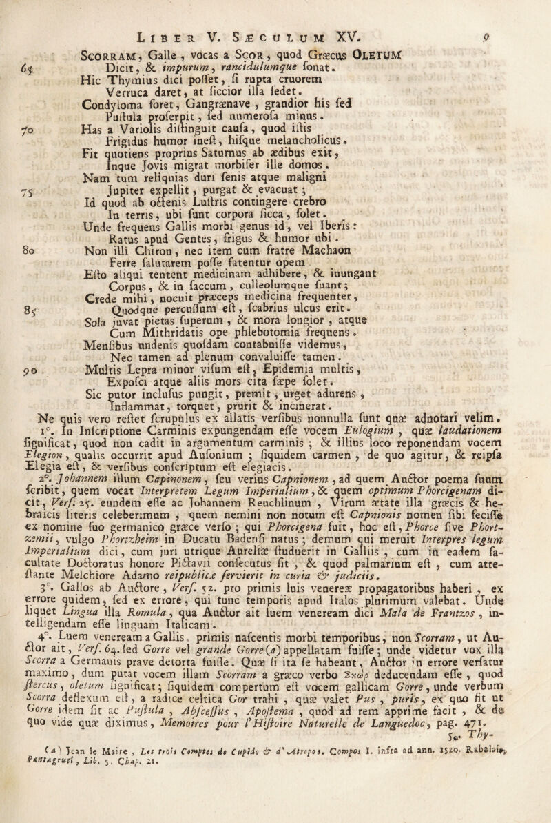 Scorram, Galle , vocas a Scor, quod Graecus OtETUM 65 Dicit, & impurum, rancidulumque fonat. Hic Thymius dici poflet, fi rupta cruorem Verruca daret, at ficcior illa fedet. Condyloma foret, Gangrasnave , grandior his fed Puftula proferpit, fed numerofa mitius. 70 Has a Variolis diftinguit caufa, quod ildis Frigidus humor ineft, hifque melancholicus* Fit quotiens proprius Saturnus ab aedibus exit3 Inque Jovis migrat morbifer ille domos., Nam tum reliquias duri fenis atque maligni 75 Jupiter expellit, purgat & evacuat ; Id quod ab oftenis Luftris contingere crebro In terris, ubi funt corpora licca, folet. Unde frequens Gallis morbi genus id, vel Iberls: Ratus apud Gentes, frigus & humor ubi. 80 Non illi Chiron, nec item cum fratre Machaon Ferre (alutarem pofle fatentur opem Eido aliqui tentent medicinam adhibere, & inungant Corpus, & in faecum , culieolumque fuant; Crede mihi, nocuit praeceps medicina frequenter, 8$ Quodque percuflum eft, fcabrius ulcus erit. Sola juvat pietas fuperum , & mora longior , atque Cum Mithridatis ope phlebotomia frequens . Menfibus undenis quofdam eontabuiffe videmus, Nec tamen ad plenum convaluifle tamen. 90 Multis Lepra minor vifum eft, Epidemia multis, Expofci atque aliis mors cita faspe folet. Sic putor inclufus pungit, premit, urget adurens , Inflammat, torquet, prurit & incinerat. Ne quis vero reflet fcrupulus ex allatis verfibus nonnulla funt qua? adnotari velim. i°. In Inferiptione Carminis expungendam efle vocem Eulogium , quae laudationem fignificat, quod non cadit in argumentum carminis ; & illius loco reponendam vocem Elegion, qualis occurrit apud Antonium ; fiquidem carmen , de quo agitur, & reipfa EI egia eft, &. verfibus confcriptum eft elegiacis. 2,0. Johannem illum Capinonem, feu verius Capnionem , ad quem Auftor poema fuum feribit, quem vocat Interpretem Legum Imperialium, & quem optimum Phorcigenam di¬ cit, Verf. 25. eundem efle ac Johannem Reuchlinum , Virum aetate illa greeeis & he- braicis literis celebenmum , quem nemini non notum efl Capnionis nomen fibi feciflie ex nomine fuo germanico graece verfo ; qui Phorcigena fuit, hoc efl, Phorce five Phort- zemii, vulgo Phortzheim in Ducatu Badenfi natus; demum qui meruit Interpres legum Imperialium dici, cum juri utrique Aureliae fluduerit in Galliis , cum in eadem fa¬ cultate Doflroratus honore Pi£lavii confecutus fit , & quod palmarium eft , cum atte~ flante Melchiore Adamo reipublicx fervierit in curia & judiciis. 3C. Gallos ab Au<flore , Verf. 52. pro primis luis venereae propagatoribus haberi , ex errore quidem, fed ex errore, qui tunc temporis apud Italos plurimum valebat. Unde liquet Lingua ilia Romula, qua AuCtor ait luem veneream dici Mala de Frantzos , in- teliigendam efle linguam Italicam. 4°. Luem veneream a Gallis, primis nafcentis morbi temporibus, non Scorram, ut Au¬ ctor ait, Verf. 64. led Gorre vel grande Gorre {a) appellatam fuifle; unde videtur vox illa Scona a Germanis prave detorta fuifle. Qua? fi ita fe habeant, Au£k>r in errore verfatur maximo, dum putat vocem illam Scorram a grasco verbo deducendam efle , quod jfercus, oletum figmneat; fiquidem compertum efl vocem gallicam Gorre, unde verbum Scona deflexum efl, a radice celtica Gor trahi , quee valet Pus , puris, ex quo fit ut Gorre idem fit ac Puftula , Abfcejjus , Apoftema , quod ad rem apprime facit , & de quo vide quas diximus, Memoires pour P Htftoire Naturelle de Languedoc, pag. 471. s*- rhy- Tean le Maire , Lts trois Comptes de Cugido & d' .Aircp&s. Compos I. infra ad ann. i$iq* p&mtgrud, Lib, 5, Qbap. 21.