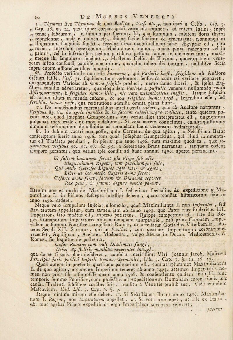 Thymum Cive Thymium de quo Au&or , Verf 66.,,, nominari a Celfo , Lib. 5* 3, 28. 14. quod fuper corpus, quafi verrucula eminet , ad cutem latius, fupra. ;3 tenue, fubdurum , in fummo perafpernm. Id, qua fummum , colorem floris thymi 3, repraefentat , unde ei nomen eft, ibique faciie finditur & cruentatur, nonnunquam 5} aliquantum fanguinis fundit , fereque circa magnitudinem fabse iEgyptiae eft , raro 33 majus , interdum perexiguum . Modo autem unum , modo, plura nafcuntur vel in 3, palmis, vel in inferioribus pedum partibus; peflima tamen in obfcoenis funt, maxi- 3, meque ibi fanguinem fundunt Hadlenus Celfus de Thymo , quocum luem vene- ream initio confundi potuiffe non miror, quamdiu tuberculis tantum , puflulifve ficcis. fupra, cutem effloxefcentibus innotuit. 6°. Profecto verifimile non elTe humorem , qui Variolis 'meji, frigidum ab Au£lore di£tum fuiffe, Verf 71. fiquidem tunc verborum fenfus & cum rei veritate pugnaret , quandoquidem Variolas ab humore frigido, produci , nemo fanus dixerit , & lphus Au¬ ctoris confilio adverfaretur , quandoquidem Variola a pujlulis venereis nullomodo caufa dij Unguerentur, fi frigidus humor illis , his vero melancholicus inejfet . Itaque fufpicio eft locum illum in mendo cubare , & non frigidus. humor ineji , legendum effe , fed fervidus humor ineflr qua reftitutione admifla omnia plana fiunt.. 7°. De inundtionibus. mercurialibus inteiiigenda videri , quae ab AuCtore narrantur , Verflbus. 8?, 84. de agris inunctis & 'm. faecum culeollumque confutis, tantQ> quidem po- tiori jure, quod Jofephus Grunpeckius , qui verfus illos interpretatus eft , unguentum proponat mercuriale , ut mox videbimus. Si vera autem conjicimus, en antiquiflimum pmnium teftimonium de adhibita ad curandam luem veneream hydrargyrofi.. 8°. In dubium vocari non poffe, quin Carmen , de quo agitur , a Sebaftiano Brant conferiptum fuerit anno 1496. tum. quod Jofephus Grunpeckius , qui illud commenta¬ tus eft TraCtatu peculiari , fcripferit ipfe. anno 1496. tum maxime quod ea , qua* /e- quentibus verfibus 96^ 97. 98. &c 99. a Sebaftiano Brant narrantur Y tanquam eodem tempore gerantur, quo verfus ipfe condit ad hunc annum 1496. aperte pertineant.. . Ut faltem immunem fervet pia Virgo fub alis Magnanimum Regem , tam placidum que fuis h Qui modo Scorrofos Ligures agit inter & agros % Liber ut hoc morbo Cafaris arma ferat: Qafaris arma ferat, f aerum Diadema reportet Rex. pius ^ & fummo dignus honore parens. Etenim non ea modo de Maximiliano I. fed etiam fpecialius de expeditione a Ma¬ ximi lia no I. in Pifanos. fufeepta inteiligi debent , quam conflat hiftoricorum fide in anno 1496. cadere. Neque vero fcrupulum injiciat ullomodo, quod Maximilianus L non Imperator , fed Rex tantum appelletur y cum tamen jam ab anno 1495.. quo Pater ejus Fridericus III. Imperator,, fato funCtus eft, imperio potiretur. Quippe compertum eft tetate illa Re¬ ges Romanorum Imperatoris nomen nunquam ufurpavifle y nifi prius Coronam^ Impe¬ rialem a fummo. Pontifice accepi flent Romae, ut atteftatur Gotfridus Viterbienfis ^ido¬ neus Seculi XII. Scriptor , qui in Pantheo , cum quatuor Imperatorum coronationes recenfet, Aquifgram * ArelateModoetiae 5j vulgo, Mctnza in Ducatu Mediolanenfi, &. Romte 3 fic loquitur de poftrema, Cafar Romano cum vult Diademate fungi, Debet Apojfolicis manibus reverenter inungi, qua de re fi quis plura defideret , confulat meritifTimi Viri Joannis Jacobi Mafcovu Principia juris publici Imperii Romano-Germanici, Lib. 3. Gap. §.. 2?. 26. 27. Quod autem in prsefenti quaiftione palmarium eft 3 conftat ipfummet Maximilianum E de quo agitur, utcumque Imperium teneret ab anno 1493. attamen Imperatoris no¬ men non prius fibi afTumpflfTe quam anno 1508. & confentiente quidem Julio II. tunc temporis fummo Pontifice, cum profectus ad expeditionem Romanam coronationis iu£ caufa, Tridenti iubfiftere coa£l‘us fuit , tEanfitu a Venetis prohibitus . Vide eumdem Mafcavium, Ibid. Lib. 3. Cap. 6. §. 9. Itaque minirrfe mirum effe debet. V. Si Sebaftianus Brant anno 1496. Maximilia¬ num L. Regem j, non Imperatorem appellet . 21. Si vota nuncupet , ut Ille ex Italia , ubi tunc agebat Pifanx-expeditionis ergo Imperialem ooronam referret; v f a erum