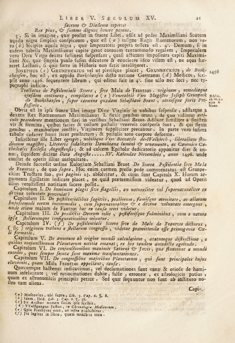 facrum & Diadema reportet Rex pius, & fummo dignus honore parens. f. Si in imagine, quae proflat m fronte Libri, adfit ad pedes Maximiliani Scutum aquila nigra fimplici confpicuum , quce eft ( a ) infigne Regis Romanorum, non ve¬ ro (£) bicipite aquila nigra , quae Imperatoris propria teffera eft. 40. Demum, fi in eadem tabella Maximilianus capite gerat coronam tantummodo regalem , Imperialem vero Diva Virgo dextra fuftineat fufpenfam , quafi aftutum itripofitura capiti Maximi¬ liani &c. quae lingula paulo fulius difcutere & enucleare ideo vifum eft , ne aqua hae¬ reret Le£iori, Ii quis forte in Hiftoria non fatis intelligeret. Josephus (c) Grumpechius vel ut plerifque placet , GrunBeckius , de Burk¬ chaufen , hoc eft , ex oppido Burkchaufen didlo natione Germanus (d) Medici^, feri- pfit anno 1496. fequentem librum , qui editus fuit in 40. fine ullo nec loci, nec ty- pographi indicio. . TraSiatus de Pejiilentiali Scorni , five Mala de Frantzos , originem , remediaque ejufdem continens , compilatus a ( e ) Venerabili Viro Magiflro Jofepb Grunpeck de Burkchaufen , fuper carmina quaedam Sebafliani Brant, utriufque juris Pro- fejjorh* Obvia eft in ipfa fronte libri imago Divae Virginis in nubibus fufpenfae , adftatque a dextris Rex Romanorum Maximilianus I. flexis genibus orans , de quo vidimus arti¬ culo praecedente mentionem fieri in verfibus Sebaftiani Brant. Adftant fimiliter a finiftris vir & foemina, quibus Facies & collum puftulis. venereis confperfa funt , & qui flexis genibus , manibufque jundfis, Virginem fuppliciter precantur * In parte vero infima tabulae cadaver humi jacet proftratum , & puftulis toto corpore deforme. Infcribitur ille Liber egregio,nobili que Viro Bernardo de-lValkjrch , liberalium {lu¬ diorum magiflro, Literaria fodalitatis Danubiana lumini & ornamento, ac Canonico Ca- thedralis Fcclefia Auguftenfisi & ad calcem Epiftolae dedicatoris apponitur dies & an¬ nus, fiquidem dicitur Data Augufla.* *. • XV, Kalendas Novembris , anno 1496. unde conflat de operis illius antiquitate * Deinde fuccedit ordine Eulogium Sebaftiani Brant De Scorra Peftilenua five Mala de Frantzos , de quo fupra. Hoc enim carmen preffo pede commentatus eft Grunpe- ckius Tra&atu fuo, qui paginis 23. abfolvitur, & cujus funt Capitula X. Horum ar¬ gumenta figillatim indicare placet , ne quid praetermittum videatur , quod ad Operis illius vetuftiftimi notitiam facere poftit. Capitulum I. De hominum plagis five flagellis, an naturaliter vel fupernaturalitet ex divina voluntate proveniat ? Capitulum II. De pejtilenttalibus fagitfts, praeliorum , fam\('que atrocitate , ac aliarum hujufcemodi rerum incommodis , cum fupernatur aliter & e divina voluntate emergunt * tmde etiam malum de Fantzos hac ex caufa oriri videtur. Capitulum III. De pradidis Deorum telis , pefliferifque fulminibus , cum e natura ipfd flellarumque configurationibus oriuntur. Capitulum IV. (/) De peftilenftali 'Scorra five de Malo de Frantzos dittutus , ■(.fle ) originem trahens eJlellarum congrejfu 5 videtur pramittenda effe primogenia Coe¬ li formatio , ifli V. De annorum ab origine mundi calculatione , atatumque diflinBione } e quibus conjunctionum Planetarum notitia emanat; ex his tandem antedida agriiudo. Capitulum VI. De conjunctionibus maximis Saturni & Jovis, quae fluxerunt a mundi exordio , quas femper fecuta funt maxima tranfmutationes. Capitulum VII. De congreffibus majoribus Planetarum 5 qui funt principales hujus eluvionis, quam Mala Frantzos appellant , caufa * Quacumque ha&enus indicavimus, vel declamationes funt vanse & otiofse de homi¬ num infelicitate ; vel ratiocinationes dubiae, falfae , erroneae , ex aftrologicis potius 9 quam ex aftronomicis principiis petitae . Sed quae fequuntur non funt ab inftituto no~ itro tam aiiena * (<*) Mafcovms , ubi fupra, L\h. 3. Cap. 6. 8. Idem, Ibid- Lib. j. C*p. 6. $. 28v y ) Sic Auftor nomen fuum ipfe feribit. 1 .) y°lfgangus Juftus, >n QhronoUgid Medicorum a }*) Presbyter erat, ut infr4 piobabirur . 'L Ju legitur in libro, quam manibus tero» 14 p.$ Rib! io. rh- Ms rin» Sloan* JPe*