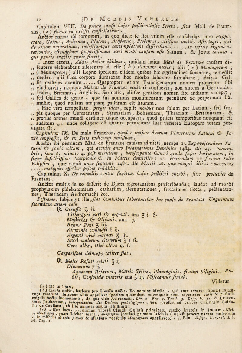 Capitulum VIII. De prima caufa hujus peflilentialis Scorra , five Mali de Frant¬ zos , {a) fluens ex ccelejli conjlellatione. Audior narrat ibi fomnium, in quo dicit fe fibi vifum effe confabulari cum Hippo¬ crate, Galeno, Avicenna, Platone , Arijlotele , Ptolemao , aliifque multis Ajhologis, d? naturalium, cceleftiumque contemplatione differebant,.ac variis argumen¬ tationibus oflendebant propriifjimam novi caufam ejje Saturni , & Jovis coitum , gw/ paucis exaSlis annis fluxit, „ Inter cetera. Addit Autlor ibidem , quidam hujus Mr?// de Frantzos caufam di- ,, fcutere elaborabant afferentes id effe ( ) Plantam notiis ; alii ( c ) Mentagoram ; „ ( Mentagram;) alii Leprae fpeciern; eifdem quibus hac aegritudines fanantur , remediis ,, mederi: alii ficca corpora dumtaxat hoc morbo laborare firmabant ; idcirco Gal- lis crebrius evenire.Quapropter etiam Francigenarum nomen proprium fibi „ vindicavit, namque Malum de Frantzos vocitari confuevit, non autem a Germanis, 5, Italis, Britannis, Anglicis, Sarmatis, aliifve gentibus nomen fibi inditum accepit , „ fed Gallica de gente , quae fui nominis monumentum peculiare ac perpetuum fibi 3, inufiit, quod nullam umquam paffurum efi lituram. „ Hac vero tempeftate, pergit idem, repfit morbus non folum per Latium, fed fer- „ pit quoque per Germaniam , Sarmatiam, Bohemiam, Thraciam , Britanniam , & „ prorlus omnes mundi cardines ufque occupavit , quod prifeis temporibus nunquam efi; 3, auditum „ : unde colligere efi: qUanta pernicitate lues venerea Europam totam per¬ vagata fit. Capitulum IX. De malo Frantzos, quod e majore duorum Planetarum Saturni & Jo¬ vis congreffu, & ex Solis radiorum amifjione, Audior ibi geminam Mali de Frantzos caufam admitti, nempe i. Expavefcendum Sa¬ turni & Jovis coitum , qui accidit anno Incarnationis Dominica 1484. die 25. Novem¬ bris, hora 6. minuto 4. pojl meridiem , horofeopante Cancri gradu fuper horizo ntem, in figno infelici [fimo Scorpionis & in Martis domicilio : z°. Horrendam & favam Solis Eclipfim , quae evenit anno fequenti 1485. die Martii 26. qua magni illius conventus .malignos effetius pejore reddidit. Capitulum X. De remediis contra fagittas hujus pefliferi morbi , five proluviei de Frantzos . Audior multis in eo difierit de Diaeta aegrotantibus pra^feribenda ; laudat ad morbi prophylaxim phlebotomiam , catharfim, demutationes , fricationes ficcas , pedtinatio- nes, Theriacam Andromachi &c. ^ Pofiremoy fubjungit ille ,fiat hominibus laborantibus hoc malo de Frantzos Unguentum fecundum artem tale $£. Geruffa ij. Lithargyri auri & argenti, ana 3 j. fl. Majlicbes & Olibani, ana j. Refina Pini 5 lij- Aluminis combujli \ ij. Argenti vivi extinfti § (5. Succi malorum citriorum \ j {5* Cera alba, Olei oliva q. f. ' f Gargnrifma deinceps taliter fiat * fy, Melis Rofati colati £ ij. Diamorum ^ j. Aquarum Rofarum, Matris SyJva, Plantaginis, florum Siliginis, Pu~ bii5 Confalida minoris ana 5 ij. Mifceantur ftmul. Videtur («*) Ita in libro. ib) Planta nodis , barbare pro Vianda nodis . Eo nomine Medici , qui ante renatas literas in Eu¬ ropa vixerunt, folebant olim appellare fpeciehi quamdam impetiginis cuin afperirate cutis & puftuhs exiguis no&u inquietantis , de qua vide Avicennam , Lib. 4- Fen. 7. Trad. j. Capp. io. 11. & Lauren¬ tium Joubertum , Interpretations dos Didions patbologiques , quae proftat ad calcem Chirurgis Guido- nis de Cauliaco , ab illo annotationibus illuftrars . \c) » Uxc lues ..... primum Tiberii Claudii C^faris principatu medio irreplxt in Italiam . Nibil »» aliud erat , quam Lichen menti, quapropter joculari primum lafcivia ( ut cfl: procax natura multorum ,, in miferiis alienis ) mox & lifurpato vocabtilp MtntAgram appellavere • ,, Piin. Naiural» Lib. 2C. \*ap, I,