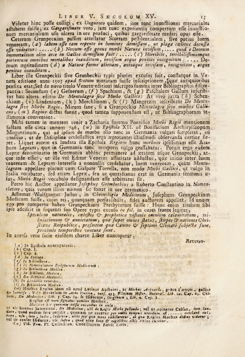 Videtur hinc poffe colligi, cx Unguento quidem, jam tunc inun£liones mercuriales adhibitas fuiffe; ex Gargartfmate vero, jam tunc experientia compertum effe inumElio- num mercurialium ufu ulcera inore produci, quibus gargarifinate mederi opus effe. Ceterum GrunpecKius paflim atteffatur Scorram peffilentiaiem, five potius luem veneream, (a) labem effe tam repente in homines demijfam, ut plaga coclitus decujjit effe videatur:.(£) Novum effe genus morbi Naturae invtfum,.... quod e Deorum immortalium olim arce in Gallos demijfum fuit:.(c) Horribile, terribili(fimumque portentum omnibus mortalibus inauditum, invifum atque penitus incognitum: .... De¬ mum cegritudinem (d) a Natura ferme alienam, anteaque invifam, incognitam, atque penitus inauditam • Liber ille Grunpeckii five Grunbeckii typis pluries excufus fuit, conflatque In Ve¬ neta editione anni 1505 apud Scotum mutatam fuiffe infcriptionem ,|quse antiquioribus prxfixa erat^Sed de novo titulo Venetae editioni infcriptofunama inter Bibliographos difcre- pantia: Secundum (e) Gefnerum, (f) Spachium, & (g ) Pafchalem Gallum infcribi- tur haec altera editio De Mentulagra five Morbo Gallico: At vero juxta (h) Schen- ckium , (i) Lindenium, (k) Mercklinum , & (/) Mangetum infcribitur De Mentu¬ lagra five Morbo Regio. Mirum fane, fi a Grunpeckio Mentulagra jive morbus Galli¬ cus , (m) Regius di£lus fuerit, quod tamen fupponenium eft , ut Bibliographomm te- (limonia conveniant. Mihi tamen in mentem venit a Zacharia fnmmo Pontifice Morbi Regii mentionem fa£lam effe circa annum 746, (n) in Epifiola XII. ad Bonifacium Archiepifeoptim Moguntinum, qui ad ipfum de morbo illo tunc in Germania vulgari fcripferat , eo confiiio , ut de Difciplina ecclefiaffica erga aegrotantes ifiiufmodi obfervanda certior fe¬ ret . Liquet autem ex laudata ilia Epifiola Regium hunc morbum ipfiffimarn effe Ara¬ bum Lepram , quie in Germania tunc temporis vulgo graffabatur * Potuit eigo eadem Lepra: denominatio in Germania abhinc permanere ad aetatem iffque Grunpeckii, at¬ que inde effici, ut ille vel Editor Venetus affinitate addu£lus, quse initio inter luem veneream & Lepram intereffe a nonnullis credebatur, luem veneream, quam Mentu- lagram appellare placuit cum Gafpare Torrella, non modo Morbi Gallici, ut vulgo in Italia vocabatur, fed etiam Leprae, feu ut quotidianus erat in Germania fermonis u- fus, Morbi Regii vocabulo defignandam effe arbitratus fit* Porro hic Au£lor appellatur Jofephus Grimbechius a Roberto Confiantirio in Nomen¬ clatore , quia verum illius nomen fic fonat in ore germanico. Affirmat Wolfgangus Juftus , in Chronologia Medicorum, Jofephum Grunpeckium Medicum fuiffe, cujus rei, quanquam perfuafibilis, fides au£lorem appellet. Id unum ego pro comperto habeo Grunpeckium Presbyterum fuiffe .* Hunc enim titulum fibi ipfe adcifcit in fequenti luo Opere typis excufo in foL in cujus fronte legitur , Speculum naturalis ^ coelefiis & prophetica vifionis omnium calamitatum, tri¬ bulationum & anxietatum , qua fuper omnes flatus, Jlirpes & nationes Chri-° ftianx Reipublicce , prcefertim quee Cancro & feptimo Climati Jubje&te funt, proximis temporibus ventura funt. In averfa vero facie ejufdem chartae Liber nuncupatur, Reveten- ( * ) In Epiftola nuncup atoria * { y ) Cap. I. ( * ) Cap. (. d ) in Epilogo . ( e) in Bbliothecd . (f) 1;7 No msncUtote Scriptorum Medicorunt k \g) ln Bibliotheca Medica. ( t1 J In Biblioth, Medica . ( » ) De Scriptu Medicis . (k) U Eindenio renovdso . (0 in Bibliotheca Medica. O) Morbus Regius idem eR apud Latinos Audores > ac Merius JtrjuanU, grasce iVrqrae , gallicc L* )*.nuijrf . V i de Horatium in ^irte Poetica, verf. 4jj. Plinium H>(lor. Natiir*!. Lib. Cap. i*. Cd- »um , De Medecina , Ltb. ]. Cap, 24. 6c Ifidorum, Originum , Lib. 4. 8 . Regius eft -vero Jlgnatus nomine Morbus , Molliter hic quoniam celfa curandus in aula ur au Serenus Samonicus , I)e Medicina , ubi de Rrfo Aforbe pellende j vel Ut opinatur CchuS , t«c* l*u- Qat» t quod eodem fere recidit , quoniam ut curetur per omtoe tempus utendum e/f.conclavi eul~ t>ore , ufu , lece , ludis , Uftivia , aliis per <jua mens exhiUretur, tb qua Regius Morbus diitus videtur \ Vel ut ccniet Hidorus, ubi Cupra , qhod vind l«no O regalibus cibis citius curetur , <») Via. Tom. VI. Collcdion. Conciliorum Patris Labbe, /