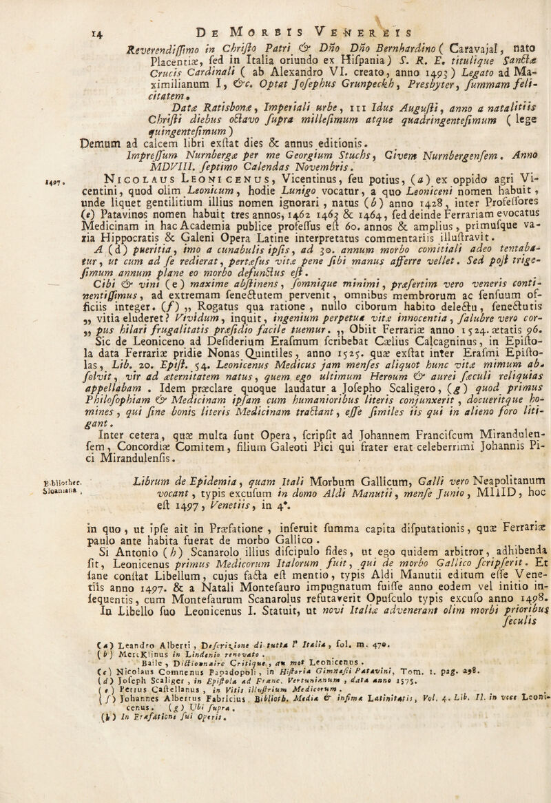 *4 Reverendi (fimo in Chrifio Patri & Dno Dno Bernhardino ( Caravajal, nato Placentia, fed in Italia oriundo ex Hifpania) S. R, E• titulique Santttc Crucis Cardinali ( ab Alexandro VI. creato, anno 149*) Legato ad Ma- ximilianum I, &c. Optat Jofephus Crunpeckh, Presbyter, fummam feli¬ citatem* Datat Ratisbonce, Imperiali urbe, m Idus Augufli, a natalitiis Chrifli diebus ottavo fuprct millefimum atque quadringentefimum ( lege quingentefimum ) Demum ad calcem libri exftat dies & annus editionis. Impreffum Nurnberga per me Georgium Stuchs, Civem Nurnbergenfem. Anna MDVIIl. feptimo Calendas Novembris, Nicolaus Leonicenus, Vicentinus, feu potius, (*) ex oppido agri Vi- centini, quod olim Leonicum, hodie Lunigo vocatur, a quo Leoniceni nomen habuit, unde liquet gentilitium illius nomen ignorari , natus (b) anno 1428, inter Profelfores (0 Patavinos nomen habuit tres annos, 1462 1463 & 1464, fed deinde Ferrariam evocatus Medicinam in hac Academia publice profeflus eft 60. annos & amplius, primufque va- ria Hippocratis & Galeni Opera Latine interpretatus commentariis illuftravit. A (d) pueritia, imo a cunabulis ipfis, ad 30. annum morbo comitiali adeo tentaba- tur y ut cum ad fe redierat, pertafus vita pene fibi manus afferre vellet. Sed poji trige- fimum annum plane eo morbo defunSius eji. Cibi & vini (e) maxime abjiinens, fomnique minimi, prcefertim vero veneris conti¬ nenti (fimus, ad extremam fene£lutem pervenit, omnibus membrorum ac fenfuum of¬ ficiis integer. (/),, Rogatus qua ratione, nullo ciborum habito dele£Iu, fene&utis 5, vitia eluderet? Vividum, inquit, ingenium perpetua vitst innocentia , falubre vero cor- pus hilari frugalitatis prcefidio facile tuemur. ,, Obiit Ferrarise anno 1524. aetatis 96. Sic de Leoniceno ad Defiderium Erafmum fcribebat Caelius Calcagninus, in Epifto- la data Ferrariae pridie Nonas^Quintiles, anno 1525. quae exftat inter Erafrni Epifto- las, Lib. 20. Epiji. 54. Leonicenus Medicus jam menfes aliquot hunc vita mimum ab* folvit, vir ad aeternitatem natus, quem ego ultimum Heroum & aurei foculi reliquias appellabam . Idem praeclare quoque laudatur a Jofepho Scaligero, (^) quod primus Philofophiam & Medicinam ipfam cum humanioribus literis conjunxerit , docueritque ho¬ mines , qui fine bonis literis Medicinam trattant, effe fimiles iis qui in alieno foro liti¬ gant. Inter cetera, quae multa funt Opera, fcripfit ad Johannem Francifcum Miranduleti- fem, Concordiae Comitem, filium Galeoti Pici qui frater erat celeberrimi Johannis Pi¬ ci Mirandulenfis. B biiothee. Librum de Fpidemia, quam Itali Morbum Gallicum, Galli vero Neapolitanum iioamaiia . vocant y typis excufum in domo Aldi Manutii, menfe Junio , MIilD, hoc eft 1497, Venetiisy in 4*. in quo , ut ipfe ait in Praefatione , inferuit fumma capita difputationis, qu£ Ferrariae paulo ante habita fuerat de morbo Gallico . Si Antonio (h) Scanarolo illius difcipulo fides, ut ego quidem arbitror, adhibenda fit, Leonicenus primus Medicorum Italorum fuit, qui de morbo Gallico feripj'erit. Et lane confiat Libellum, cujus fa£la eft mentio, typis Aldi Manutii editum effe Vene- tiis anno 1497. & a Natali Montefauro impugnatum fuifle anno eodem vel initio in- fequentis, cum Montefaurum Scanarolus refutaverit Opufculo typis excufo anno 1498. In Libello fuo Leonicenus I. Statuit, ut novi Italice advenerant olim morbi prioribus feculis (4) Leandro Alberti , Defcrixfisne di tutta V Italia, fol. m. 47©. ( b) McrcKlinus in Lindenio renovato . Baile , D iClionnaire Cr itione s <7* mot Leonicenus . (e) Nicolaus Comnenus Fapadopoli , in Hifioria Gimna/ii Patavini, Tom. 1. p3g. -ajB. (d) Jofeph Scaliger , in Epiftola ad Franc. Vertunt anum , data anno 1575. ( t ) Petrus Caftcllanus , in Vitis illuftrium Medicorum . \f) Johannes Alberrus Fabricius. Bibliotb. Media & infima Latinitatis, Vvl. 4. Lib. II. in vete Leom- cenus. (£) Ubi fupra , (Jk ) In Vjafdtione fui Operis,