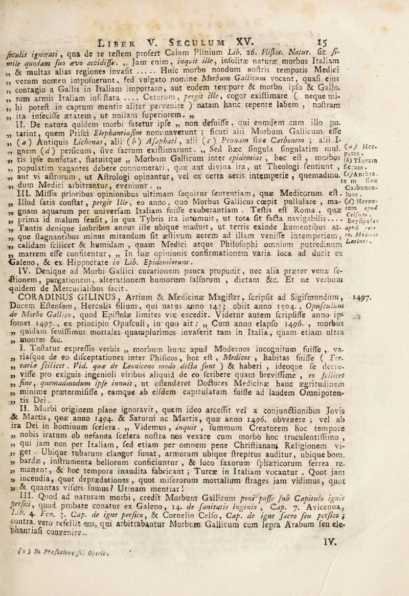 ficulis ignorati, qua de re teAem profert Caium Plinium 2(5. Pliflov. Natur, fic. ./*- ,w7* /«o avo accidiff*-. „ Jam enim, inquit ille, infolitae naturae, morbus Italiam „ & multas alias regiones invafit ..... Huic morbo nondum Hoftris temporis Medici - ,, verum nomen impofuerunt, fed vulgato nomine Morbum Gallicum vocant, quafi ejus „ contagio a Gallis in Italiam importato, aut eodem tempore & morbo ipfo & Gallo, „ rum armis Italiam inf» flata .... Ceterum, pergit ille, cogor exiftimare ( neque mi- ,, hi poteft in captum mentis aliter pervenire ) natam hanc repente labem , noftram 5, ita infecifFe aetatem, ut nullam fuperiorem. ,, II. De natura quidem morbi fatetur ipfe „ non ctefuifTe, qui eumdem cum illo pu. tarint, quem Prifci Eiephantiafim nominaverunt ; ficuti alii Morbum Gallicum* e (Te (*) Antiquis Lichenas, alii (b) Afaphati , alii (c) Prunam five Carbonem ; alii I- „ gnem \d) perficam, five fac rum exiflimarunt. „ Sed Haec fingula fingulatim mul. p*{es. 3, tis ipfe confutat, ftatuitque „ Morbum Gallicum inter epidemias , h©c efl , morbos t£oeam ,, populatim vagantes debere connumerari, quae aut divina ira, ut Theologi fentiunt , fio;am. ,, aut vi aftrorum , ut Aftrologi opinantur, vei ex certa aeris intemperie , quemadmo. CcMnthra. dum Medici arbitrantur, eveniunt. „ Carbancu- III. Miffis prioribus opinionibus ultimam fequitur fenrenriam, quas Medicorum- efl. iUrn . „ Illud fatis conflat, pergit Ille, eo anno, quo Morbus Gaiiicus coepit pullulare , ma- 00 Herpe- 33 gnam aquarum per univerfam Italiam fui (Te exuberantiam . Teftis efl Roma , quae t, prima id malum fenfit, in qua Tybris ita intumuit, ut tota fit fa£la navigabilis.... E-ryfipelas 3, Tantis denique imbribus annus ille ubique maduit, ut terris exinde humentibus at- apud eae 3, que ftagnantibus minus mirandum fit aeflivum aerem ad illam venifle intemperiem, Mid^os 3, calidam fciiicet & humidam , quam Medici atque Philofophi omnium putredinum Latin*: • 3, matrem efle confitentur, „ In fuse opinionis confirmationem varia ioca ad ducit ex ■Galeno, & ex Hippocrate in Lib. Epidemmum. IV. Denique ad Morbi Gallici curationem pauca proponit, nec alia pneter venae fe- 4Iionem, purgationem, akerationem humorum falforum , dietam &c. Et ne verbum quidem de Mercurialibus facit. CQRADIMUS GILINUS , Artium & Medicinae Magifler, fcripfit ad Sigifmundum, Ducem EflenfemHerculis filium , qui natus a^ino 14.55. obiit anno 1504,, Opufculum de Morbo Gallico, quod Epiftolas limites vixi1 excedit. Videtur autem fcripfiffe anno ip- fornet 1497., ex principio Opafculi, in quo ait; „ Cum anno elapfo 1496. , morbus 3, quidam feviCfimus mortales quaroplurimos invaferit tam in Italia, quam etiam ultra „ montes &c. I. Teflatur e-xpreffis verbis „ morbum hunc apud Modernos incognitum fuiffe va- „ riafque de ea difeeptationes inter Phificos, hcc efl , Medicos , habitas fui fle ( Ter. „ rari te fciiicet. Tid. qute de Leoniceno modo ditia funt ) & haberi , ideoque fe decre- 3, viflfe pro exiguis ingenioli viribus aliquid de eo feribere quam breviffime , eo Jcilicet 3, fine quemadmodum ipfe innuit, ut cflend-eret Dodtores Medicina hanc aegritudinem „ minime prajtermififle , eamque ab eifdem capitulatam fuifle ad laudem Omnipoten* 3, tis Dei o* II. Morbi originem plane ignoravit, quem ideo arceffit vel a conjun&ionibus Jovis Martis, q-use anno 1494. & Saturni ac Martis, qute anno 14g6. obvenere ; vel ab ara Dei in homiuum fcelera . „ Videmus, inquit , fummum Creatorem hoc tempore „ nobis iratum ob nefanda fcelera noftra nos vexare cum morbo hoc truculentiflimo , „ qui jam non per Italiam, fed etiam per omnem pene Chriflianarn Religionem vi- 3, get . Ubique tubarum clangor fonat, armorum ubique flrepitus auditur, ubique bom_ „ bardas, inflrumenta bellorum conficiuntur, & loco faxorum fphiasticorum ferrea re. „ manent, & hoc tempore inaudita fabricant ; Turcse in Italiam vocantur . Quot jam incendia, quot depraedationes, quot miferorum mortalium Arages jam vidimus, quot p & quantas viiuri fumus? Urinam mentiar 1 ^ Ql!°d ad naturam morbi, credit Morbum Gallicum poni'pojfe juh Capitulo ignis probare conatur ex Galeno, 14. de fanitntis ingenio , Cap. 7. Avicenna., 4* Ten> 5. Cap. de igne perfico, & Cornelio Celfo, Cap. de igne facro feu per fico ,• ^ontra ^2ro refellit esas, qui arbitrabantur Morbum Gallicum cum lepra Arabum feu ele? pnamuafi convenire„ IV. H 97- ■SS3