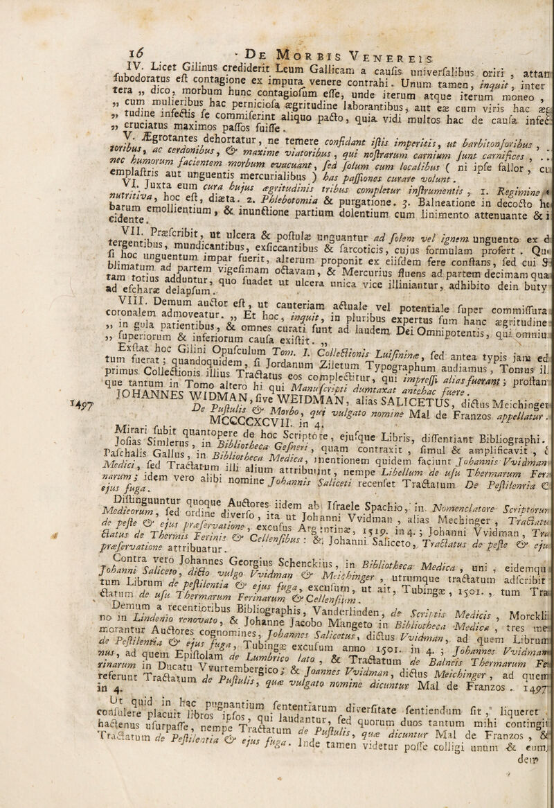 T4f>? }] . ' Pe Morbis Venereis r i j* Icet P1 inus crediderit Leum Gallicam a caulis univerfalibus oriri , attan fubodcmus eft contagione ex impura venere contrahi. Unum tamen, inquit, inter cum tllLlfT hunc contagioium efle, unde iterum atque iterum moneo , ” tudine infeflis f. ?C Per™c.lcl* aegritudine laborantibus, aut es cum viris hac ®£ ;; p 1 ,id'h“d' ™r* Mti invihurdehortatur, .ne temere confidant ifiis imperitis, #£ barbiton]ovibus . nec Au ^ CSYf011- us * ^ irne viatoribus , qui nofirarum carnium Junt carnifices , .. emnlaftr!^ facientem, morbum evacuant, fed fiolum cum localibus ( ni jpfe fallor , ci P au unguentis mercurialibus ) has pajfiones curare volunt. vuivltln, UXti? eUn CUI-a hlt1tiS ai,ritudinis tribus: completur inftrument is ? i. Re vimine * ba *’ h3?.C etft’ dias]a\ 2* phlebotomia & purgatione. 3. Balneatione in defofto he cidente ° 160 JUm * ^ munfhone partium dolentium cum linimento attenuante & i terppi!riurf Cr^^r ut .^cera & Poflulaj unguantur ad fiolem vel ignem unguento ex d fi hoc iinPiiPnfUn^I*Cantl^U/’ ^x^ccant^us & farcoticis, cujus formulam profert . Qu* blimatiim^ar» irnf,ar £uent’ alterum proponit ex eiifdem fere conflans, fed cui S1 tam totius adduntu^ °^avam > & Mercurius fluens ad partem decimam qua «defchar* dekp/um’. ^0 “ M Un,Ca vice adhibito dein b2ty coronaLrrPadmoveatur°.r 'V“iL®*?“I™ vel P°«ntia!e fuper commiffura ;; ilp “3:: omniu szsZS&tepx t que tantum'^ n Tomo a Item ‘Ili M C0*,P.le*h'ur* qui Afuerant; proftan J0H4NNES «™»N,|„ WEIDMAN, .1,« SAUCETutdifc MCCCCXCVir Mai de Franzos ‘ppudiri Jofias Sindetr[^Ua?n°AV/;/;<!l hoc Scriptore > ejufque Libris, diflentiant Bibliographi. Fafchalis Gallus /in Bibliotheca Me]*'' ’ qUat contrax,lt > fimul & amplificavit , i Medici fed Traftrnim dedica,, mentionem quidem faciunt Jobanms Pvidmam ™ idem h aium attribuunt, nempe W&w de ufu Thermaeum Fer.■ ejusfugfi b‘ nomine Joharmis Saliceti receniet Traftafum De Pefti/enria C AfeS™ oqrdtneUediVeUrfo0reitatmTar ^ SPachio> Scriporun de Pelie & elue t,rrfrr. , ’ ltar l,t J°hanm \ vtdman , alias Mecbinger , TraBatu Satus de Thermis Ferinh^&^clifm/ilub^M^ ’ I5c9t'- * 4' 5 }oharmi Vvidman, Tra prxfervatitme attribuatuT. ' Johanw Sahceto ,..TraBatus de pejie & eju T ,C“ntrac Yero J°hannes Georgius Schenckius, in Bibliotheca Medica uni eidemnn & Mfikmsef ’• tractum atfS flatum de ufu Thermarum Ferinlrum&fellenfmm 1 ubin8* ’ ls01' »• tum Tra 22* ■ “ PellileJd &ZSim°fulmmf h^0iaaa fal'eetm' diflus ^vidman, ad quem Librum srr, 'l,ds“ v/Tj!,'reico'& r— ii MS„i*:~ns ™ rraa«“™ * Pufluhs, Mal de Franzos “ i4p™ coafule^e placuit Idtros /cntei!ti*rum dieerfitate fentiendum fit, liqueret, haflenus ofurpaffe, nempe Traflatum'^?^^ quoru^.duos tantum mihi contingit Traflatum de PetWe7'ia*& eZ, T ^ Pujiu/ts, qa* dicuntur Mal de Franzos , & rejMeana & e,us fuga. ].,de tamen videtur pofie colligi unum & emit., de??