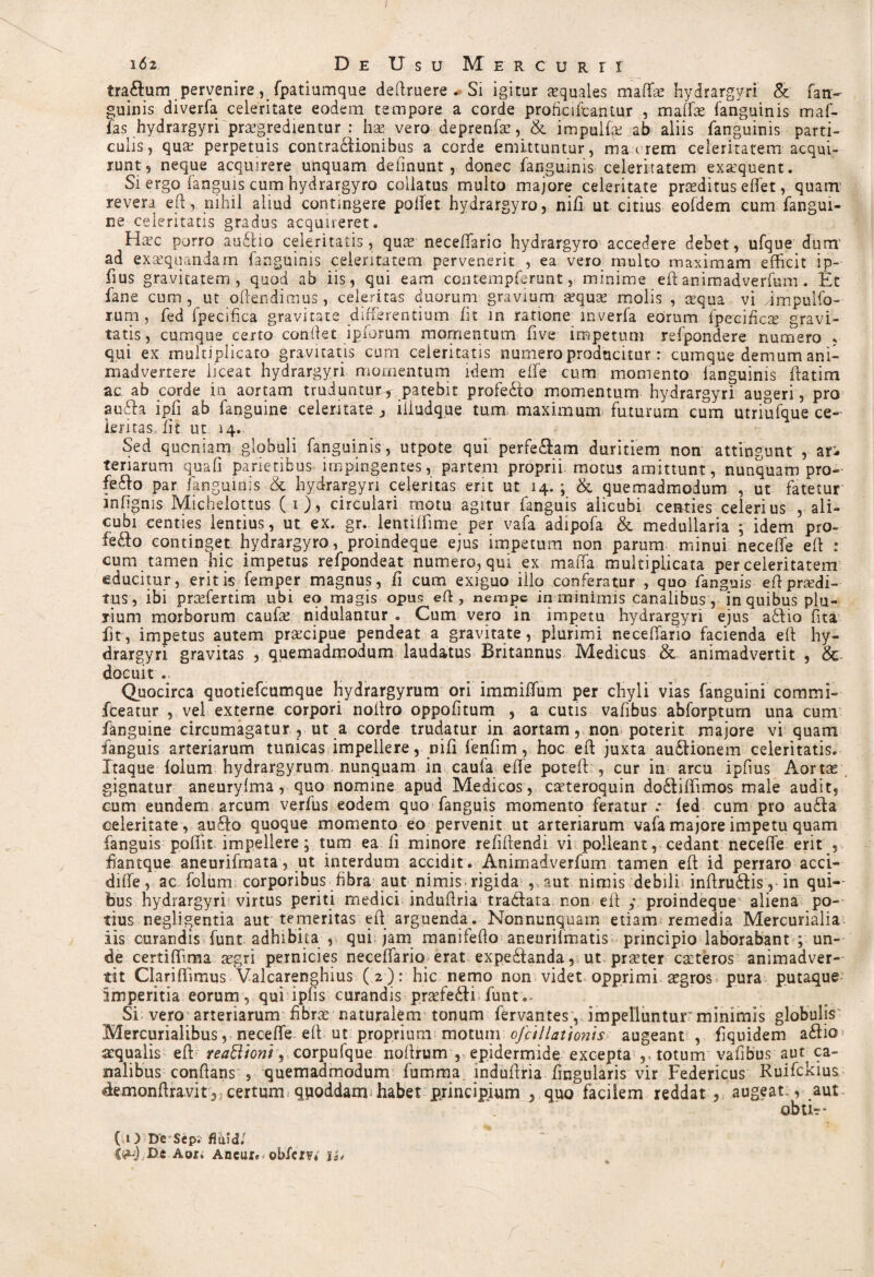 i6z DeUsuM ER CURTI tra&um pervenire, fpatiumque deftruere. Si igitur squales maffae hydrargyri & fan~ guinis diverfa celeritate eodem tempore a corde proficifcantur , maffae fanguinis maf- fas hydrargyri praegredientur : hx vero deprenfae, & impulfe ab aliis fanguinis parti¬ culis, quae perpetuis contradlionibus a corde emittuntur, ma t rem celeritatem acqui¬ runt, neque acquirere unquam delinunt, donec fanguinis celeritatem exsquent. Si ergo fanguis cum hydrargyro collatus multo majore celeritate praeditus effet, quatn revera eft, nihil aliud contingere pollet hydrargyro, nifi ut citius eofdem cum fangui- ne celeritatis gradus acquireret. Hsc porro au£iio celeritatis, qus neceffario hydrargyro accedere debet, ufque dum' ad exaequandam fanguinis celeritatem pervenerit , ea vero multo maximam efficit ip- fius gravitatem, quod ab iis, qui eam contempferunt, minime eft animadverfum . Et fane cum , ut offendimus, celeritas duorum gravium aequae molis , aequa vi dmpulfo- rum , fed fpecifica gravitate differentium fit in ratione inverfa eorum fpecihcs gravi¬ tatis, cumque certo conflet ipforum momentum five impetum refpondere numero , qui ex multiplicato gravitatis cum celeritatis numero producitur : cumque demum ani¬ madvertere liceat hydrargyri momentum idem effe cum momento fanguinis ftatim ac ab corde in aortam truduntur, patebit profedto momentum hydrargyri augeri, pro au&a ipfi ab fanguine celeritate, iliudque tum maximum futurum cum utriufque ce- Lemas iit ut, 14. Sed quoniam globuli fanguinis, utpote qui perferam duritiem non attingunt , ar¬ teriarum qua fi parietibus impingentes, partem proprii motus amittunt, nunquam pro- fefto par fanguinis & hydrargyri celeritas erit ut 14.; & quemadmodum , ut fatetur infignis Michelottus ( 1 ), circulari motu agitur fanguis alicubi centies celerius , ali¬ cubi centies lentius, ut ex. gr.. lentilfime per vafa adipofa & medullaria ; idem pro- fe£fo continget hydrargyro, proindeque ejus impetum non parum minui neceffe eft : cum tamen hic impetus refpondeat numero, qui ex maffa multiplicata per celeritatem educitur, eritis femper magnus, fi cum exiguo illo conferatur , quo fanguis eftprodi¬ tus, ibi praefertim ubi eo magis opus eft, nempe in minimis canalibus, in quibus plu¬ rium morborum caufae nidulantur . Cum vero in impetu hydrargyri ejus ablio fita fit, impetus autem praecipue pendeat a gravitate, plurimi necefiario facienda eft hy¬ drargyri gravitas , quemadmodum laudatus Britannus Medicus & animadvertit , 8c docuit . Quocirca quotiefcumque hydrargyrum ori immiffium per chyli vias fanguini commi- fceatur , vel externe corpori noftro oppofitum , a cutis vafibus abforptum una cum fanguine circumagatur , ut a corde trudatur in aortam, non poterit majore vi quam fanguis arteriarum tunicas impellere, nifi fenfim, hoc eft juxta au£Honem celeritatis. Itaque folum hydrargyrum. nunquam in caufa effe poteft , cur in arcu ipfms Aortx gignatur aneuryfma, quo nomine apud Medicos, caeteroquin do&iffimos male audit, eum eundem arcum verfus eodem quo fanguis momento feratur .* fed cum pro au£ia celeritate, auffo quoque momento eo pervenit ut arteriarum vafa majore impetu quam fanguis poftit impellere; tum ea ii minore refiftendi vi polleant, cedant neceffe erit , fiantque aneurifmata, ut interdum accidit. Animadverfum tamen eft id perraro acci- diffe, ac folum corporibus fibra aut nimis, rigida aut nimis debili inftru&is, in qui¬ bus hydrargyri virtus periti medici induftria tradlata. non eft ; proindeque aliena po¬ tius negligentia aut temeritas eft arguenda. Nonnunquam etiam remedia Mercurialia iis curandis funt adhibita , qui jam manifefto aneurifmatis principio laborabant ; un¬ de certiffima aegri pernicies neceffario erat expe£ianda, ut praeter caeteros animadver¬ tit Clariflimus Valcarenghius (2 ) : hic nemo non videt opprimi aegros pura putaque imperitia eorum, qui ipfis curandis praefedftri funt.. Si vero arteriarum fibrae naturalem tonum fervantesy impelluntur minimis globulis Mercurialibus, neceffe eft ut proprium motum ofcil lationis augeant, fquidem a£io aequalis eft reatl 'toni, corpufque noftrum , epidermide excepta totum vafibus aut ca¬ nalibus conflans , quemadmodum fumma induftria Lingularis vir Federicus Ruifckius demonftravit certum qpoddam. habet principium , quo facilem reddat ,> augeat., aut obtE- ( O De Scp; fitiid. D4 Aori Aneur«< obfem ih