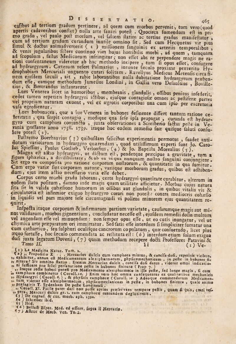 D i $ SE R TATIO 4^S' cafifos adtertmm gradum pertinere, ad quem asm morbus pervenit, tum vero (quod/ apertis cadaveribus confut) nulla arte fanari poteft . Quocirca fumendum eft in pri- mo gradu , vel paulo poli; morfum , vel Meem ftatim ac tertius gradus manlfeftatur , cum ad tertium gradum curandum inutile omnino fit . Sed cum Hecquetus vir pius ijmul oc. doctus animadverterit ( i ) miffionem fanguinis ex arteriis temporalibus , j venis jugularibus fi iter e continuo vim Hujus horribilis morbi , ad quem , tamquam ad fcopumm , talius Medicorum infringitur; non effet abs re perpendere magis ne ra¬ tioni ccmfentaneum videretur ab hac methodo incipere , tum fi opus effet, confugere ad hydrargyrum. Caetemm refert Palmarius , ineunte foculo proxime prseterito Hy¬ drophobiam Mercuriali unguento curari (blitam . Ravellyus Medicus Metenfis circa fi¬ nem ejufdem foculi ait , rabie laborantibus nulla dubitatione hydrargyrum prxbek- dum effe, earaque methodum JaiBefius Londini^ in Gallia vero Defaukius , Bovil-H- tius, & Bettrandus inftaurairunt . Lues Venerea licet in humoribus , membranis , glandulis , offibus penitus infederr cedet tamen repentis hydrargyri ilibus, ejufque contagiofo omnes ac peftifene partes vel propriam naturam exuent 5 vel ex segrotis corporibus una cum ipfb per excretoria, vafa egredientur. * Lues bubonacea, qua! a lue Venerea in bubones definente differt tantum ratione ce¬ leritatis , qua ferpit contagio , modique qua fefe ipfa propagat , curanda eft hvdrar- gyro cum camphora conjun&o juxta obfervationes a Screiberio fa&as pefte in Ve¬ sania grafFante anno 1738. 1735?. itaque hoc eodem remedio fua? quifque faiud confu« iere poteft (2)« Poftremq Boerhaavius ( 3 ) quibufdam felicibus experimentis permotus , fuadet anti¬ dotum vanolarum in hydrargyro querendam , quod utiliffimum experti funt To. Caro- Spieffius, Paulus Gotlieb, Verionfius, (4) & }o. Baptifta Morealius (5). Magna eft aSio hydrargyri, ut di£ktra eft, pendetque prascipue a gravitate , tum s Jgura ipha-rica, a divifibilitate, & ab ea vi qua nunquam noftro fanguini conjungitur* bit ergo ea compotita pro ratione corporum noftroram, & quantitatis in qua fumitur vum er§° Yan2E hnt corporum .natura, varnque morborum gradus, quibus eft adhiberi dum, ejus item actio necefiario varia effe debet. Corpus certo morbi gradu laborans, certa hydrargyri quantitate curabitur, alterum in eodem itattt politum, damno inde magis quam utilitate afficietur. Morbus cuius natura lita fit in valida cohaffione humorum m offibus aut glandulis , in quibus vitalis vis & circulatoria eft infirmior exiguo hydrargyro curari non poteft .* contra mediocris cohaffio m liquidis vel pars majore iefe circumagendi vi pollens minorem ejus quantitatem re¬ gni m. Infpe&a itaque corporum & infirmaram partium varietate, caufarumque maris aut mi- gios validarum, morbos gignentium, concludatur neceffe eft , ejufdem remedii dofm multum vel augendam effe vel minuendam: non femper opus effe , ut eo cutis inungatur, vel ut chymica arte praeparatum ori immittatur. Sed fatis effe interdum fi fimpliciter fumatur una cum cathartico, feu fulphuri oculifque cancrorum copulatum , quae confuetudo, licet plus aequo fortaffe, hoc foculo commendata ac reftitutaeft: (6) interdum etiam folum exigua dofi juxta legatum Doverii, { 7 ) quam methodum recepere do£li Profeffores Patavini & Tomo II. Ii (i)Ve- ( 1 ) l.a Medicina Natur. Torti. 2. ^J1vi-k-*Tropofitio « ’ * *..Mercurius dulcis cum camphora mixtus, & concifa<lo-fi, repetitis vicibus* jo- ann°“ eft Medicamentum alexipharmacum, phyficcmechanicum , in pefte in bubones fi« a C omHJ.nl? ftatuo . Etenim Mercurius dulcis , concifa dofi datus , videtur omni indicatio- a, ni lumcere pro felici perfanatione peftis in bubones finitur«e ( Prop 7. ) r »* Ita\uc re”c haberi poteft pro Medicamento alexipharmaco in illa pefte, fed longe magis , fi cum 9> tt”!* °*a f^ifletux ( Coroll.10. J Enim vero hxc omnia confequcntur ex qualitatibus mechanicas 3, Hydiargyri ( Coroll. <5. ) , & phyficis camphora C Coroll. 10, ) Adeoquc commendatum Mcdicamen- 3, tum videtur effe alexipharmacum , phyficomeclanicuia in pefte , in bubones finitura , quale animo a» praiiagivit T. Sydenham De pefte Londinenfi . ’’5*r0/0ll' patet dari non poffe aptius prafer vaes tempore peftis , quain fi quis, cmni v«f« fa» Mercurii dulcis gr. i. cum camphora tantundem deglutiYClit * V ADe, cognef. & cur. morb. aph. «4 j Schreiber ibid. <5 ) Ibid. . • ■ ,, , T?C . | Belloft Efper. Med. cd offerv. fppra il MCKWliq» 47) Aftruc de MQib. Vcn. To.,s,