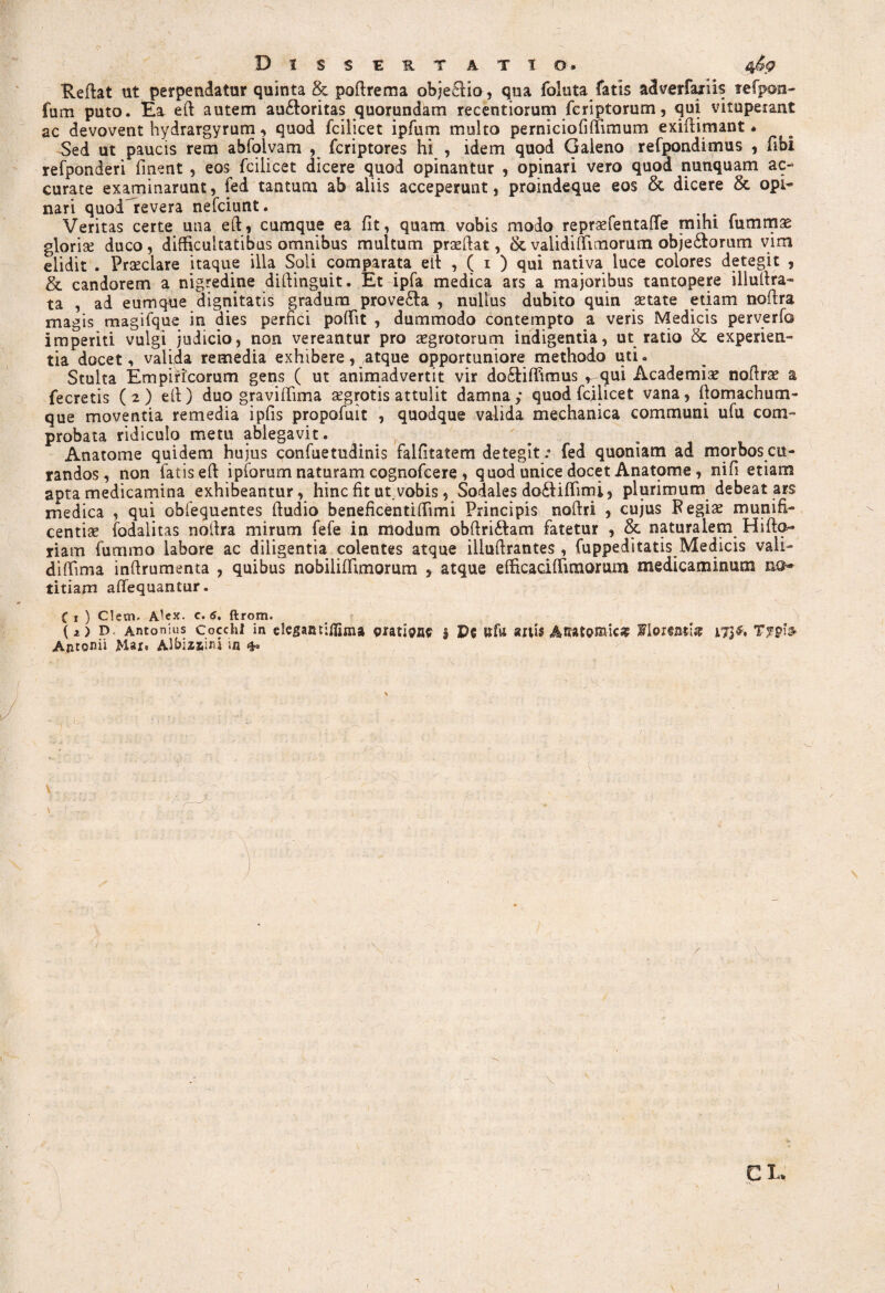 Red at ut perpendatur quinta & podrema objecHo, qua foluta fatis adverfaxiis tefpon- fum puto. Ea ed autem au£toritas quorundam recentiorum fcriptorum, qui vituperant ac devovent hydrargyrum, quod fodicet ipfum multo perniciofiffimum exidimant * Sed ut paucis rem abfolvam , fcriptores hi , idem quod Galeno refpondimus , flbi refponderi finent , eos fcilicet dicere quod opinantur , opinari vero quod nunquam ac¬ curate examinarunt, fed tantum ab aliis acceperunt, proindeque eos & dicere & opi¬ nari quod^revera nefciunt. Veritas certe una ed, cumque ea fit, quam vobis modo repraefentaffe mihi fum mas glorise duco, difficultatibus omnibus multum praedat, & validi (Timorum obje&orum vim elidit . Praeclare itaque illa Soli comparata^ ed , ( 1 ) qui nativa luce colores detegit , & candorem a nigredine didinguit. Et ipfa medica ars a majoribus tantopere illudra- ta , ad eumque dignitatis gradum prove&a , nullus dubito quin aetate etiam nodra magis magifque in dies perfici poffit , dummodo contempto a veris Medicis perverfo imperiti vulgi judicio, non vereantur pro aegrotorum indigentia, ut ratio & experien¬ tia docet, valida remedia exhibere, atque opportuniore methodo uti. Stulta Empiricorum gens ( ut animadvertit vir do&idimus ^qui Academiae nodrae a fecretis ( 2 ) ed) duo gravidima aegrotis attulit damna ; quod fcilicet vana, domachum- que moventia remedia ipfis propofuit , quodque valida mechanica communi ufu com¬ probata ridiculo metu ablegavit. Anatome quidem hujus confuetudinis falfitatem detegit: fed quoniam ad morbos cu¬ randos , non fatis ed ipforum naturam cognofcere , quod unice docet Anatome, nifi etiam apta medicamina exhibeantur, hinc fit ut. vobis, Sodales do£liflim i, plurimum debeat ars medica , qui obfequentes dudio beneficentiffimi Principis nodri , cujus Regiae munifi¬ centiae fodalitas noffra mirum fefe in modum obdriftam fatetur , & naturalem Hido- riam fummo labore ac diligentia colentes atque illudrantes , fuppeditatis Medicis vali- diffima inftrumenta , quibus nobiliffimorum , atque efhcaciffimorum medicaminum no¬ titiam affequantur. Ci) Clem- c. 6. ftrom. (i) D Antonius Cocchl in elegantfffima pratis i Pe tffn anis Anatomica? Florent;# 173«, Typb Antonii JMar. Albizsmi in & y \ CLv 1