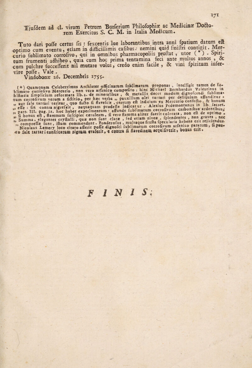 IJl Tiufdem cl. virum Petrum ISurferium Philofophiae ac Medicina Dodo- rem Exercitus S. C. M. in Italia Medicum. Tuto dari poffe certus fis : fexcentis lue laborantibus, intra anni fpatium datum eft optimo cum eventu, etiam in difficillimis cafibus.- nemini quid liniftn contigit. Mer¬ curio fublimato corrofivo, qui in omnibus pharmacopolas proitat , utor { ) . 5pin- tum frumenti adhibeo , quia cum hoc prima tentamina feci ante multos annos , cum pulchre fuccefferit nil mutare volui , credo enim facile , oc vim Ipiritum inter¬ vire pofle. Vale . Vindobona .26. Decembris 1755* (*) Quamquam Celeberrimus Archiater officinarum fiiblimatum _proponat , mteljigit blimato corrofivo Mercurio , non vero arfenico compofito : hinc Micnael Bernll*r.<iusf h’ftoria fimplicium reformata lib.i. de mineralibus , & metallis docet modum dignofccndi Oblima* tum cor r o fi vum verum a fictio-, per hsc verba „ pauxillum.olei tartari per dehqmum affunditur . ' Tu, file tar rari'teritur , quo fafto f. flavefeit ,«rrum «ft indicmm Meicuno confrao & bonum effe • fin contra nierefeit * nequaquam prodefle indicatur . Alexius Pedemontanus in lib. lectct. ;; parta III. pag boc habit experimentum : affunde fublimatum corrofivum «^omb^ardentibusi * fi bonus eft , flammam fufeipiet cxruleam, fi vero flamma aliter fuerit co lorata » *on «« ^ ®e$ nec „9 Summa, elegantes cryftalli, qu* non funt clarae , fed etiam niveae , fplend , » erit^reiiciendus» 3, compreflje funt, iftum commendant. Poadexofus , multaque ftufta fpecu lana h. J fi oatr Nicolaus Lcmery loco citato aflerit poffe dignofei fublimatum corrofivum arftwco paratum, Ii pa^ «so fale saitar i confricatum nigtam «vafexit» ® spatia ii flavedmcm acquifivcut s \ f INIS; %}