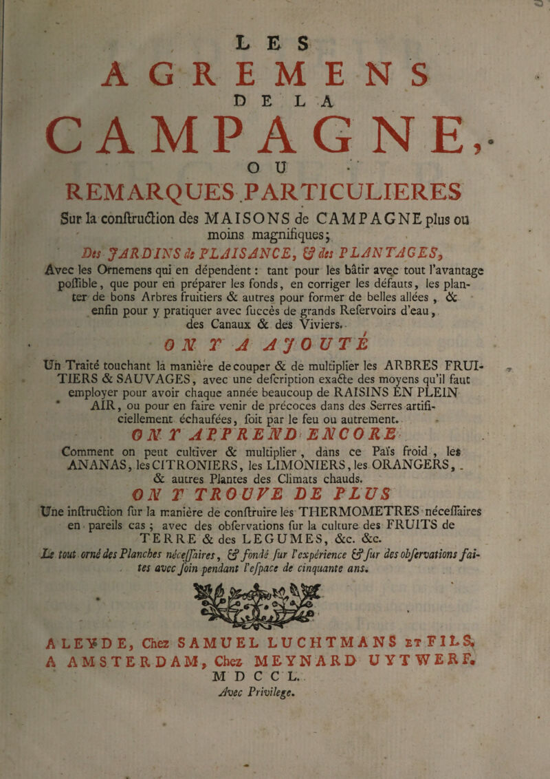 LUS A G R E M E N s CAMPAGNE, OU REMARQUES PARTICULIERES Sur la conftruélion des M AIS O N S de CA M P A G N E plus ou moins magnifiques; Des JJRD INS ds ? LAIS AN CE, ^ des ELAN TA G ES, Avec les Ofnemens qui en dépendent : tant pour les bâtir avec tout l’avantage poffible, que pour en préparer les fonds, en corriger les défauts, les plan¬ ter de bons Arbres fruitiers & autres pour former de belles allées , ôc. • enfin pour y pratiquer avec fuccès de grands Refervoirs d’eau, des Canaux &.des Viviers.. ONT A A'J O UT à Un Traité touchant là manière de couper & de multiplier les ARBRES FRUI¬ TIERS & SAUVAGES, avec une defcription exafte des moyens qu’il faut employer pour avoir chaque année beaucoup de RAISINS EN PLEIN-^ AIR, ou pour en faire venir de précoces dans des Serres artifi¬ ciellement échaufées, foie par le feu ou autrement.- ON T AT PREND ENCORE Comment on peut cultiver & multiplier , dans ce Pais froid , les ANANAS, lesCITRONIERS, les LIMONIERS, les ORANGERS, . & autres PJantes des Climats chauds. ON T TROUVE DE ELUS Une inflruélion fur la manière dé conftruire les'THERMOMETRES néceflaires en pareils cas ; avec des obfervations fur la culture des FRUITS de TERRE & des LEGUMES, &c. &c. Le tout orné des Planches nécelfaîres, ^ fondé fur rexpérience ^ fur des obfervations fai¬ tes avec foin pendant l'efpace de cinquante ans. ALE'SDE, C3ia SAMUEL LUCHTMANS etFIL^ A AMSTERDAM, Chei MEYNARD ÜYTWERF, M D C C L., Avec Privilège,