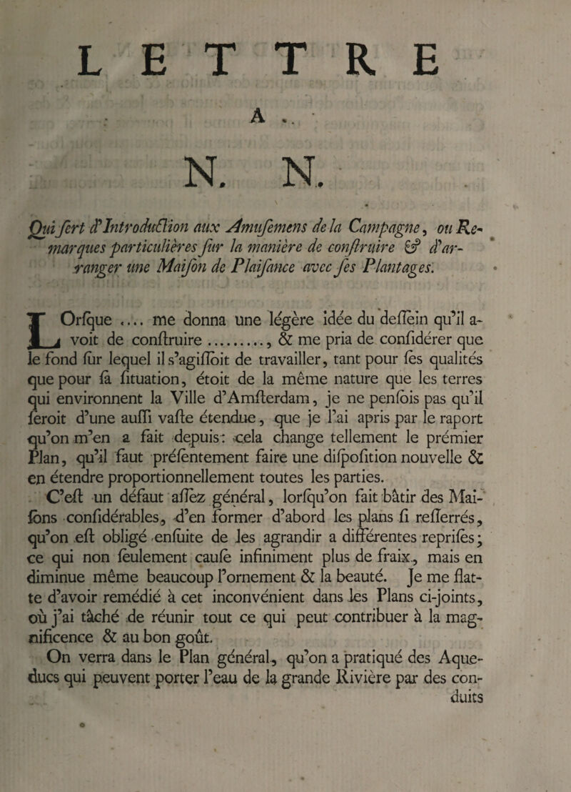 A .. N. N, ^ Quifert ^Introduction aux Amufemens delà Campagne^ mRe^ marques particulières fur la manière de conftruire dÜ ar¬ ranger une Maifon de Plaifance avec fes Plantages: LOrfque .... me donna une légère idée du delîein qu’il a- voit de conftruire.. & me pria de confidérer que le fond fur lequel ils’agifloit de travailler, tant pour fès qualités que pour (à fituation, étoit de la même nature que les terres qui environnent la Ville d’Amfterdam, je ne penfbis pas qu’il feroit d’une auftî vafte étendue, que je j’ai apris par le raport qu’on m’en a fait depuis: cela change tellement le prémier rlan, qu’il faut prélèntement faire une difpofition nouvelle & en étendre proportionnellement toutes les parties. C’eft un défaut'aftèz général, lorfqu’on fait bâtir des Mal- fons confidérables^ ^’en former d’abord les plans fi refterrés, qu’on .eft obligé cnluite de Jes agrandir a différentes repriiès ; ce qui non feulement caulè infiniment plus de fraix., mais en diminue même beaucoup l’ornement & la beauté. Je me flat¬ te d’avoir remédié à cet inconvénient dans les Plans ci-joints, où j’ai tâché de réunir tout ce qui peut contribuer à la mag¬ nificence & au bon goût. On verra dans le Plan général, qu’on a pratiqué des Aque¬ ducs qui peuvent porter l’eau de la grande Rivière par des con¬ duits