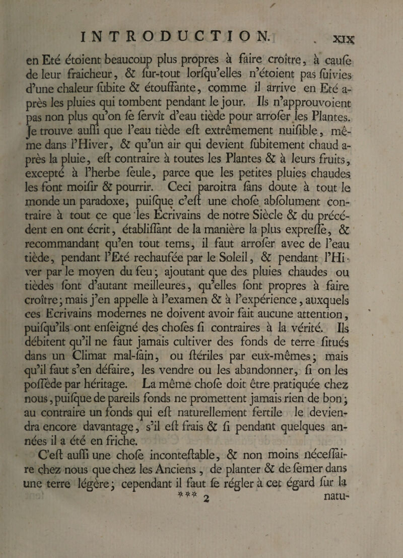 en Eté étoient beaucoup plus propres à faire croître, à caufè de leur fraîcheur, & fîir-tout lorlqu’elles n’étoient pasfùivies d’une chaleur lîibite & étouffante, comme il arrive en Eté a- près les pluies qui tombent pendant le jour. Ils n’approuvoient pas non plus qu’on fè fèrvît d’eau tiède pour arrofèr les Plantes. Je trouve aum que l’eau tiède eft extrêmement nuifible, mê¬ me dans l’Hiver, & qu’un air qui devient fiibitement chaud a- près la pluie, eft contraire à toutes les Plantes & à leurs fruits, excepté à l’herbe feule, parce que les petites pluies chaudes les font moifir & pourrir. Ceci paroitra fans doute à tout le monde un paradoxe, puifque c’eft une chofe. abfblument con¬ traire à tout ce que les Ecrivains de notre Siècle & du précé¬ dent en ont écrit, établifîant de la manière la plus exprefîè, & recommandant qu’en tout tems, il faut arrofèr avec de l’eau ■ tiède, pendant l’Eté rechaufée par le Soleil, & pendant l’Hi • ver par le moyen du feu ; ajoutant que des pluies chaudes ou tièdes Ibnt d’autant meilleures, qu’elles font propres à faire croître; mais j’en appelle à l’examen & à l’expérience, auxquels ces Ecrivains modernes ne doivent avoir fait aucune attention, puifqu’ils ont enfèigné des chofes fi contraires à la vérité. Ils débitent qu’il ne faut jamais cultiver des fonds de terre fîtués dans un Climat mal-fiin, ou ftériles par eux-mêmes; mais qu’il faut s’en défaire, les vendre ou les abandonner, fi on les poffède par héritage. La même chofè doit être pratiquée chez nous, puifque de pareils fonds ne promettent jamais rien de bon ; au contraire un fonds qui eft naturellement fertile le devien¬ dra encore davantage, s’il eft frais & fi pendant quelques an¬ nées il a été en friche. C’eft aufti une chofè inconteftable, & non moins nécefîai- re chez nous que chez les Anciens , de planter & de fèmer dans une terre légère; cependant il faut fe régler à cet égard fur la