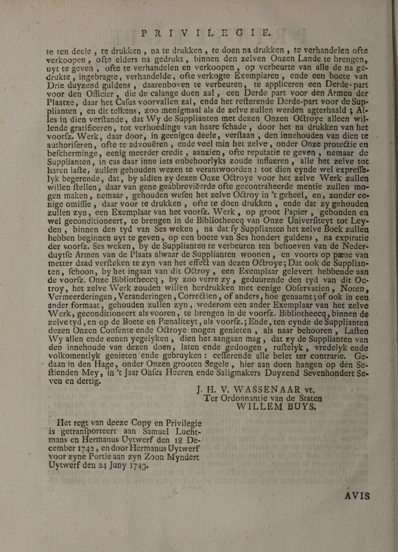te ten deele , te drukken , na te drukken , te doen na drukken , te verhandelen oftc verkoopen , ofce elders na gedrukc, binnen den zelven Onzen Lande te brengen, uyc ce geven , ofce te verhandelen en verkoopen , op verbeurte van aile de na ge- drukte, ingebragte, verhandelde, ofce verkogte Exemplaren , ende een boete van Drie duyzend guldens , daareuboven te verbeuren, te appliceren een Derde-part voor den Officier , die de calange doen zal, een Derde part voor den Armen der Plaatze, daar het Cafus voorvallen zal, ende hec refterende Derde-part voor deSup- plianten , en dit tclkens, zoo menigmaal als de zelve zullen werden agcerhaald ; Ai¬ les in dien verftande, dat Wy de Supplianten met dezen Onzen Odroye alleen wil- lende gratificeren, tôt verhoedinge van haare fchade , door het na drukken van het voorfz. Werk, daar door, in geenigen deele, verftaan , den innehouden van dien te authoriferen, ofte ce advouëren , ende veel min hec zelve , onder Onze proteftie en befcherminge, eenig meerder crédit, aanzien, ofce reputatie te geven , nemaar de Supplianten, in cas daar inné iets onbehoorlyks zoude influeren , aile het zelve tôt haren lafte, zullen gehouden wezen te verantwoorden : toc dien eynde wel exprefle- lyk begerende, dat, by aldien zy dezen Onze Odlroye voor hec zelve Werk zullen willen ftellen, daar van gene geabbreviSerde ofce gecontraheerde mentie zullen mo- gen maken, nemaar , gehouden wefeu het zelve Ôclroy in ’c geheel, en, zonder ee- nige omiffie , daar voor te drukken , ofte te doen drukken , ende dat zy gehouden zullen zyn, een Exemplaar van hec voorfz. Werk , op groot Papier , gebonden en wel geconditioneert, te brengen in de Bibliotheecq van Onze Univerfiteyt tôt Ley- den , binnen den tyd van Ses weken , na dat fy Supplianten het zelve Éoek zullen hebben beginnen uyc te geven, op een boete van Ses hondert guldens, na expiratie der voorfz. Ses weken, by de Supplianten te verbeuren ten behoeven van de Neder- duytfe Armen van de Plaats alwaar de Supplianten woonen , en voorts op pæne van metter daad verfleken te zyn van hec effda: van dezen 06troye;Dat ook de Supplian¬ ten, fchoon, byhec ingaan van dit Odtroy , een Exemplaar gelevert hebbende aan de voorfz. Onze Bibliotheecq , by zoo verre zy , geduurende den tyd van dit Oc- troy, het zelve Werk zouden willen herdrukken met eenige Obfervacien, Noten, Vermeerderingen, Veranderingen,Corredien, of anders,hoe genaamt;of ook in een ander formaat, gehouden zullen zyn , wederom een ander Exemplaar van hec zelve Werk, geconditioneert alsvooren, te brengen in de voorfz. Bibliotheecq,binnen de zelve tyd, en op de Boete en Pænaliteyt, als voorfz.; Ende, ten eynde de Supplianten dezen Onzen Confente ende Odlroye mogen genieten , als naar behooren , Laften Wy allen ende eenen yegelyken , dien het aangaan mag, dat zy de Supplianten van den innehoude van dezen doen, laten ende gedoogen , ruftelyk, vredelyk ende volkomentlyk genieten ende gebruyken : ceflerende aile belec ter contrarie. Ge- ’ daan in den Hage, onder Onzen groocen Segele , hier aan doen hangen op den Se- ftienden Mey, in ’c Jaar Onfes Heeren ende Saligmakers Duyzend Sevenhondert Se- ven en dertig. J. H. V. WASSENAAR vt. Ter Ordonnantie van de Staten WILLEM BUYS. Het regt van deeze Copy en Privilégié is getranfporteerc aan Samuel Lucht- mans en Hermanus Uytwerf den i8 De- cember 1742, en door Hermanus Uytwerf voor zyne Portie aan zyn Zoon Myndert Uytwerf den 24 Juny 1*743. AVIS