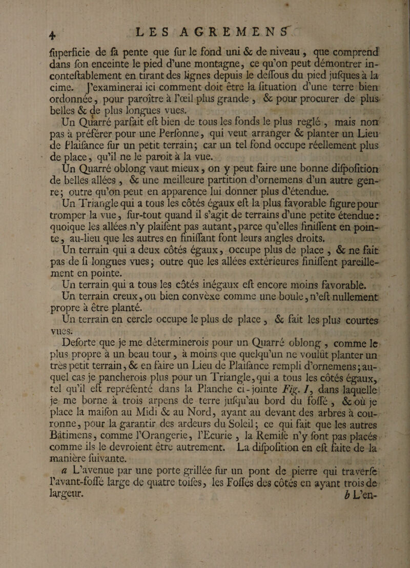 fiiperficie de fa pente que fur le fond uni & de niveau, que comprend dans fon enceinte le pied d’une montagne, ce qu’on peut démontrer in- conteftablement en tirant des lignes depuis le deflbus du pied julques à la cime. J’examinerai ici comment doit être la fituation d’une terre bien ordonnée, pour paroître à l’œil plus grande , & pour procurer de plus, belles & de plus longues vues. Un Quarré parfait eft bien de tous les fonds le plus réglé , mais non: pas à préférer pour une Perfonne, qui veut arranger & planter un Lieu de Plifance fur un petit terrain; car un tel fond occupe réellement plus ' de place, qu’il ne le paroit à la vue. Un Qiiarré oblong vaut mieux 3 on y peut faire une bonne dilpofîtion de belles allées , & une meilleure partition d’ornemens d’un autre gen¬ re; outre qu’on peut en apparence lui donner plus d’étendue. Un Triangle qui a tous les côtés égaux eft la plus favorable figure pour tromper la vue, fiir-tout quand il s’agit de terrains d’une petite étendue : quoique les allées n’y plaifent pas autant,parce qu’elles finilTent en poin¬ te , au-lieu que les autres en nniflant font leurs angles droits. Un terrain qui a deux côtés égaux, occupe plus de place , & ne fait pas de fi longues vues ; outre que les allées extérieures finilTent pareille¬ ment en pointe. Un terrain qui a tous les côtés inégaux ell encore moins favorable. Un terrain creux, ou bien convèxe comme une boule, n’ell nullement propre à être planté. Un terrain en cercle occupe le plus de place, 6s fait les plus courtes vues. Deforte que je me déterminerois pour un Qiiarré oblong , comme le plus propre à un beau tour, à moins que quelqu’un ne voulût planter un très petit terrain, & en faire un Lieu de Plailànce rempli d’ornemens ; au¬ quel cas je pancherois plus pour un Triangle,qui a tous les côtés égaux, tel qu’il eft repréfenté dans la Planche ci - jointe Fig. /, dans laquelle je me borne à trois arpens de terre jufqu’au bord du folTé , & où je place la maiibn au Midi <Ss au Nord, ayant au devant des arbres à cou¬ ronne, pour la garantir des ardeurs du Soleil; ce qui fait que les autres Bàtimens, comme l’Orangerie, l’Ecurie , la Remilè n’y font pas placés comme ils le devroient être autrement. La difpofition en eft faite de la manière fuivante. a L’avenue par une porte grillée fur un pont de pierre qui traverfe l’avant-folTé large de quatre toifes, les Fofiés des côtés en ayant trois de li^rgeur. b L’en-