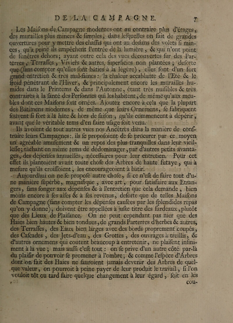 ' Les Mairons de.Campagne iiiodernes-ont au contraire plus d'écages, des murailles plus minces & limples, dans lefqueiles on fait de grandes ouvertures pour j mettre descJialTis qui ont au dedans des volets fi min¬ ces 5 qu’kpeiné ils empêchent l’entrée delà lumière , <Sc qui n’ont point de fenêtres dehors; ayant outre cela des vues découvertes hir des Par- tèrres 5 TerralTes 5 Viviefs & autres^ fuperhcies non plantées; deforte quç> (fans compter qi^elles foht bâties à ia légère), elles font d’un fort frand’entretien & très mal-iaines: la chaleur accablante de l’Eté & le ’oid pénétrant de l’Hiver 5 & principalement encore les murailles hu-. mides dans le Printems & dans l’Autonne, étant très nuifibles & très contraires à la fanté desPerfonnes qui. les habitent, de même qu’aux meu¬ bles dont ces Maifons font ornées. Ajoutez encore à cçla que la plupart des Bâtimens modernes, de même-que leürs Ornemens, fè fabriquent Ibilvent fi fort à la hâte & hors de faifon , qu’ils commencent à dépérir, avanf que le véritable tems d’en faire ufage foit venu. • Ils avoient de tout autres vues nos Ancêtres dans la manière de conf- truire leurs Campagnes:, ils fe propofoient de fe procurer par ce, moyen un agréable amufement & un repos des plus tranquilles dans leur vieil- lelTe; tâcliant en même tems dè dédommager, par d’autres petits avanta¬ ges, des dépenfes annuelles, néceffaires pour leur entretien. Pour cet effet ils plant oient avant toute chofè des Arbres de haute, futaye p qui à mefure qu’ils croifToient, les encourageoient à bâtir. ' - Aujourdhui on ne:lè propofe autre chofe, fi ce n’efl défaire tout d’u¬ ne manière fuperbe, magnifique , avec art, pour. fatisfaire aux Etran¬ gers , fans fonger aux dépenfes & à l’entretien que cela demande, bien moins encore à fes aifes & à fes revenus, deforte que de telles .Maifons de Campagne (lans compter les dépenfes caufées par les ^lendides repas qu’on y donne), doivent être appellées à jufte titre des fardeaux,plutôt que des Lieux de Plaifance. On ne peut cependant pas nier que des Haies bien hautes & bien tondues, de grands Parterres d’herbes & autres, des Terraffes, des Eaux bien larges avec des bords proprement coupés, des Cafcades , des Jets-d’eau , des Grottes, des ouvrages à treillis, & d’autres ornemens qui coûtent beaucoup à entretenir, ne plaifènt infini¬ ment à la vue ; mais aufii c’ell tout : on fe prive d’un autre côté par-là du plaifir de pouvoir fè promener à l’ombre; & comme re:5^èce d’Arbres dont ion fait des Haies ne fauroient jamais devenir des Arbres de quel- . que valeur, on pourroit à peine payer de leur produit le travail, fi l’on vouloit tôt ou tard faire quelque changement à leur égard , foit en les