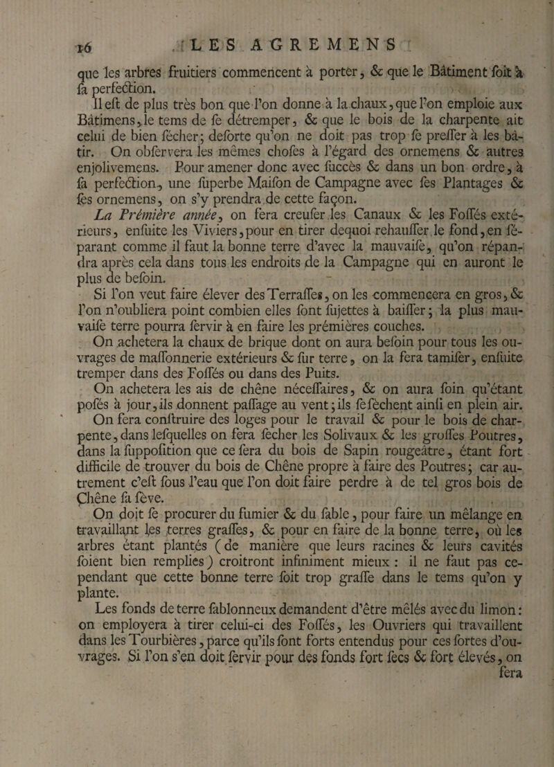 t6 . : L E S A G R E M E N S que les arbres fruitiers commencent à porter, & que le Bâtiment foit k fa perfeétion. llefl de plus très bon que l’on donne à la chaux, que l’on emploie aux Bàtimens5.1e tems de fe détremper, & que le bois de la charpente ait celui de bien fécher; defbrte qu’on ne doit pas trop fè preiTerà les bâ¬ tir. On obfervera les mêmes chofes à l’égard des ornemens & autres enjolivemens. Pour amener donc avec fuccès & dans un bon ordre, à fà perfeétion, une fliperbe Maifon de Campagne avec Tes Plantages & fès ornemens, on s’y prendra,de cette façon. La Prémière annéeon fera creufèr .les Canaux & les Fofles exté¬ rieurs, enfuite les Viviers,pour en tirer dequoi rehaufTer.le fond,en ré¬ parant comme il faut la bonne terre d’avec la mauvaife, qu’on répan^^ dra après cela dans tous les endroits de la Campagne qui en auront le plus de befoin. Si l’on veut faire élever desTerralTes, on les commencera en gros, & l’on n’oubliera point combien elles font fujettes à bailler ; la plus mau¬ vaife terre pourra fèrvir à en faire les prémières couches. On achètera la chaux de brique dont on aura befoin pour tous les ou¬ vrages de malTonnerie extérieurs & fur terre, on la fera tamifer, enfuite tremper dans des FolTés ou dans des Puits. On achètera les ais de chêne néceflaires, & on aura foin qu’étant pofés à jour,ils donnent palTage au vent;ils fefèchent ainll en plein air. On fera conllruire des loges pour le travail & pour le bois de char¬ pente 3 dans lefquelles on fera lécher les Solivaux & les grolTes Poutres, dans la fuppolîtion que ce fera du bois de Sapin rougeâtre, étant fort - difficile de trouver du bois de Chêne propre à faire des Poutres ; car au¬ trement c’ell fous l’eau que l’on doit faire perdre à de tel gros bois de Çhêne fa fève. On doit fe procurer du fumier & du fable, pour faire un mélange en travailla^it les ;terres gralTes, & pour en faire de la bonne terre, où les arbres étant plantés ( de manière que leurs racines & leurs cavités foient bien remplies ) croitront infiniment mieux : il ne faut pas ce¬ pendant que cette bonne terre foit trop gralTe dans le tems qu’on y plante. Les fonds de terre làblonneux demandent d’être mêlés avec du limon : on employera à tirer celui-ci des FolTés, les Ouvriers qui travaillent dans les Tourbières, parce qu’ils font forts entendus pour ces fortes d’ou¬ vrages. JSi Ton s’en doit lèrvir pour des fonds fort fecs & fort élevés, on fera