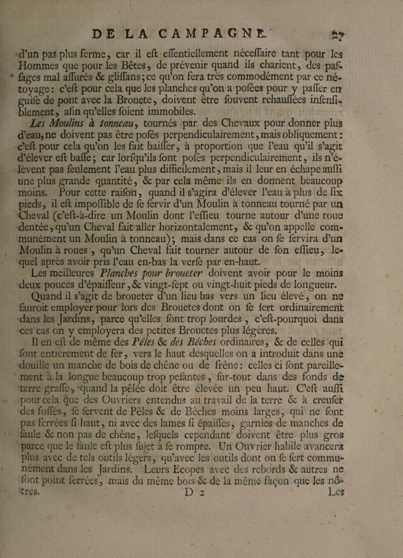 d’un pas plus ferme 5 car il eft eflentiellement nécelTaire tant pour les Hommes que pour les Bêtes, de prévenir quand ils charient, des paf. • • fages mal afllirés & glilTans ; ce qu’on fera très commodément par ce né- toyage ; c’eft pour cela que les planches qu’on a pofées pour y pafler en guife de pont avec la Brouete, doivent être fouvent rehaulTées infenli- blement, afin qu’elles foient immobiles. Les Moulins à tonneau^ tournés par des Chevaux pour donner plus d’eau, ne doivent pas êtrepofés perpendiculairement, mais obliquement: c’eft poiu* cela qu’on les fait bailler, à proportion que l’eau qu’il s’agit d’élever eft baffe ; car lorfqu’ils font pofés perpendiculairement, ils n’é¬ lèvent pas feulement l’eau plus difficilement, mais il leur en échape aufti une plus grande quantité, & par cela même- ils en donnent beaucoup moins. Pour cette raifon, quand il s’agira d’élever l’eau à plus de fix pieds, il eft impoflible de fe 1èrvir d’un Moulin à tonneau tourné par un Cheval (c’eft-à-dire un Moulin dont l’eflieu tourne autour d’une roue dentée, qu’un Cheval fait aller liorizontalement, & qu’on appelle com¬ munément un Moulin à tonneau) ; mais dans ce cas on fe fervira d’un Moulin à roues , qu’un Cheval fait tourner autour de fon elTieu, le¬ quel après avoir pris l’eau en-bas la verlè par en-haut. Les meilleures Planches pour broueter doivent avoir pour le moins deux pouces d’épaiffeur, & vingt-fept ou vingt-huit pieds de longueur. Quand il s’agit de broueter d’un lieu bas vers un lieu élevé, on ne lauroit employer pour lors des Brouetes dont on le. lert ordinairement dans les Jardins, parce qu’elles font trop lourdes, c’eft-pourquoi dans 'ces cas on y employera des petites Brouetes plus légères. Il en eft de même des Pèles & des Bêches ordinaires, & de celles qui font entièrement de fer, vers le haut desquelles on a introduit dans une douille un manche de bois de chêne ou de frêne : celles ci font pareille¬ ment à la longue beaucoup trop pefantes , liir-toiit dans des fonds de terre graffe^ quand la pêlée doit être élevée un peu haut. C’eft aufti pour cela qiie des Ouvriers entendus au travail de la terre & à creulèr desfoffés, fe fervent de Pèles & de Bêches moins larges, qui ne font 'y pas ferrées fi haut, ni avec des lames fi épaiffes, garnies de manches de faille & non pas de chêne, lefquels cependant doivent être plus gros parce que le fàule eft plus fujet à fè rompre. Un Ouvrier habile avancera: plus avec de tels outils légers, qu’avec les outils dont on fè fert commu¬ nément dans les Jardins. Leurs Ecopes avec des rebords & autres ne font point ferrées, mais du même bois & de la même façon que les nô- 'très. D 2 ’ Les