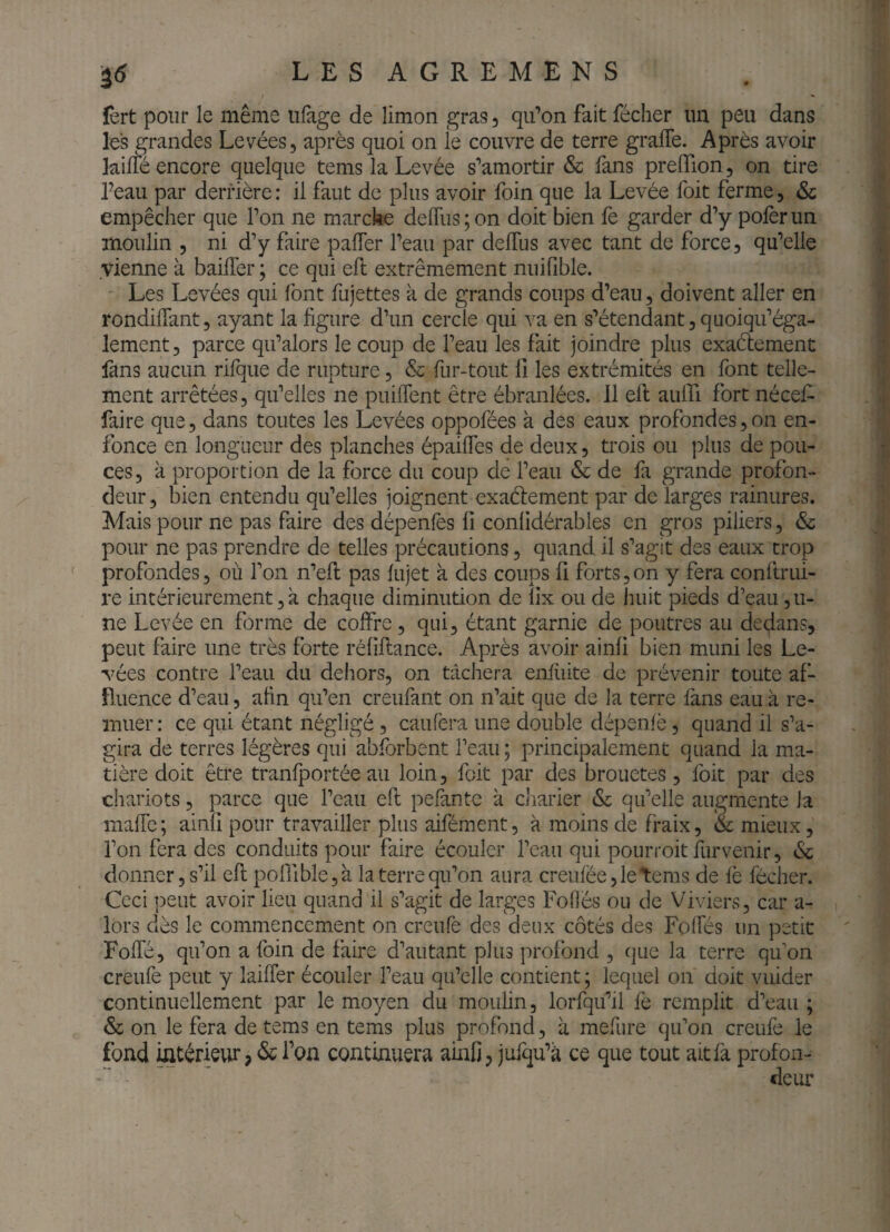 iô LESAGREMENS ïèrt pour le même iilage de limon gras, qifon fait fécher un peu dans les grandes Levées, après quoi on le couvre de terre graffe. Après avoir kilTé encore quelque tems la Levée s’amortir & fans prelTion, on tire feau par derrière : il faut de plus avoir foin que la Levée foit ferme, & empêcher que l’on ne marche delTus ; on doit bien lè garder d’y polèr un moulin , ni d’y faire pafler l’eau par delTus avec tant de force, qu’elle vienne à bailTer ; ce qui efi: extrêmement nuifible. Les Levées qui font fujettes à de grands coups d’eau, doivent aller en rondilTant, ayant la figure d’un cercle qui va en s’étendant, quoiqu’éga- lement, parce qu’alors le coup de l’eau les fait joindre plus exaétement fans aucun rifque de rupture, & fur-tout 11 les extrémités en font telle¬ ment arrêtées, qu’elles ne puiffent être ébranlées. 11 efi: aulfi fort nécefi faire que, dans toutes les Levées oppofées à des eaux profondes,on en¬ fonce en longueur des planches épaifles de deux, trois ou plus de pou¬ ces, à proportion de la force du coup de l’eau & de fi grande profon¬ deur, bien entendu qu’elles joignent exaéfement par de larges rainures. Mais pour ne pas faire des dépenlès fi conlidérables en gros piliers, & pour ne pas prendre de telles précautions, quand il s’agit des eaux trop profondes, où l’on n’efi: pas lujet à des coups fi forts, on y fera conltrui- re intérieurement, a chaque diminution de llx ou de huit pieds d’eau ,u- ne Levée en forme de colFre, qui, étant garnie de poutres au dedans, peut faire une très forte rélifiance. Après avoir ainli bien muni les Le¬ vées contre l’eau du dehors, on tâchera eniiiite de prévenir toute af¬ fluence d’eau, afin qu’en creufant on n’ait que de la terre fans eau à re¬ muer : ce qui étant négligé, caufera une double dépenfè, quand il s’a¬ gira de terres légères qui abforbent l’eau ; principalement quand la ma¬ tière doit être tranfportée au loin, foit par des brouetes, foit par des chariots, parce que l’eau eft pefante à cliarier & qu’elle augmente la mafic ; ainîi pour travailler plus aifément, à moins de fraix, & mieux, l’on fera des conduits pour faire écouler l’eau qui pourroit furvenir, & donner, s’il efi: poirible,à la terre qu’on aura creufée,letems de le fécher. Ceci peut avoir lieu quand il s’agit de larges Fofiés ou de Viviers, car a- lors dès le commencement on creufe des deux côtés des Folfés un petit FolTé, qu’on a foin de faire d’autant plus profond , que la terre qu’on creufe peut y laiffer écouler l’eau qu’elle contient ; lequel on doit vuider continuellement par le moyen du moulin, lorfqifil fe remplit d’eau ; & on le fera de tems en tems plus profond, à mefure qu’on creufe le fond intérieur; & l’on continuera ainfi, julqu’à ce que tout ait là profon¬ deur