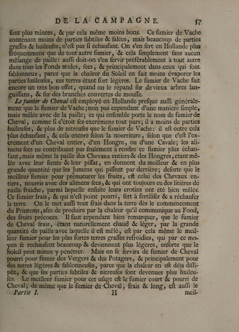 LA CAMPAGNE. s? font plus minces, & par cela même moins bons. Ce fumier de Vache contenant moins de parties fubtiles & iàlées, mais beaucoup de parties grades & huileufesjn’eft pas fi échaufant. On s’en fert en Hollande plus iréquemment que de tout autre fumier, & cela fimplement fans aucun mélange de paille ; aulfi doit-on s’en fervir préférablement à tout autre dans tous'les Fonds arides, fecs, & principalement dans-ceux qui font lablonneux, parce que la chaleur du Soleil en fait moins évaporer les parties huileules, ces terres étant fort légères. Le fumier de Vache fait encore un très bon effet, quand on le répand fur de vieux arbres lan* guilTans, & fur des branches couvertes de moufle. Lejumier de Cheval efl employé en Hollande prefque aufli générale¬ ment que le fumier de Vache; non pas cependant d’une manière Ample, mais mêlée avec de la paille; ce qui enfemble porte le nom de fumier de Cheval, comme A c’étoit lès excrémens tout purs ; il a moins de parties huileufes, & plus de nitreufès que le fumier de Vache: il efl outre cela plus échaufant, & cela encore félon la nourriture, félon que c’efl l’ex¬ crément d’un Cheval entier, d’un Hongre, ou d’une Cavale; les ali- mens fecs ne contribuant pas feulement à rendre ce fumier plus échau¬ fant, mais même la paille des Chevaux entiers & des Hongres, étant mê¬ lée avec leur fiente &leur piÏÏat, en donnent du meilleur & en plus grande quantité que'les Jumens qui piflent par derrière ; deforte que le meilleur fumier pour prématurer les fruits, efl celui des Chevaux en¬ tiers, nourris avec des alimens fecs, & qui ont toujours eu des litières de paille fraîche, parmi laquelle enfuite leurs croüins ont été bien mêlés. Ce fumier frais, & qui n’eft point pourri, fert à fertililèr & a réchaufer la terre. On le met aufli tout frais dans la-terre dès le commencement du Prmtems,afin de produire par la chaleur qu’il communique au Fond, des fruits précoces. Il faut cependant bien remarquer, que le fumier de Cheval frais, étant naturellement chaud & léger, par la grande quantité de paille avec laquelle il efl mêlé, efl par cela même le meil¬ leur fumier pour les plus fortes terres grafles refroidies, qui par ce mo¬ yen fe rechaufent beaucoup & deviennent plus légères, enforte que le Soleil peut mieux y pénétrer. Mais on fe fervira dé fumier de Ciieval pourri pour fumer des Vergers 6c des Potagers, & principalement pour des terres légères & fablonneufès, parce que la chaleur en efl déjà dilfl- pée, & que fes parties fubtiles & nitreufes font devenues plus huileii- fes. Le meilleur fumier pour cet ufàge efl'le fumier court ôc pourri de Cheval; de même que le fumier de Cheval, frais & long, efl aufli le Partie L H meil-