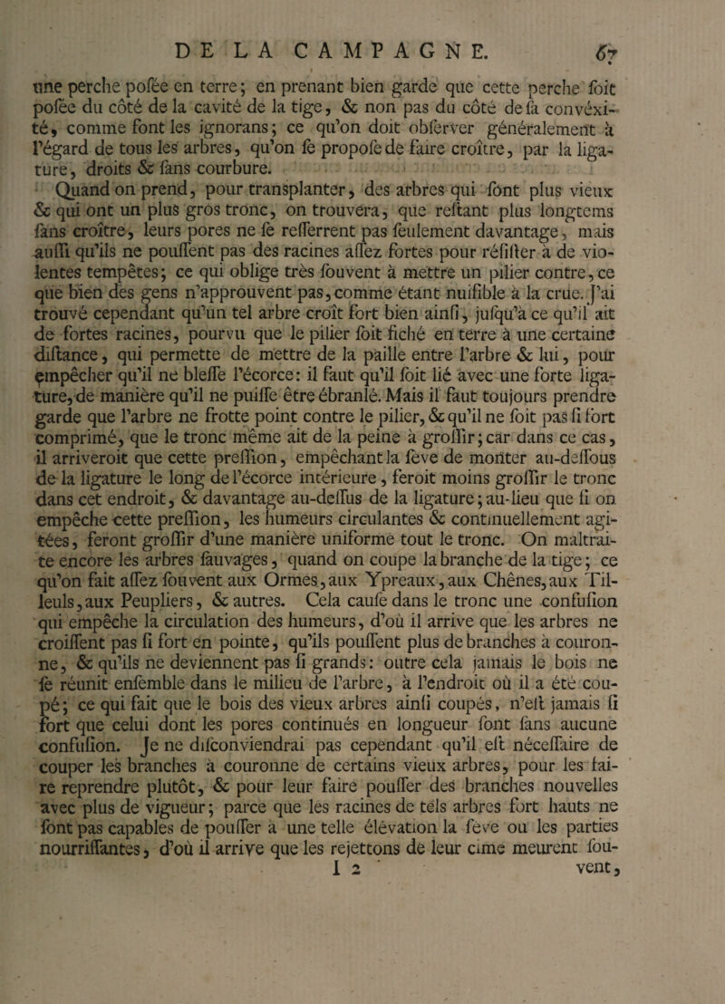 DELAÇA M PAGNE. 6r une perche pofée en terre ; en prenant bien garde que cette perche foit poféc du côté de la cavité de la tige, & non pas du côté de là convexi¬ té 9 comme font les ignorans ; ce qifon doit oblèrver généralement à régard de tous les arbres, qu’on fe propofede faire croître, par la liga¬ ture, droits & fans courbure. ^ Quand on prend, pour transplanter, des arbres qui font plus vieux & qui ont un plus gros tronc, on trouvera, que reftant plus longcems fans croître, leurs pores ne lè relTerrent pas feulement davantage, mais aulTi qu’ils ne poulTent pas des racines alTez fortes pour réfiher à de vio¬ lentes tempêtes; ce qui oblige très Ibuvent à mettre un pilier contre, ce que bien des gens n’approuvent pas,comme étant nuifible à la crue. J’ai trouvé cependant qu’un tel arbre croît fort bien ainfi, julqu’à ce qu’il ait de fortes racines, pourvu que le pilier Ibit fiché en terre à une certaine diftance, qui permette de mettre de la paille entre l’arbre & lui, pour empêcher qu’il ne blelTe l’écorce: il faut qu’il Ibit lié avec une forte liga¬ ture, de manière qu’il ne puifle être ébranlé. Mais il' faut toujours prendre garde que l’arbre ne frotte point contre le pilier, & qu’il ne foit pas fi fort comprimé, que le tronc même ait de la peine à groirir;car dans ce cas, il arriveroit que cette prelfion, empêchant la fève de monter au-defTous de la ligature le long de l’écorce intérieure, feroit moins grolTir le tronc dans cet endroit, & davantage au-delfus de la ligature ; au-lieu que fi on empêche cette preflion, les humeurs circulantes & continuellement agi¬ tées , feront grolTir d’une manière uniforme tout le tronc. On maltrai¬ te encore les arbres làuvages, quand on coupe la branche de la tige; ce qu’on fait aflez fou vent aux Ormes, aux Ypréaux, aux Chênes, aux Til¬ leuls , aux Peupliers, & autres. Cela caufe dans le tronc une confufion qui empêche la circulation des humeurs, d’où il arrive que les arbres ne croiflent pas fi fort en pointe, qu’ils pouffent plus débranchés à couron¬ ne , & qu’ils ne deviennent pas fi grands ; outre cela jamais le bois ne lè réunit enfemble dans le milieu de l’arbre, à l’endroic où il a été cou¬ pé ; ce qui fait que le bois des vieux arbres ainfi coupés, n’eil jamais fi fort que celui dont les pores continués en longueur font làns aucune confufion. Je ne difconviendrai pas cependant qu’il eft nécelfaire de couper les branches à couronne de certains vieux arbres, pour les fai¬ re reprendre plutôt, & pour leur faire pouffer des branches nouvelles avec plus de vigueur ; parce que les racines de tels arbres fort hauts ne font pas capables de pouffer à une telle élévation la feve ou les parties nourriffantes, d’où il arriye que les rejettons de leur cime meurent fou-